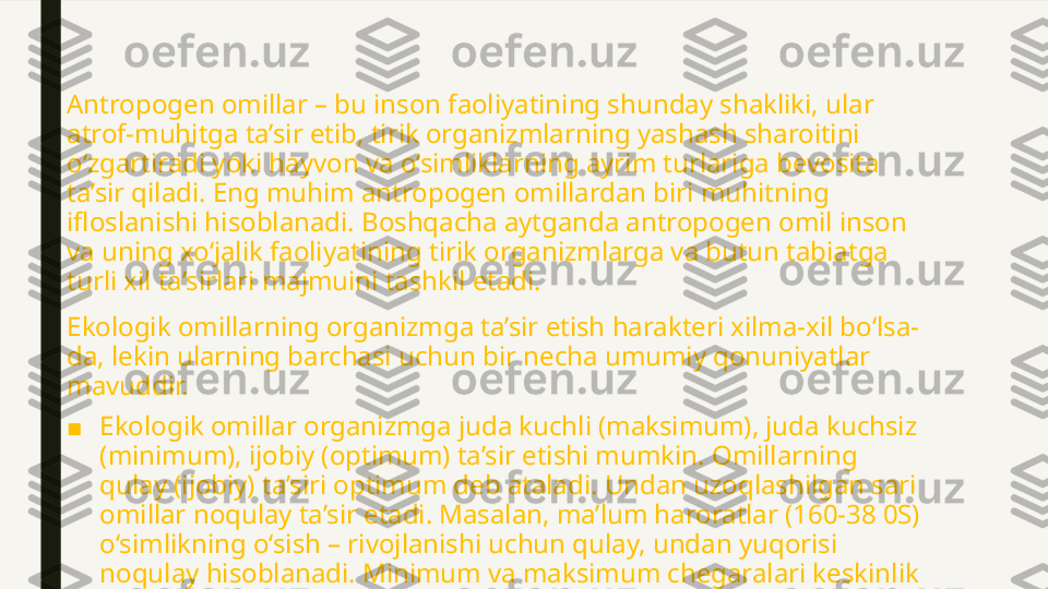 Antropogen omillar – bu inson faoliyatining shunday shakliki, ular 
atrof-muhitga ta’sir etib, tirik organizmlarning yashash sharoitini 
o‘zgartiradi yoki hayvon va o‘simliklarning ayrim turlariga bevosita 
ta’sir qiladi. Eng muhim antropogen omillardan biri muhitning 
ifloslanishi hisoblanadi. Boshqacha aytganda antropogen omil inson 
va uning xo‘jalik faoliyatining tirik organizmlarga va butun tabiatga 
turli xil ta’sirlari majmuini tashkil etadi.
Ekologik omillarning organizmga ta’sir etish harakteri xilma-xil bo‘lsa-
da, lekin ularning barchasi uchun bir necha umumiy qonuniyatlar 
mavuddir.
■ Ekologik omillar organizmga juda kuchli (maksimum), juda kuchsiz 
(minimum), ijobiy (optimum) ta’sir etishi mumkin. Omillarning 
qulay (ijobiy) ta’siri optimum deb ataladi. Undan uzoqlashilgan sari 
omillar noqulay ta’sir etadi. Masalan, ma’lum haroratlar (160-38 0S) 
o‘simlikning o‘sish – rivojlanishi uchun qulay, undan yuqorisi 
noqulay hisoblanadi. Minimum va maksimum chegaralari keskinlik 
nuqtasi deb qaraladi. Keskinlik nuqtalaridan ortiq kuch ta’siri 
organizmning nobud bo‘lishiga olib keladi. 