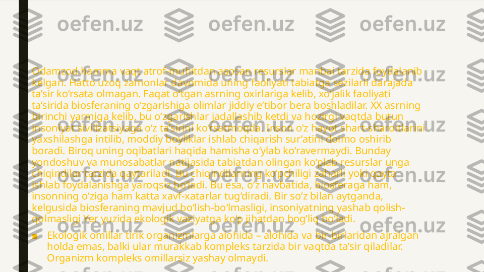 Odamzod hamma vaqt atrof-muhitdan asosan resurslar manbai tarzida foydalanib 
kelgan. Hatto uzoq zamonlar davomida uning faoliyati tabiatga sezilarli darajada 
ta’sir ko‘rsata olmagan. Faqat o‘tgan asrning oxirlariga kelib, xo‘jalik faoliyati 
ta’sirida biosferaning o‘zgarishiga olimlar jiddiy e’tibor bera boshladilar. XX asrning 
birinchi yarmiga kelib, bu o‘zgarishlar jadallashib ketdi va hozirgi vaqtda butun 
insoniyat sivilizatsiyaga o‘z ta’sirini ko‘rsatmoqda. Inson o‘z hayot shart-sharoitlarini 
yaxshilashga intilib, moddiy boyliklar ishlab chiqarish sur’atini doimo oshirib 
boradi. Biroq uning oqibatlari haqida hamisha o‘ylab ko‘ravermaydi. Bunday 
yondoshuv va munosabatlar natijasida tabiatdan olingan ko‘plab resurslar unga 
chiqindilar tarzida qaytariladi. Bu chiqindilarning ko‘pchiligi zaharli yoki qayta 
ishlab foydalanishga yaroqsiz bo‘ladi. Bu esa, o‘z navbatida, biosferaga ham, 
insonning o‘ziga ham katta xavf-xatarlar tug‘diradi. Bir so‘z bilan aytganda, 
kelgusida biosferaning mavjud bo‘lish-bo‘lmasligi, insoniyatning yashab qolish-
qolmasligi Yer yuzida ekologik vaziyatga ko‘p jihatdan bog‘liq bo‘ladi.
■ Ekologik omillar tirik organizmlarga alohida – alohida va bir-birlaridan ajralgan 
holda emas, balki ular murakkab kompleks tarzida bir vaqtda ta’sir qiladilar. 
Organizm kompleks omillarsiz yashay olmaydi. 