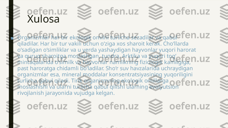 Xulosa 
■ Organizmlar har bir ekologik omilni turlicha sezadilar va qabul 
qiladilar. Har bir tur vakili uchun o‘ziga xos sharoit kerak. Cho‘llarda 
o‘sadigan o‘simliklar va u yerda yashaydigan hayvonlar yuqori harorat 
va quruq sharoitga moslashgan, tundra, Arktika va yuqori tog‘ 
mintaqalarida o‘similk va hayvonlar namlikning fiziologik kamligiga, 
past haroratga chidamli bo‘ladilar. Sho‘r suv havzalarida uchraydigan 
organizmlar esa, mineral moddalar konsentratsiyasining yuqoriligini 
turlicha qabul qiladi. Tirik organizmning ekologik omillarga 
moslashishi va ularni turlicha qabul qilishi ularning evolyutsion 
rivojlanish jarayonida vujudga kelgan. 