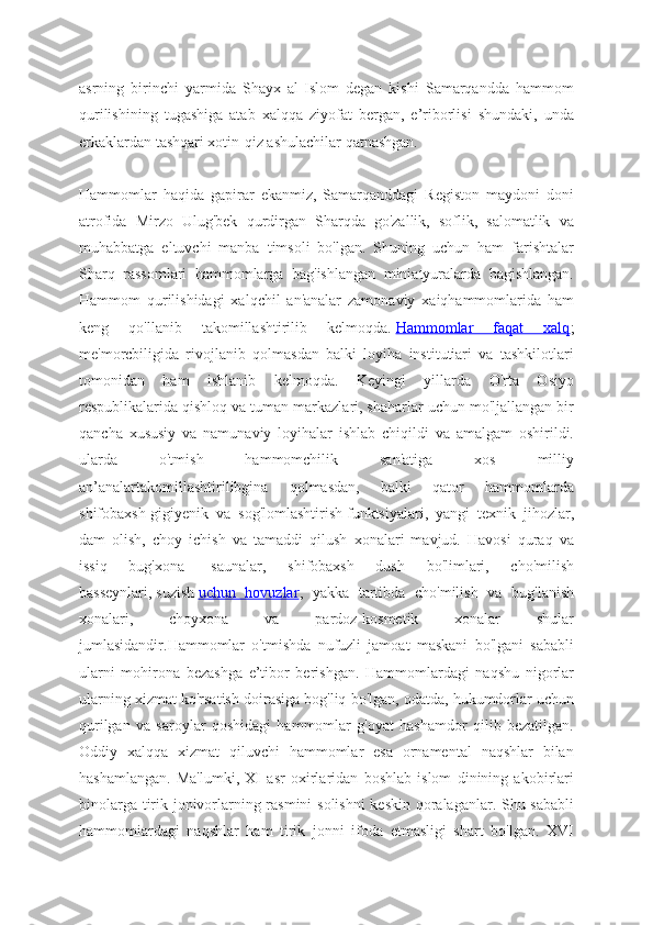 asrning   birinchi   yarmida   Shayx   al-Islom   degan   kishi   Samarqandda   hammom
qurilishining   tugashiga   atab   xalqqa   ziyofat   bergan,   e’riborlisi   shundaki,   unda
erkaklardan tashqari xotin-qiz ashulachilar qatnashgan.
Hammomlar   haqida   gapirar   ekanmiz,   Samarqanddagi   Registon   maydoni   doni
atrofida   Mirzo   Ulug'bek   qurdirgan   Sharqda   go'zallik,   soflik,   salomatlik   va
muhabbatga   eltuvchi   manba   timsoli   bo'lgan.   Shuning   uchun   ham   farishtalar
Sharq   rassomlari   hammomlarga   bag'ishlangan   miniatyuralarda   bagishlangan.
Hammom   qurilishidagi   xalqchil   an'analar   zamonaviy   xaiqhammomlarida   ham
keng   qo'llanib   takomillashtirilib   kelmoqda.   Hammomlar   faqat   xalq ;
me'morcbiligida   rivojlanib   qolmasdan   balki   loyiha   institutiari   va   tashkilotlari
tomonidan   ham   ishlanib   kelmoqda.   Keyingi   yillarda   O'rta   Osiyo
respublikalarida qishloq va tuman markazlari, shaharlar uchun mo'ljallangan bir
qancha   xususiy   va   namunaviy   loyihalar   ishlab   chiqildi   va   amalgam   oshirildi.
ularda   o'tmish   hammomchilik   san'atiga   xos   milliy
an’analartakomillashtirilibgina   qolmasdan,   balki   qator   hammomlarda
shifobaxsh-gigiyenik   va   sog'lomlashtirish   funktsiyalari,   yangi   texnik   jihozlar,
dam   olish,   choy   ichish   va   tamaddi   qilush   xonalari   mavjud.   Havosi   quraq   va
issiq   bug'xona-   saunalar,   shifobaxsh   dush   bo'limlari,   cho'milish
basseynlari,   suzish   uchun   hovuzlar ,   yakka   tartibda   cho'milish   va   bug'lanish
xonalari,   choyxona   va   pardoz-kosmetik   xonalar   shular
jumlasidandir.Hammomlar   o'tmishda   nufuzli   jamoat   maskani   bo'lgani   sababli
ularni   mohirona   bezashga   e’tibor   berishgan.   Hammomlardagi   naqshu   nigorlar
ularning xizmat ko'rsatish doirasiga   bog'liq bo'lgan, odatda, hukumdorlar uchun
qurilgan   va   saroylar   qoshidagi   hammomlar   g'oyat   hashamdor   qilib   bezatilgan.
Oddiy   xalqqa   xizmat   qiluvchi   hammomlar   esa   ornamental   naqshlar   bilan
hashamlangan.   Ma'lumki,   XI   asr   oxirlaridan   boshlab   islom   dinining   akobirlari
binolarga tirik jonivorlarning rasmini solishni  keskin qoralaganlar. Shu sababli
hammomiardagi   naqshlar   ham   tirik   jonni   ifoda   etmasligi   shart   bo'lgan.   XVI 