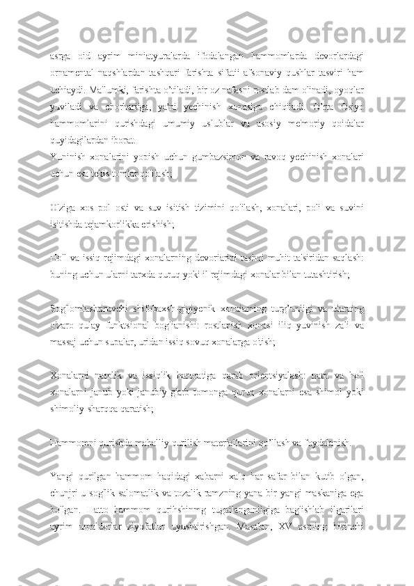 asrga   oid   ayrim   miniatyuralarda   ifodalangan   hammomlarda   devorlardagi
ornamental   naqshlardan   tashqari   farishta   sifatii   afsonaviy   qushlar   tasviri   ham
uchiaydi. Ma'lumki, farishta o’tiladi, bir oz nafasni rostlab dam olinadi, oyoqlar
yuviladi   va   chorhari'ga,   ya'ni   yechinish   xonasiga   chiqiiadi.   O’rta   Osiyo
hammomlarini   qurishdagi   umumiy   uslublar   va   asosiy   me'moriy   qoidalar
quyidagilardan iborat.
Yuninish   xonalarini   yopish   uchun   gumbazsimon   va   ravoq   yechinish   xonalari
uchun esa tekis tomlar qo'ilash;
O'ziga   xos   pol   osti   va   suv   isitish   tizimini   qo'ilash,   xonalari,   poli   va   suvini
isitishda tejamkorlikka erishish;
Ho'l  va  issiq  rejimdagi   xonalarning  devoriarini   tashqi  muhit   ta'siridan  saqlash:
buning uchun ularni tarxda quruq yoki il rejimdagi xonalar bilan tutashtirish;
Sog'lomlashtiruvchi   shifobaxsh-gigiyenik   xonaiaming   turg’unligi   va   ularaing
o'zaro   qulay   funktsional   bog'ianishi:   rostlanish   xonasi   iliq   yuvinish   zali   va
massaj uchun supalar, uridan issiq sovuq xonalarga o'tish;
Xonalarni   namlik   va   issiqlik   haroratiga   qarab   orientsiyalash:   nam   va   ho'l
xonalarni   janub   yoki   janubiy-g'arb   tomonga   quruq   xonalarni   esa   shimol   yoki
shimoliy-sharqqa qaratish;
Hammomni qurishda mahalliy qurilish materiallarini qo’llash va foydalanish.
Yangi   qurilgan   hammom   haqidagi   xabarni   xalq   har   safar   bilan   kutib   olgan,
chunjri  u sog'lik-salomatlik va tozalik ramzning yana bir yangi maskaniga ega
bo'lgan.   Hatto   hammom   qurihshinmg   tugailanganligiga   bag'ishlab   ilgarilari
ayrim   amaldorlar   ziyofatlar   uyushtirishgan.   Masalan,   XV   asrning   birinchi 