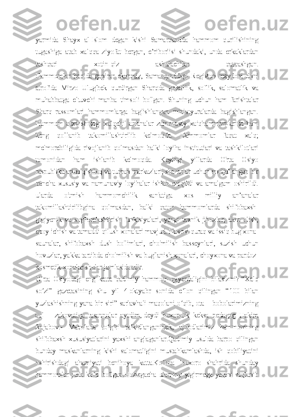 yarmida   Shayx   al-Islom   degan   kishi   Samarqandda   hammom   qurilishining
tugashiga   atab   xalqqa   ziyofat   bergan,   e’riborlisi   shundaki,   unda   erkaklardan
tashqari   xotin-qiz   ashulachilar   qatnashgan.
Hammomlar   haqida   gapirar   ekanmiz,   Samarqanddagi   Registon   maydoni   doni
atrofida   Mirzo   Ulug'bek   qurdirgan   Sharqda   go'zallik,   soflik,   salomatlik   va
muhabbatga   eltuvchi   manba   timsoli   bo'lgan.   Shuning   uchun   ham   farishtalar
Sharq   rassomlari   hammomlarga   bag'ishlangan   miniatyuralarda   bagishlangan.
Hammom   qurilishidagi   xalqchil   an'analar   zamonaviy   xaiqhammomlarida   ham
keng   qo'llanib   takomillashtirilib   kelmoqda.   Hammomlar   faqat   xalq;
me'morcbiligida   rivojlanib   qolmasdan   balki   loyiha   institutiari   va   tashkilotlari
tomonidan   ham   ishlanib   kelmoqda.   Keyingi   yillarda   O'rta   Osiyo
respublikalarida qishloq va tuman markazlari, shaharlar uchun mo'ljallangan bir
qancha   xususiy   va   namunaviy   loyihalar   ishlab   chiqildi   va   amalgam   oshirildi.
ularda   o'tmish   hammomchilik   san'atiga   xos   milliy   an’analar
takomillashtirilibgina   qolmasdan,   balki   qator   hammomlarda   shifobaxsh-
gigiyenik   va   sog'lomlashtirish   funktsiyalari,   yangi   texnik   jihozlar,   dam   olish,
choy ichish va tamaddi qilush xonalari mavjud. Havosi quraq va issiq bug'xona-
saunalar,   shifobaxsh   dush   bo'limlari,   cho'milish   basseynlari,   suzish   uchun
hovuzlar, yakka tartibda cho'milish va bug'lanish xonalari, choyxona va pardoz-
kosmetik xonalar shular jumlasidandir.
O rta   Osiyodagi   eng   katta   qadimiy   hammom   qayerdaligini   bilasizmi?-“Xalqʻ
so zi”   gazetasining   shu   yil   4-oktyabr   sonida   e lon   qilingan   “100   bilan
ʻ ʼ
yuzlashishning   yana  bir   siri”  sarlavhali  maqolani  o qib,  ota  –  bobolarimizning	
ʻ
aql   –   zakovatiga   tasannolar   aytdim,-deydi   buxorolik   keksa   pedagog   Hakim
Rajabov.-   Maqolada   to g ri   ta kidlanganidek,   ajdodlarimiz   hammomning	
ʻ ʻ ʼ
shifobaxsh   xususiyatlarini   yaxshi   anglaganlar.Qadimiy   usulda   barpo   qilingan
bunday   maskanlarning   kishi   salomatligini   mustahkamlashda,   ish   qobiliyatini
oshirishdagi   ahamiyati   benihoya   katta.Ko hna   Buxoro   shahrida   shunday	
ʻ
hammomlar   juda   ko p   bo lgan.Hozirgacha   ularning   yigirmaga   yaqini   saqlanib	
ʻ ʻ 