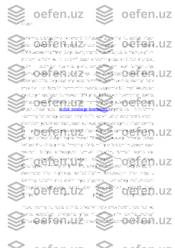 qolgan.
Tariximiz,   adabiyotimiz   ixlosmandi   bo lgan   muallimning   bu   gaplari   o tganʻ ʻ
asrda   Buxoroning   o tmishini   chuqur   o rgangan   olima,   professor	
ʻ ʻ
O.V.Suxarevaning “Men dunyo kezib, birgina Buxoroda juda ko rkam, sog lom	
ʻ ʻ
chollarni   ko rdim   va   lol   qoldim”   degan   so zlarini   yodga   soldi.Gap   shundaki,	
ʻ ʻ
qadim   –   qadimdan   Buxoroda   yoshu   qari   hammomni   xush   ko rgan.Unga	
ʻ
odamlar   nafaqat   tozalik,   balki   umrga   umr   qo shadigan   maskan   sifatida	
ʻ
qarashgan.O rta   Osiyodagi   eng   katta   hammom   ham   Buxoroda   ekanligi   bejiz	
ʻ
emas.Biz   Toqi   Sarrafon   hammomini   nazarda   tutayapmiz.500   metr   kvadratdan
ziyod   joyni   egallagan   bu   maskan   1568-yilda   Abdullaxon   hukmronligi   davrida
qurilgan.Davlat  muhofazasida  bo lgan me moriy  obida  yuksak  did bilan  barpo	
ʻ ʼ
etilgan.Undagi katta –   kichik xonalarga kirarkansiz ,bu yerda ota – bobolarimiz
odamning har   qanday darddan  forig   bo lib  ketishi   uchun zarur  barcha  shart   –	
ʻ ʻ
sharoitlarni yaratishgan ekan, degan xulosaga kelishingiz tayin.U o tgan asrning	
ʻ
70   –   yillariga   qadar   foydalanishda   bo lgan.Keyin   esa   ayrim   sabablarga   ko ra	
ʻ ʻ
faoliyati   to xtatildi.Ayni   paytda   maskan   “Shergiron”   xususiy   firmasiga   ijaraga	
ʻ
berilgan.Shu obida yonida firmaning o zida milliy an analarni mujassam  etgan	
ʻ ʼ
restorani   faoliyat   ko rsatayapti.-Turmush   o rtog im,   rahmatli   Rashid   aka	
ʻ ʻ ʻ
Buxoro   tarixining   ixlosmandlaridan   edi,-deydi   firma   rahbari   Firuza
Abdullayeva.-Umrining   20   yilini   shu   tarixiy   obidani   asrab   –   avaylashga,   uni
eksponatlar   bilan   boyitishga   sarfladi.O g lim   Abdurasuljon   bilan   birga   u	
ʻ ʻ
kishining   ruhlarini   shod   etishni   niyat   qilganmiz.   Hozir   tarixiy   ma lumotlarni	
ʼ
to playapmiz.Ekspozitsiya   tashkil   etish   maqsadidamiz.Bu   yerda   audiogit	
ʻ
faoliyatini   ham   yo lga   qo ymoqchimiz.	
ʻ ʻ
Firuza   opaning   bu   haqda   alohida   to xtalishi   bejiz   emas.Garchi,   ijara   haqi   va	
ʻ
boshqa   xarajatlarni   qo shganda   yiliga   40   million   so m   atrofida   mablag	
ʻ ʻ ʻ
sarflashayotgan bo lishsa – da ular “Toqi sarrafon”dan daromad ko rishayotgani	
ʻ ʻ 