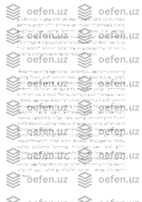 yo q.Aniqrog i,   bu   yerga   kirish   tekin.Agar   mutasaddi   tashkilotlar   shu   masalaʻ ʻ
yechimida   yordam   qo lini   cho zishsa   ayni   muddao   bo lardi.Negaki,   boshqa	
ʻ ʻ ʻ
yodgorliklar   qatori   qadimiy   hammomni   ham   tomosha   qilish   niyatidagi
sayyohlar   juda   ko p.Shunday   yirik   va   muhtasham   obidani   saqlash,   asrashning	
ʻ
o zi bo lmaydi.Xorijiy tadqiqotchilar Galina Asanova bilan Martin Dav Eronda	
ʻ ʻ
“Toqi   Sarrafon”   hammomi   haqida   ilmiy   ish   yoqlashganining   o zi   ham   bu	
ʻ
obidaning umumbashariy ahamiyatidan darak berib turibdi.
-Maskanimizga  xorijiy sayyohlar tez – tez kelishadi,- deydi ko hna shaharning	
ʻ
qadimiy   “Bozori   kord”   hammomi   mas ul   xodimi   Akbar   Sodiqov.-   Qizig i,	
ʼ ʻ
mehmonxonalarda   yuvinish   uchun   barcha   shart   –   sharoitlar   va   hatto   saunalar
bor.Ammo   ular   bundan   besh   yuz   yilcha   muqaddam   qurilgan   hammomizda
cho milishni afzal ko rishadi. Yaqinda ularning bir guruhi “Fransiyada Buxoro	
ʻ ʻ
to g risida   tayyorlangan   videorolikni   tomosha   qildik.“Bozori   kord”   hammomi
ʻ ʻ
ham   tasvirga   olingan   ekan.Shu   qadimiy   hammomni   ko rish,   uning   xizmatidan	
ʻ
foydalanish   niyatida   ataylab   yurtingizga   keldik”,   deyishdi.Aytmoqchi,
Buxoroda   foydalanishda   bo lgan   ikkita   qadimiy   hammomning   biri   “Bozori	
ʻ
kord”dir.Akbar   shu   qadimiy   maskanda   ishlayotgan   sulolaning   uchinchi   avlodi
sanaladi.Uning   aytishicha,   uzoq   o tmishda   hammom   maxsus   tayyorlangan	
ʻ
shamlar   vositasida   isitilgan.Ammo   bu   chuqur   tadqiqotni   talab   qiladigan
masaladir.“Shergiron”   firmasi   xodimi   Abdurasul   Abdullayevning   fikricha,
qadimda   ajdodlarimiz   hammomga   mo ljallangan   suvni   isitish   yo lini	
ʻ ʻ
bilishgan.Tazar ya ni kanalizatsiya quvurlaridan biogaz olishgan va uni maxsus	
ʼ
moslama   vositasida   yoqish   orqali   suvni   isitishgan.Bilamizki,   tazarlar   qadimda
sopoldan   tayyorlangan.Mana   shu   dalillar   ham   hammomning   mo jiza   ekanini,	
ʻ
uning   o zi   tugul,   qurilishi-yu   ishlatilishi   ham   sir   –   asrorga   to la   ekanini	
ʻ ʻ
ko rsatadi.	
ʻ 