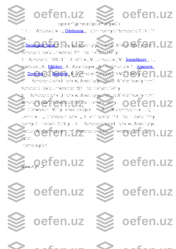 Foydalanilgan adabiyotlar ro’yxati :
1.B  . I  .  Abdurasulov   . ,,   Odobnoma        ,, Talqin nashriyoti   Samarqand  2007  . 14
bet .
2.   Samarqand   tarixi        ,   Tarix   va   Arxeologiya   instituti   Alisher   Navoiy   nomli‖
Samarqand Davlat Universiteti 244 – bet Toshkent 1971 y .
3.―Samarqand – 2750   T . SHerinov , M . Jo`raqulov , M .	
‖   Isomiddinov        , E ,
Rtveladze , A .   Malikov        , A . Ataxoddayev , A . Berdimurodov G .   Azamova        ,
D .   Ziyoyeva        , Q .   Rajabova        , N . Ahmedov O`zbekiston NMIO` 2007 y .
4.   ―   Samarqand   tarixi   Tarix   va   Arxeologiya   instituti   Alisher   Navoiy   nomli
‖
Samarqand Davlat Universititeti 253 – bet Toshkent 1971 y
5.   ―Samarqand   tarixi   ,   Tarix   va   Arxeologiya   institute   Alisher   Navoiy   nomli
‖
Samarqand Davlat Universiteti 299- bet Toshkent 1971 y .
6.   O`zbwkiston   Milliy   enseklopediyasi   ―   A   .   Muhammadjonov   .   Q   .
Usmonov   .   ,,   O`zbekiston   tarixi   ,,   7-   sinf   darsligi   147   –bet   .   Davlat   ilmiy
nashriyoti   Toshkent   2005   y   .   7.   ―Samarqand   tarixi   Tarix   va   Arxeologiya	
‖
instituti   Alisher   Navoiy   nomli   Samarqand   Davlat   Universiteti   223   -   224   -
betlar .
Internet saytlari.
www.Ziyo.uz 