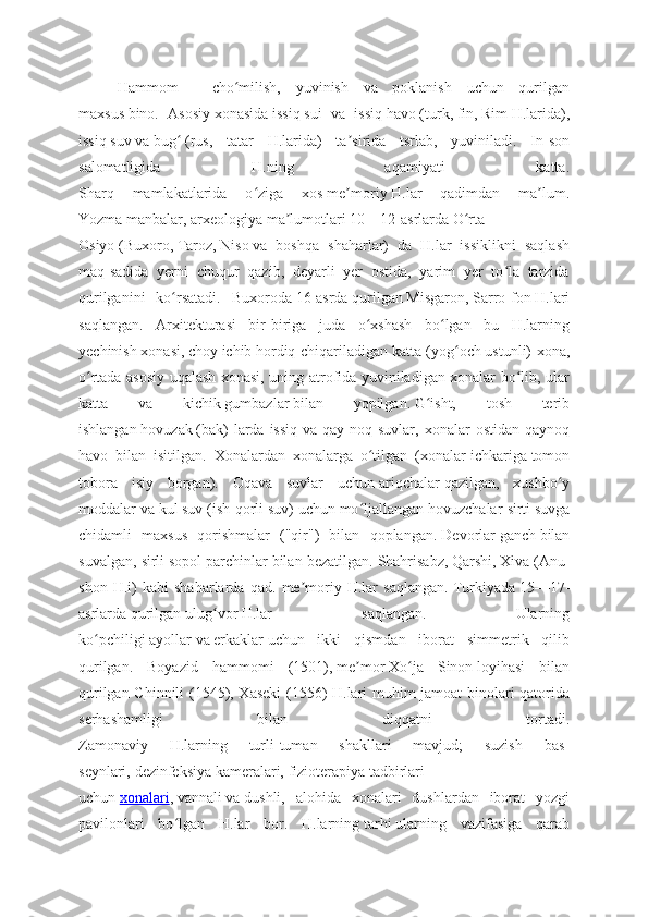 Hammom   —   cho milish,   yuvinish   va   poklanish   uchun   qurilganʻ
maxsus   bino.   Asosiy   xonasida   issiq   sui   va   issiq   havo   (turk,   fin,   Rim   H.larida),
issiq   suv   va   bug	
ʻ   (rus,   tatar   H.larida)   ta sirida   tsrlab,   yuviniladi.   In-son	ʼ
salomatligida   H.ning   aqamiyati   katta.
Sharq   mamlakatlarida   o ziga   xos	
ʻ   me moriy	ʼ   H.lar   qadimdan   ma lum.	ʼ
Yozma   manbalar,   arxeologiya   ma lumotlari	
ʼ   10—12-asrlarda   O rta	ʻ
Osiyo   (Buxoro,   Taroz,   Niso   va   boshqa   shaharlar)   da   H.lar   issiklikni   saqlash
maq-sadida   yerni   chuqur   qazib,   deyarli   yer   ostida,   yarim   yer   to la   tarzida	
ʻ
qurilganini   ko rsatadi.   Buxoroda	
ʻ   16-asrda   qurilgan   Misgaron,   Sarro-fon   H.lari
saqlangan.   Arxitekturasi   bir-biriga   juda   o xshash   bo lgan   bu   H.larning	
ʻ ʻ
yechinish   xonasi,   choy   ichib   hordiq chiqariladigan   katta (yog och	
ʻ   ustunli) xona,
o rtada asosiy uqalash xonasi, uning atrofida yuviniladigan xonalar bo lib, ular	
ʻ ʻ
katta   va   kichik   gumbazlar   bilan   yopilgan.   G isht,   tosh   terib	
ʻ
ishlangan   hovuzak   (bak)   larda  issiq  va  qay-noq suvlar,  xonalar  ostidan  qaynoq
havo   bilan   isitilgan.   Xonalardan   xonalarga   o tilgan   (xonalar	
ʻ   ichkariga   tomon
tobora   isiy   borgan).   Oqava   suvlar   uchun   ariqchalar   qazilgan,   xushbo y	
ʻ
moddalar va kul suv (ish-qorli suv) uchun mo ljallangan hovuzchalar	
ʻ   sirti   suvga
chidamli   maxsus   qorishmalar   ("qir")   bilan   qoplangan.   Devorlar   ganch   bilan
suvalgan, sirli   sopol   parchinlar bilan bezatilgan.   Shahrisabz,   Qarshi,   Xiva   (Anu-
shon   H.i)   kabi   shaharlarda   qad.   me moriy   H.lar   saqlangan.	
ʼ   Turkiyada   15—17-
asrlarda   qurilgan   ulug vor	
ʻ   H.lar   saqlangan.   Ularning
ko pchiligi	
ʻ   ayollar   va   erkaklar   uchun   ikki   qismdan   iborat   simmetrik   qilib
qurilgan.   Boyazid   hammomi   (1501),   me mor	
ʼ   Xo ja   Sinon	ʻ   loyihasi   bilan
qurilgan Chinnili (1545), Xaseki (1556) H.lari muhim jamoat binolari qatorida
serhashamligi   bilan   diqqatni   tortadi.
Zamonaviy   H.larning   turli-tuman   shakllari   mavjud;   suzish   bas-
seynlari,   dezinfeksiya   kameralari,   fizioterapiya   tadbirlari
uchun   xonalari ,   vannali   va   dushli,   alohida   xonalari   dushlardan   iborat   yozgi
pavilonlari   bo lgan   H.lar   bor.   H.larning	
ʻ   tarhi   ularning   vazifasiga   qarab 