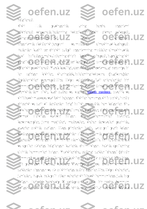 belgilanadi.
Kishi   H.da   yuvinganida   uning   barcha   organizmi
ta sirlanadi.ʼ   Issiqxonada   badanning   issiqtik   chiqarishi   qisman   to xtaydi,	ʻ
uning   temperaturasi   38—39°   gacha   ko tariladi.
ʻ
Organizmda   oksidlanish   jarayoni   va   moddalar   almashinuvi   kuchayadi.
Badandan   kuchli   ter   chiqishi   tufayli   organizmning   moddalar   almashinuvida
hosil   bo ladigan	
ʻ   mahsulotlarning   chiqib   ketishi   zo rayadi,	ʻ   buyrakning   ishi
yengillashadi.   Issiq   havo   ta sirida	
ʼ   teri   kapillyar   qon   tomirlari   kengayib,   qon
aylanishi   yaxshilanadi.   Yurak   kasalligi,   ateroskleroz,   anevrizma,   gi-pertoniya   bi
lan   og rigan   kishilar,   shuningdek,	
ʻ   bolalarning   issiqxona   (bug xona)dan	ʻ
foydalanishlari   yaramaydi.O'rta   Osiyo   xalqining   nufuzli   an'analaridati   biri
hammom   qurish   san’atidir.   Harmrjomlarning   xizmat   doirasi   ko'p   bo'lib   ular
o’tmishda   dam   olish,   kuch-qudrat   va   sog'liqni   tiklash   maskani ,   tozailik   va
shifobaxsh muassasa vazifasini bajargan. Kishilar hamomga shifo topish, hordiq
chiqarish   va   turli   xil   dardlardan   forig’   bo'lish   maqsadida   ham   kelganlar.   Shu
bois hammomlar o’tmishda mashhur allomalar, sayyohlar, elchilar va keng xalq
ommasi   olqishiga   sazovor   bo'lgan.   Shahar   hammomlari   bozorlar,
karvonsaroylar,   jome   masjidlari,   madrasalar,   shahar   darvozalari   yaqinida,
guzarlar   qoshida   qurilgan.   O'zga   yiirtlardan   horib,   uzoq   yo'l   yurib   kelgan
savdogar va karvonchi shaharga kirishdan oldin hammomda yuvinib chiqishlari
shariatdan  hisobiangan.  Haminomlar  odamlarga doim   to'la  bo'lib, ularda erkak
va   ayollar   o'zlariga   belgilangan   kunlarda   cho'milishgan.   Ba'zida   ayollarning
alohida   hammomlari   boigan.   Yozishlaricha,   qadimgi   turklar   "charga"   (chodir
hammom) va sayyor kasalkonalami kashf etib, ularni o'z qo'shinlari bilan birga
olib   yurishgan.   G'arbda,   xususan,   Vizantiyaliklar   esa   chodir   hammomni
turklardan o'rgangan va o'z qo'shinlariga tadbiq etganlar.O'rta   Osiyo shaharlari,
jumladan, Buyuk  Ipak  yo'li  o'tkan  saharlar   shifobaxsh  hammomlarga  juda  boy
bo'lgan.   Tarixchi   Narshaxiy   X   asrdayoq   Buxoroda   bir   nechta   hammom
bo’lganligidan   dalolat   beradi.   Ular   ichida   eng   masliliuri   Darvozai   Mansur 