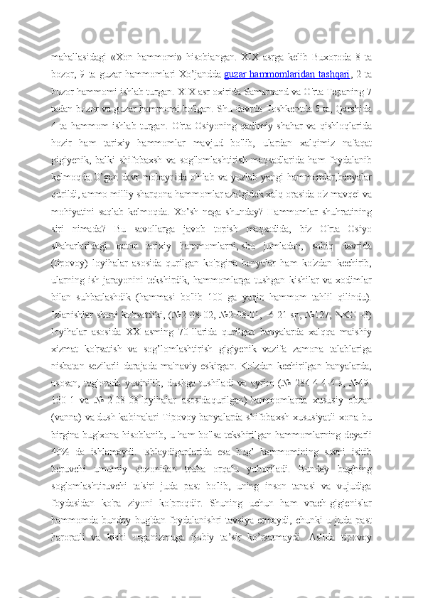 mahallasidagi   «Xon   hammomi»   hisobiangan.   XIX   asrga   kelib   Buxoroda   8   ta
bozor,  9   ta  guzar   hammomlari   Xo’jandda   guzar   hammomlaridan  tashqari ,  2   ta
bozor hammomi ishlab turgan. XIX asr oxirida Samarqand va O'rta Tepaning 7
tadan bozor va guzar hammomi bo'lgan. Shu davrda Toshkentda 5 ta, Qarshida
4   ta   hammom   ishlab   turgan.   O'rta   Osiyoning   qadimiy   shahar   va   qishloqlarida
hozir   ham   tarixiy   hammomlar   mavjud   bo'lib,   ulardan   xalqimiz   nafaqat
gigiyenik,   balki   shifobaxsh   va   sog'lomlashtirish   maqsadlarida   ham   foydalanib
kelmoqda.O’gan   davr   mobaynida   o'nlab   va   yuzlab   yangi   hammomlar,banyalar
qurildi, ammo milliy sharqona hammomlar azalgidek xalq orasida o'z mavqei va
mohiyatini   saqlab   kelmoqda.   Xo’sh   nega   shunday?   Hammomlar   shuhratining
siri   nimada?   Bu   savollarga   javob   topish   maqsadida,   biz   O'rta   Osiyo
shaharlaridagi   qator   tarixiy   hammomlarni,   shu   jumladan,   sobiq   davrida
(tipovoy)   loyihalar   asosida   qurilgan   ko'pgina   banyalar   ham   ko'zdan   kechirib,
ularning   ish   jarayonini   tekshirdik,   hammomlarga   tushgan   kishilar   va   xodimlar
bilan   suhbatlashdik   (hammasi   bo'lib   100   ga   yaqin   hammom   tahlil   qilindu).
Izlanishlar shuni ko'rsatdiki, (№2-08-02, №2-08-01, -4-21 sp, №127, NKO -3)
loyihalar   asosida   XX   asming   70-llarida   qurilgan   banyalarda   xalqqa   maishiy
xizmat   ko'rsatish   va   sog’lomlashtirish   gigiyenik   vazifa   zamona   talablariga
nisbatan   sezilarli   darajada   ma'naviy   eskirgan.   Ko'zdan   kechirilgan   banyalarda,
asosan,   tog'orada   yuvinilib,   dushga   tushiladi   va   ayrim   (№   284-4-4-4   s,   №49-
130-1   va   №-2-08-08   loyihalar   asosidaqurilgan)   hammomlarda   xususiy   obzan
(vanna) va   dush kabinalari Tipovoy banyalarda shifobaxsh xususiyatli  xona bu
birgina bug'xona hisoblanib, u ham  bo'lsa  tekshirilgan hammomlarning deyarli
40%   da   ishlamaydi.   Ishlaydiganlarida   esa   bug’   hammomining   suvni   isitib
beruvchi   umumiy   qozonidan   truba   orqalu   yuboriladi.   Bunday   bug'ning
soglomlashtiruvchi   ta'siri   juda   past   bo'lib,   uning   inson   tanasi   va   vujudiga
foydasidan   ko'ra   ziyoni   ko'proqdir.   Shuning   uchun   ham   vrach-gigienislar
hammomda   bunday   bug'dan   foydalanishri   tavsiya   etmaydi,   chunki   u   juda   past
haroratli   va   kishi   organizmuga   ijobiy   ta’sir   ko’rsatmaydi.   Aslida   tipovoy 