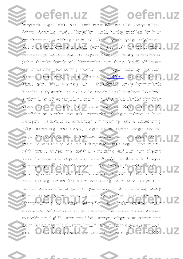 banyalarda   bug'ni   "elektr   yoki   "pech   kamenka"lardan   olish   tavsiya   etilgan.
Ammo   xizmatdagi   mavjud   "banya"lar   odatda,   bunday   «pechka»   lar   bilan
taminlanmagan,   ta'minlanganlarida   esa   ulardan   yaxshi   yo'lga   qo'yilmagan.
Yuqoridagi   sabablarga   ko’ra   obzani   (vanna)   yoki   dushi   bor   oilalar   ruscha
hammomlarga   tushishni   xush   ko'rmaydilar.Kuzatilgan   tarixiy   hammomlarda
(sobiq   sho'rolar   davrida   xalq   h'ammomlari   ham   shunga   kiradi)   shifobaxsh
sog’lomlashtirish   vazifasining   mazmun   va   mohiyati   butunlay   boshqach.
Masalan,   Samarqand,   Buxoro,   Shahrisabz,   Toshkent ,   Xo'jand,   Qo'qon,
Kattaqo'rg'on,   Xiva,   Kosonsoy   kabi   -   shaharlardagi   tarixiy   hammomlarda
binoning asosiy xonalari pol osti qizitish quvurlari orqali tarqaluvchi issiq havo
yordamida   istiladi   va   natijada   nafaqat   pol,   balki   xonalar,   ulardagi   o'rindiqlar
supalar   bularaing   barchasi   issiq   holatda   saqlanadi.   Xalq   hammomlarida
o'rindiqlar   va   supalar   tosh   yoki   marmardan   ishlangan   toshtaxtalar   bilan
o'shalgan.   Toshtaxtalar   va   xonalardagi   qiirilmalarning   issiqlik   qatuvchanligi
tufayli   xonalardagi   havo   qiziydi,   qizigan   pol   va   supalar   tushgan   suv   esa
bug'lanib   issiq   havoga   zarur   namlik  baxshida   etadi.   Hammom   ichkarisi   tomon
cho'milish   xonalarining   issiq   namlik   darajasi   asta   sekin   o'zgarib   havo   harorati
oshib   boradi,   shunga   mos   ravishda   xonalaraing   vazifalari   ham   o'zgarib
boradi.Bu   haqda   o'rta   osiyolik   ulug'   tabib   Abu-Ali   Ibn   Sino   o'rta   fsrdayoq
shunday yozgan edi: "Birinchi xona sovutadi va ho'llaydi, ikkinchi xona isitadi
va   qo'llaydi,   uchinchisi   esa   isitadi   ira   quritadi".   Xonalarning   issiqlik   namlik
hoiati   orasidagi   btmday   farq   cho'miluvchilarning   o'z   mijoz   va   ta'biga   ko'ra
hamnom   xonalarini   tanlashga   imkoniyat:   beradi.   Ibn   Sino   nomlardagi   asosiy
xonalar   haqida   yozgan   xolos.   U   o'zining   bu   fikri   bilan   o'sha   davr
hammomlarining   tuzilishidagi   doimiylikni   va   xonalar   orasidagi   zarur
aloqadorlikni   ko’rsatmoqchi   bo'lgan.   Hammomlarda   harorati   mo'tadil   xonadan
asta-sekin   o'rtadagi   iliq   xona   orqali   issiq   xonaga,   so'ngra   xilvat   xonaga   o'tib
cho'milish zarurligini "Qobusnoma" mualiifi Unsur maolih Kaykovus ham taklif
etadi.   Ibn   Sino   va   Kaykovuslarning   ushbu   ko'rsatmaiariga   me'morlar   X-Xl 