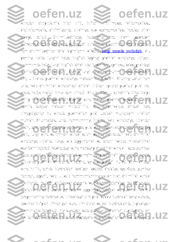 xonadan   ehtiyotkoriik   bilan   olib,   bo’lar   -   bo'lmasga   ishlatmaslikka,
shaloplatmaslik,   cho’milganda   qo'shniga   suv   sachratmaslikka   harakat   qilish
tavsiya   etiladi.   Cho'miluvchilarga   badanning   o'rta   qismi   -«avrat»ni
ko’rsatmaslik, uni uzoq vaqt yalongoch qoldirmaslik uqtiriladi. Shuning uchun
ham   cho'miluvchilar   ichki   kiyimlarini   xilvatda,   lungi   xonada   yechishib ,   shu
yerning   o'zida   lungini   belga   bog’lab   keyingi   yivinish   xonalariga   o'tilgan.
Hammomda belga lungi bog’lab kirish odai hozir ham, ayniqsa, keksa yoshdagi
kishilarda   saqlanib   qolgan.   Hozirda   lungi   xonaning   muhim   boshqa   vazifalari
bor,   u   boshqa   yuvinish   xonalariga   nisbatan   biroz   salqin.   Shuning   uchun   ham
unda   issiq   cho'milish   xonalaridan   chiqish   oldidan   oyoqlar   yuviladi   yoki   ora-
sirada   nafas   rostlab   biroz   dam   olinadi.   Shu   boisdan   u   ko'pchilik   O'rta   Osiyo
milliy   hammomlariga   xosdir.Keyingi   xona   birinchi   yuvinish   xonasidir.   Uning
namlik   darajasi   nisbatan   mo'tadil-iliq.   Shu   bois   issiqqa   chidash   bera
olmaydiganlar   bu   xonada   yuvinishlari   yoki   uqalash   muolajasini   olishlari
mumkin.   Shuningdek,   unda   hammomning   boshqa   issiq   xonalariga   o'tishdan
bldin, tana harorat o'zgaruviga (issiqqa yoki salqinga) moslab olinadi. Shunday
qilib,   lungi   xona   va   birinchi   xonasi   salqin   va   iliq   haroratdan   issiq   cho'milish
xonalariga   o'tishda   o'ziga   xos   tayyorlanish   va   tanani   issiqqa   moslashtirish
vazifasini bajaradi.Navbatdagi xona markaziy cho'milish xonasi - katta gumbaz.
Katta gumbaz o’zining o’lchamlari va me’moririy ko’rinishi bilan ajralib turadi,
u   boshqa   yuvinish   xonalaridan   baland,   keng   va   yorug’.   Bu   zal   ko'rmishidagi
xona   bo'lib,   tarhda   burchaklari   kesilgan   kvadrat   shakliga   ega.Katta   gumbaz
harorati,   deyarli,   issiq.   U   xalq   harrimomlarining   asosir   bosh   cho'milish   xonasi
hisoblanib,   muhim   shifobaxsh-gigienik   vazifalarni   bajarishga   mo'ljallangan:
dastlabki   terlash,   uqalashga   badanni   tayyorlash,   uqalash   va   yuvinish.   Ushbu
jarayonlarning barchasi  zal o'rtasidagi  to'rt  yoki  sakkiz burchakli keng supada,
devorlar   bo’ylab   o’rnatilgan   supa   o'rindiqlar   va   zal   burchaklarida   joylashgan
taxmonlarda bajariladi. Biz kuzatgan katta gumbaz o'lchamlari quyidagicha: eni
3,8   dan   7,2   metrgacha   (5   dan   6   metrgacha   o'lchamdagilar   ko'proq   uchraydi), 