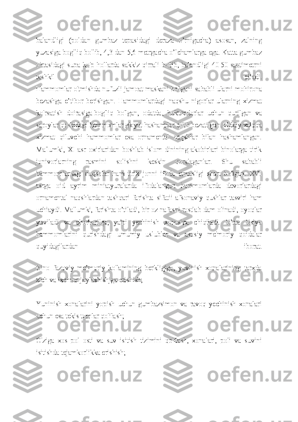 balandligi   (poldan   gumbaz   tepasidagi   deraza   o’rnigacha)   asosan,   zalning
yuzasiga bog'liq bo'lib, 4,3 dan 5,6 metrgacha o’lchamlarga ega. Katta gumbaz
o'rtasidagi supa ko'p hollarda sakkiz qirrali bo'lib, balandligi 40-50 santimetrni
tashkil   qiladi.
Hammomlar o'tmishda nufuzli jamoat maskani bo'lgani sababli ularni mohirona
bezashga   e’tibor   berishgan.   Hammomlardagi   naqshu   nigorlar   ularning   xizmat
ko'rsatish   doirasiga   bog'liq   bo'lgan,   odatda,   hukumdorlar   uchun   qurilgan   va
saroylar qoshidagi hammomlar g'oyat hashamdor qilib bezatilgan. Oddiy xalqqa
xizmat   qiluvchi   hammomlar   esa   ornamental   naqshlar   bilan   hashamlangan.
Ma'lumki,   XI   asr   oxirlaridan   boshlab   islom   dinining   akobirlari   binolarga   tirik
jonivorlarning   rasmini   solishni   keskin   qoralaganlar.   Shu   sababli
hammomiardagi   naqshlar   ham   tirik   jonni   ifoda   etmasligi   shart   bo'lgan.   XVI
asrga   oid   ayrim   miniatyuralarda   ifodalangan   hammomlarda   devorlardagi
ornamental   naqshlardan   tashqari   farishta   sifatii   afsonaviy   qushlar   tasviri   ham
uchiaydi. Ma'lumki, farishta o’tiladi, bir oz nafasni rostlab dam olinadi, oyoqlar
yuviladi   va   chorhari'ga,   ya'ni   yechinish   xonasiga   chiqiiadi.   O’rta   Osiyo
hammomlarini   qurishdagi   umumiy   uslublar   va   asosiy   me'moriy   qoidalar
quyidagilardan   iborat.
Bino   fazoviy   me’moriy   ko'lamining   berkligiga,   yuvinish   xonalarining   tarxda
zich va ixcham joylashishjga erishish;
Yuninish   xonalarini   yopish   uchun   gumbazsimon   va   ravoq   yechinish   xonalari
uchun esa tekis tomlar qo'ilash;
O'ziga   xos   pol   osti   va   suv   isitish   tizimini   qo'ilash,   xonalari,   poli   va   suvini
isitishda tejamkorlikka erishish; 