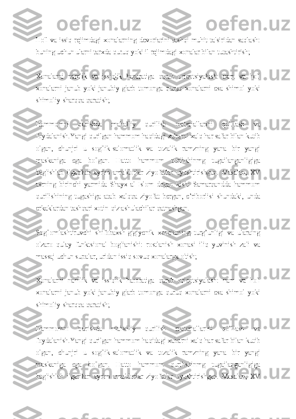 Ho'l  va  issiq  rejimdagi   xonalarning  devoriarini   tashqi  muhit   ta'siridan  saqlash:
buning uchun ularni tarxda quruq yoki il rejimdagi   xonalar bilan tutashtirish;
Xonalarni   namlik   va   issiqlik   haroratiga   qarab   orientsiyalash:   nam   va   ho'l
xonalarni   janub   yoki   janubiy-g'arb   tomonga   quruq   xonalarni   esa   shimol   yoki
shimoliy-sharqqa qaratish;
Hammomni   qurishda   mahalliy   qurilish   materiallarini   qo’llash   va
foydalanish.Yangi qurilgan hammom haqidagi xabarni xalq har safar bilan kutib
olgan,   chunjri   u   sog'lik-salomatlik   va   tozalik   ramzning   yana   bir   yangi
maskaniga   ega   bo'lgan.   Hatto   hammom   qurihshinmg   tugailanganligiga
bag'ishlab   ilgarilari   ayrim   amaldorlar   ziyofatlar   uyushtirishgan.   Masalan,   XV
asrning   birinchi   yarmida   Shayx   al-Islom   degan   kishi   Samarqandda   hammom
qurilishining   tugashiga   atab   xalqqa   ziyofat   bergan,   e’riborlisi   shundaki,   unda
erkaklardan tashqari xotin-qiz ashulachilar qatnashgan.
Sog'lomlashtiruvchi   shifobaxsh-gigiyenik   xonaiaming   turg’unligi   va   ularaing
o'zaro   qulay   funktsional   bog'ianishi:   rostlanish   xonasi   iliq   yuvinish   zali   va
massaj uchun supalar, uridan issiq sovuq xonalarga o'tish;
Xonalarni   namlik   va   issiqlik   haroratiga   qarab   orientsiyalash:   nam   va   ho'l
xonalarni   janub   yoki   janubiy-g'arb   tomonga   quruq   xonalarni   esa   shimol   yoki
shimoliy-sharqqa qaratish;
Hammomni   qurishda   mahalliy   qurilish   materiallarini   qo’llash   va
foydalanish.Yangi qurilgan hammom haqidagi xabarni xalq har safar bilan kutib
olgan,   chunjri   u   sog'lik-salomatlik   va   tozalik   ramzning   yana   bir   yangi
maskaniga   ega   bo'lgan.   Hatto   hammom   qurihshinmg   tugailanganligiga
bag'ishlab   ilgarilari   ayrim   amaldorlar   ziyofatlar   uyushtirishgan.   Masalan,   XV 