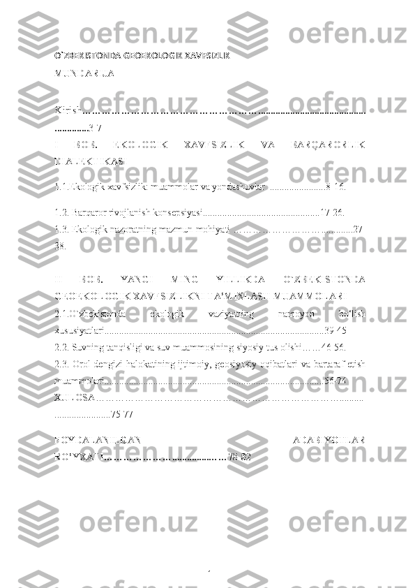 O`ZBEKISTONDA GEOEKOLOGIK XAVFSIZLIK  
MUNDARIJA
Kirish ……………………………………………….................... ........................
.............. 3-7
I   BOB.   EKOLOGIK   XAVFSIZLIK   VA   BARQARORLIK
DIALEKTIKASI
1.1.Ekologik xavfsizlik: muammolar va yondashuvlar  ................ ..... .. 8 -1 6.  
1.2. B arqaror rivojlanish konsepsiyasi ........................................ ..... ...17-26.
1.3. Ekologik nazoratning mazmun-mohiyati ……………………… ........... ..27-
38. 
II   BOB.   YANGI   MING   YILLIKDA   O`ZBEKISTONDA
GEOEKOLOGIK XAVFSIZLIKNI TA’MINLASH MUAMMOLARI
2.1.O`zbekistonda   ekologik   vaziyatning   namoyon   bo‘lish
xususiyatlari .......................................................................................... 39 - 45  
2.2.  Suvning tanqisligi va suv muammosining siyosiy tus  olishi……46-56.
2.3.   Orol  dengizi  halokatining ijtimoiy,   geosiyosiy  oqibatlari  va  bartaraf  etish
muammolari ........ .................................................................................. 56 - 74
XULOSA ………………………………………………………………… ..........
.......................75 - 77
FOYDALANILGAN   ADABIYOTLAR
RO’YXATI…………………...............……78-82
  
1 