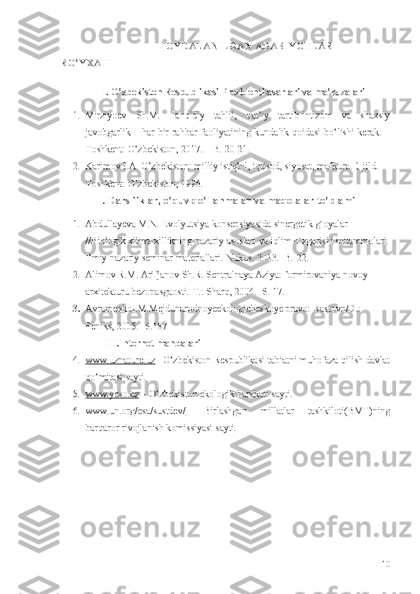                                                                                       FOYDALANILGAN ADABIYOTLAR 
RO’YXATI
                 I. O’zbekiston Respublikasi Prezidenti asarlari va ma’ruzalari
1. Mirziyoev   Sh.M.   Tanqidiy   tahlil,   qat’iy   tartib-intizom   va   shaxsiy
javobgarlik – har bir rahbar faoliyatining kundalik qoidasi bo‘lishi kerak. –
Toshkent: O‘zbekiston, 2017. – B. 20-21.
2. Karimov I.A. O’zbekiston: milliy istiqlol, iqtisod, siyosat, mafkura. 1-jild. - 
Toshkent: O’zbekiston, 1996. 
II. Darsliiklar, o’quv qo’llanmalar va maqolalar to’plami
1. Abdullayeva M.N. Evolyutsiya konsepsiyasida sinergetik g`oyalar 
//Biologik xilma-xillikning nazariy asoslari va iqlim o`zgarishi muammolari.
Ilmiy-nazariy seminar materiallari. Nukus. 2013. -B. 22.
2. Alimov R.M. Arifjanov Sh.R. Sentralnaya Aziya: formirovaniya novoy 
arxitekturu bezopasgaosti.-T.: Sharq, 2004. -S. 17.
3. AvramenkoI.M.Mejdunarodnoyeekologicheskoye pravo: Rastovn/D.: 
Feniks, 2005. -S.187
         III.Internet  manbalari
4. www.uznature.uz     –O‘zbekiston Respublikasi tabiatni muhofaza qilish davlat
qo‘mitasi sayti.
5. www.yeso.uz     –  O‘zbekiston ekologik harakati sayti.
6. www.un.org/esa/sustdev/      –Birlashgan   millatlar   tashkiloti(BMT) ning
barqaror rivojlanish komissiyasi  sayti.
10 