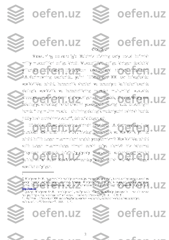    
                                                                                                       
                                                                                                            K I R I S H
Mavzuning   dolzarbligi:   Xalqimiz   o’zining   asriy   orzusi   bo’lmish
milliy   mustaqillikni   qo’lga   kiritdi.   Mustaqillikni   qo’lga   kiritgan   dastlabki
yillaridan     boshlaboq   O’zbekiston   Respublikasi   Birinchi   Prezidenti
I.A.Karimovning   asarlarida,   ya’ni   "O’zbekiston   XXI   asr   bo’sag’asida:
xavfsizlikka   tahdid,   barqarorlik   shartlari   va   taraqqiyot   kafolatlari" asarida
ekologik   xavfsizlik   va   barqarorlikning   naqadar   muhumligi   xususida
diqqatga sazovor  fikrlarni olg’a surilgan. Shuningdek,   Shavkat Mirziyoev:
“ekologiya   sohasidagi   ishlar   ahvolini   yaxshilash” 1
  hozirgi   kuda   dolzarbligini
hamda   “ Eng muhim masala – aholining ekologik madaniyatini oshirish haqida
jiddiy bosh qotirishimiz zarur” 2
, deb ta’kidlagan edi.
        O’zbekiston   Respublikasining   Birinchi   Prezidenti   I.A.Karimovning     "Eng
murakkab   savollardan   biri   shuki,   bizdagi   barqarorlik   va   xavfsizlik   yo’lida
tahdid bo’lib turgan muammolarni  anglab  yetayapmizmi? Xavfsizlikka tahdid
solib   turgan   muammolarga   nimani   qarshi   qo’ya   olamiz?   Biz   istiqomat
qilayotgan   mintaqada   jo’g’rofiy-siyosiy   muvozanat   saqlanishiga   nimalar
kafolat   bo’la   oladi?   Xavfsizlikni   qanday   saqlab   qolish   mumkin?”   3
degan
savollar qo’yilgan. 
1
2 1
  Mirziyoev  Sh.M.   Parlamentimiz  haqiqiy  demokratiya  maktabiga  aylanishi,  islohotlarning  tashabbuskori   va
asosiy   ijrochisi   bo‘lishi   kerak.   Prezident   Shavkat   Mirziyoevning   Oliy   Majlis   palatalari,   siyosiy   partiyalar
hamda O‘zbekiston  Ekologik harakati  vakillari  bilan videoselektor yig‘ilishidagi ma’ruzasi.  2017 yil 12 iyul.
http://uza.uz
?
  Qarang:   Mirziyoev   Sh.M.   Tanqidiy   tahlil,   qat’iy   tartib-intizom   va   shaxsiy   javobgarlik   –   har   bir   rahbar
faoliyatining kundalik qoidasi bo‘lishi kerak. – Toshkent: O‘zbekiston, 2017. – B. 20-21.
3
 .  Karimov I. O‘zbekiston XXI asr bo‘sag‘asida xavfsizlikka tahdid, barqarorlik shartlari va taraqqiyot 
kafolatlari. T.: “O‘zbekiston”. 1997. – B.14.
2 