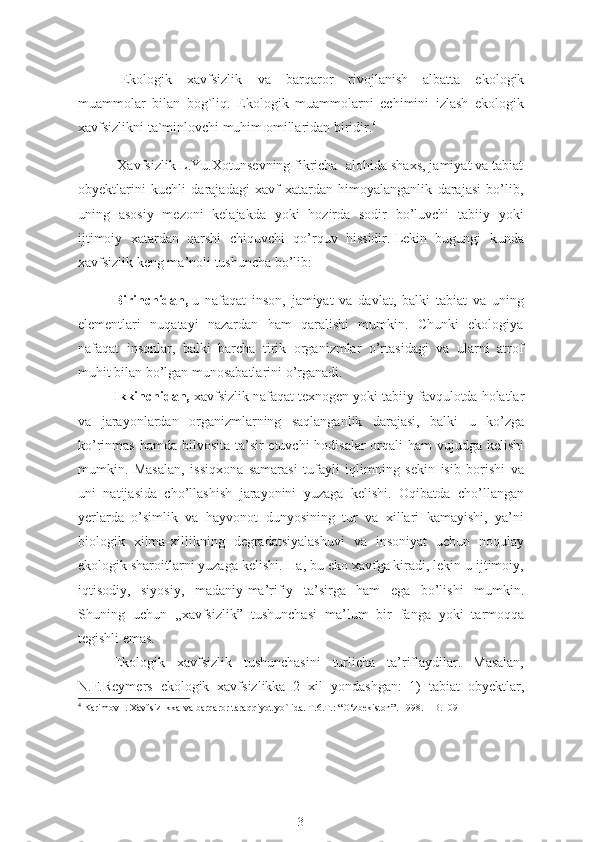 Ekologik   xavfsizlik   va   barqaror   rivojlanish   albatta   ekologik
muammolar   bilan   bog`liq.   Ekologik   muammolarni   echimini   izlash   ekologik
xavfsizlikni ta`minlovchi muhim omillaridan biridir. 4
 Xavfsizlik L.Yu.Xotunsevning fikricha- alohida shaxs, jamiyat va tabiat
obyektlarini   kuchli   darajadagi   xavf-xatardan   himoyalanganlik   darajasi   bo’lib,
uning   asosiy   mezoni   kelajakda   yoki   hozirda   sodir   bo’luvchi   tabiiy   yoki
ijtimoiy   xatardan   qarshi   chiquvchi   qo’rquv   hissidir.   Lekin   bugungi   kunda
xavfsizlik keng ma’noli tushuncha bo’lib:  
Birinchidan,   u   nafaqat   inson,   jamiyat   va   davlat,   balki   tabiat   va   uning
elementlari   nuqatayi   nazardan   ham   qaralishi   mumkin.   Chunki   ekologiya
nafaqat   insonlar,   balki   barcha   tirik   organizmlar   o’rtasidagi   va   ularni   atrof
muhit bilan bo’lgan munosabatlarini o’rganadi.  
Ikkinchidan,  xavfsizlik nafaqat texnogen yoki tabiiy favqulotda holatlar
va   jarayonlardan   organizmlarning   saqlanganlik   darajasi,   balki   u   ko’zga
ko’rinmas hamda bilvosita ta’sir  etuvchi hodisalar  orqali ham  vujudga kelishi
mumkin.   Masalan,   issiqxona   samarasi   tufayli   iqlimning   sekin   isib   borishi   va
uni   natijasida   cho’llashish   jarayonini   yuzaga   kelishi.   Oqibatda   cho’llangan
yerlarda   o’simlik   va   hayvonot   dunyosining   tur   va   xillari   kamayishi,   ya’ni
biologik   xilma-xillikning   degradatsiyalashuvi   va   insoniyat   uchun   noqulay
ekologik sharoitlarni yuzaga kelishi. Ha, bu eko xavfga kiradi, lekin u ijtimoiy,
iqtisodiy,   siyosiy,   madaniy-ma’rifiy   ta’sirga   ham   ega   bo’lishi   mumkin.
Shuning   uchun   ,,xavfsizlik”   tushunchasi   ma’lum   bir   fanga   yoki   tarmoqqa
tegishli emas.
Ekologik   xavfsizlik   tushunchasini   turlicha   ta’riflaydilar.   Masalan,
N.F.Reymers   ekologik   xavfsizlikka   2   xil   yondashgan:   1)   tabiat   obyektlar,
4
 Karimov I. Xavfsizlikka  va  barqaror taraqqiyot  yo`lida . T.6 . T.: “O‘zbekiston”. 1998. – B.109
3 