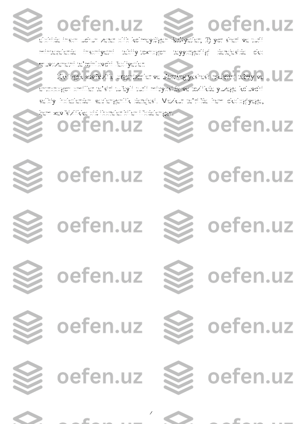 alohida   inson   uchun   zarar   olib   kelmaydigan   faoliyatlar;   2)   yer   shari   va   turli
mintaqalarda   insoniyatni   tabiiy-texnogen   tayyorgarligi   darajasida   eko
muvozanatni ta’minlovchi faoliyatlar.
  Ekologik xavfsizlik- organizmlar va ularning yashash muhitini tabiiy va
antropogen   omillar   ta’siri   tufayli   turli   miqyosida   va   tezlikda   yuzaga   keluvchi
salbiy   holatlardan   saqlanganlik   darajasi.   Mazkur   ta’rifda   ham   ekologiyaga,
ham xavfsizlikka oid iboralar bilan ifodalangan.
     
4 