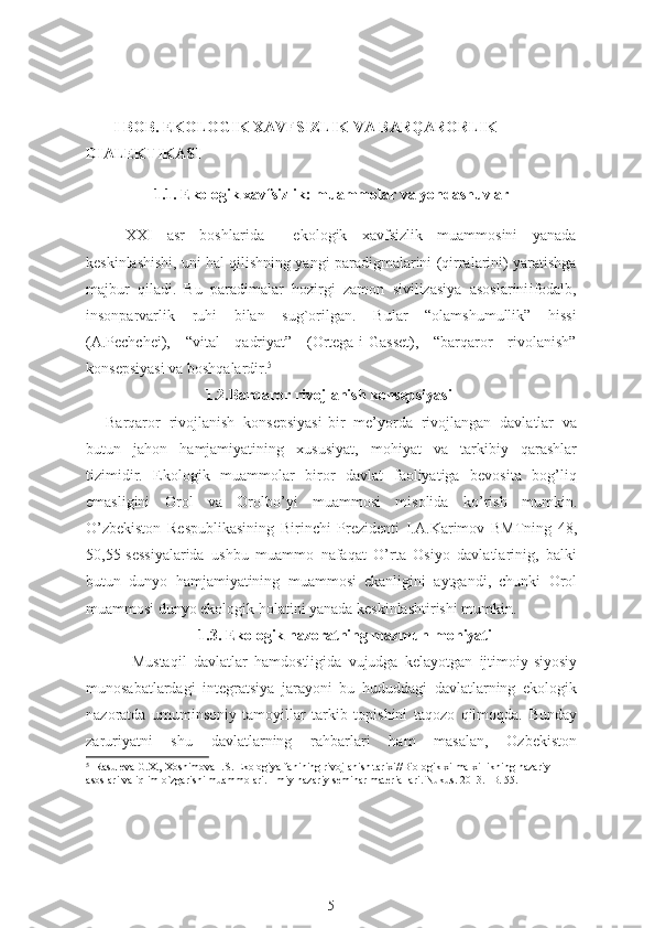        I BOB. EKOLOGIK XAVFSIZLIK VA BARQARORLIK 
DIALEKTIKASI
1.1. Ekologik xavfsizlik: muammolar va yondashuvlar  
XXI   asr   boshlarida     ekologik   xavfsizlik   muammosini   yanada
keskinlashishi, uni hal qilishning yangi paradigmalarini (qirralarini) yaratishga
majbur   qiladi.   Bu   paradimalar   hozirgi   zamon   sivilizasiya   asoslarini ifodalb,
insonparvarlik   ruhi   bilan   sug`orilgan.   Bular   “olamshumullik”   hissi
(A.Pechchei),   “vital   qadriyat”   (Ortega-i-Gasset),   “barqaror   rivolanish”
konsepsiyasi  va boshqalardir. 5
                               1.2.B arqaror rivojlanish konsepsiyas i
Barqaror   rivojlanish   konsepsiyasi - bir   me’yorda   rivojlangan   davlatlar   va
butun   jahon   hamjamiyatining   xususiyat,   mohiyat   va   tarkibiy   qarashlar
tizimidir.   Ekologik   muammolar   biror   davlat   faoliyatiga   bevosita   bog’liq
emasligini   Orol   va   Orolbo’yi   muammosi   misolida   ko’rish   mumkin.
O’zbekiston   Respublikasining   Birinchi   Prezidenti   I.A.Karimov   BMTning   48,
50,55-sessiyalarida   ushbu   muammo   nafaqat   O’rta   Osiyo   davlatlarinig,   balki
butun   dunyo   hamjamiyatining   muammosi   ekanligini   aytgandi,   chunki   Orol
muammosi dunyo ekologik holatini yanada keskinlashtirishi mumkin. 
                         1.3. Ekologik nazoratning mazmun-mohiyati
  Mustaqil   davlatlar   hamdostligida   vujudga   kelayotgan   ijtimoiy-siyosiy
munosabatlardagi   integratsiya   jarayoni   bu   hududdagi   davlatlarning   ekologik
nazoratda   umuminsoniy   tamoyillar   tarkib   topishini   taqozo   qilmoqda.   Bunday
zaruriyatni   shu   davlatlarning   rahbarlari   ham   masalan,   Ozbekiston
5
  Rasuleva G.X., Xoshimova I.S. Ekologiya fanining rivojlanish tarixi//Biologik xilma-xillikning nazariy 
asoslari va iqlim o`zgarishi muammolari. Ilmiy-nazariy seminar materiallari. Nukus. 2013. -B. 55.
5 