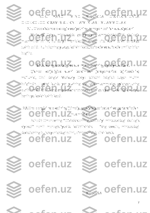 II   BOB.   YANGI   MING   YILLIKDA   O`ZBEKISTONDA
GEOEKOLOGIK XAVFSIZLIKNI TA’MINLASH MUAMMOLARI
2.1.  O`zbekistonda  ekologik vaziyatning namoyon bo‘lish xususiyatlari
Markaziy   Osiyo   mintaqasida   geosiyosiy   muammolardan   biri   ekologik
muammolar   bo‘lib,   bu   dunyo   mamlakatlari   singari   o‘ta   xavfli   ta’sir   doirasiga
tushib qoldi.  Bu holatning yuzaga kelishi ikkita,  ob’ektiv va su’ektiv  omillar bilan
bog‘liq.
  
                 2.2. Suvning tanqisligi va suv muammosining siyosiy tus olishi .
Qishloq   xo‘jaligida   suvni   taqsimlash   jarayonlarida   tajribasizlik;
ma’lumki,   Orol   dengizi   Markaziy   Osiyo   tabiatini   belgilab   turgan   muhim
bo‘g‘indir.   Hozirgi   kunda   yer   yuzining   ekologik   muammosiga   aylangan.uning
qurib  borishi  bilan  keng  maydonlar  antropogen  cho‘lga  aylanib,  ekologik  vaziyat
benihoya keskinlashib ketdi. 
2.3. Orol dengizi halokatining ijtimoiy,   geosiyosiy oqibatlari va bartaraf etish
muammolari
Bahodir   Omonovning   “O‘zbekistonning   Orolbo‘yi   mintaqasidagi   ekologik
siyosati”   nomli   monografiyasida   keltirilishicha   –   “eng   avvalo,   mintaqadagi
davlatlarning bu jarayonlardagi rolini, o‘rnini aniqlab olish kerak. 
                                                                                                     
                                                                                                                  X U L O S A
7 