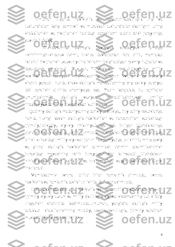 Umuman   olganda   havfsizlik   va   barqarorlik,ekologik   ong   va
tushunchalari   keng   qamrovli   va   murakkab   tushunchalar   ekanligini   uning
shakkllanishi   va   rivojlanishi   haqidagi   qarqshlarni   tadqiq   etish   jarayoniga
guvohi bo’ldek. 
      O`zbekistonda   ekologik   havfsizlik   strategiyasini   amalga
oshirihningboshqaruv   tizimi,   boshqa   davlatlardan   farq   qilib,   mamlakat
istiqbol   rivojlanish   ustuvor   yo`nalishlarini   belgilatdigan   rasmiy   hujjatlar   va
dasturlarga   asoslanadi.   Xususan,   “O`zbekiston   respublikasining   milliy
xavfsizlik   konsepsiyasi”   mamlakatning   barqaror   rivojlanishiga   zaruriy
sharoit   yaratdi.   Bunda   shaxs   ekologik   manfaatlarining   eng   asosiy   qadriyat
deb   qaralishi   alohida   ahamiyatga   ega.   Yaqin   kelajakda   bu   tajribalar
umumlashtirilib,   ekologik   vaziyatni   mo`tadillashtiruvchi   omillar
intagrasiyasida ijobiy o`zgarishlar kutilmoqda. 
      Qadimiy  ekologik  madaniyatning  tarixiy  merosiga,   boy  tabiiy  resurslariga
hamda   hozirgi   keskin   ekologik   havfsizlikni   va   barqarorlikni   saqlashdagi
ijtimoiy,iqtisodiy,   siyosiy   imkoniyatlariga   ega   bo`lgan   O`zbekistonga
qiziqish   butun   dunyoda   oshib   bormoqda.   O`zbekistonnig   tabiatni   muhofaza
qilish   sohasidagi   milliy   siyosati   jahon   hamjamiyatiga   qo`shilib,   mintaqaviy
va   global   ekologik   havfsizlikni   ta`minlash   tizimini   takomillashtirish
borasidagi   mavqeining   oshib   borayotganligini   ko`rsatadi.   O`zbekiston
Birlashgan   Millatlar   Tashkiloti   va   boshqanufuzli   xaqaro   tashkilot lar   a`zosi
hisolanadi.
Mamlakatimiz   Evropa   Ittifoqi   bilan   hamkorlik   qilmoqda,   Evropa
havfsizlik va  hamkorlik  tashkilot i ishida faol qatnashmoqda. 
O`zbekiston da   e kologik   havfsizlik   va   barqarorlik   rivojlanish   jarayoni
ijtimoiy-siyosiy   tuzum   va   milliy   ekolokgik   siyosat   sistemasining   tub   sifatiy
o`zgarishi   sharoitida   kechmoqda.Umuman,   yangicha   ekologik   milliy
tafakkur     shaklllanishining   moddiy,   texnik-texnologik,   ijtimoiy   sabablari
mustaqillikning natijasi bo`ldi. 
8 