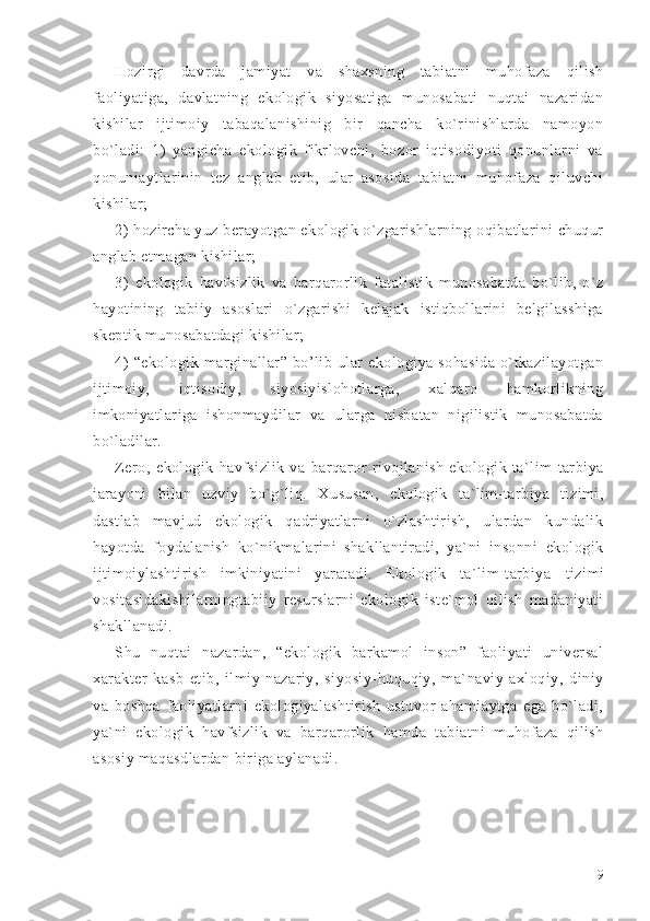 Hozirgi   davrda   jamiyat   va   shaxsning   tabiatni   muhofaza   qilish
faoliyatiga,   davlatning   ekologik   siyosatiga   munosabati   nuqtai   nazaridan
kishilar   ijtimoiy   tabaqalanishinig   bir   qancha   ko`rinishlarda   namoyon
bo`ladi:   1)   yangicha   ekologik   fikrlovchi,   bozor   iqtisodiyoti   qonunlarni   va
qonuniaytlarinin   tez   anglab   etib,   ular   asosida   tabiatni   muhofaza   qiluvchi
kishilar;
2) hozircha yuz berayotgan ekologik o`zgarishlarning oqibatlarini chuqur
anglab etmagan kishilar;
3)   ekologik   havfsizlik   va   barqarorlik   fatalistik   munosabatda   bo`lib,   o`z
hayotining   tabiiy   asoslari   o`zgarishi   kelajak   istiqbollarini   belgilasshiga
skeptik munosabatdagi kishilar;
4)   “ekologik   marginallar”   bo’lib   ular   ekologiya   sohasida   o`tkazilayotgan
ijtimoiy,   iqtisodiy,   siyosiyislohotlarga,   xalqaro   hamkorlikning
imkoniyatlariga   ishonmaydilar   va   ularga   nisbatan   nigilistik   munosabatda
bo`ladilar.
Zero,   e kologik   havfsizlik   va   barqaror   rivojlanish   ekologik   ta`lim-tarbiya
jarayoni   bilan   uzviy   bo`g`liq.   Xususan,   ekologik   ta`lim-tarbiya   tizimi,
dastlab   mavjud   ekologik   qadriyatlarni   o`zlashtirish,   ulardan   kundalik
hayotda   foydalanish   ko`nikmalarini   shakllantiradi,   ya`ni   insonni   ekologik
ijtimoiylashtirish   imkiniyatini   yaratadi.   Ekologik   ta`lim-tarbiya   tizimi
vositasidakishilarningtabiiy   resurslarni   ekologik   iste`mol   qilish   madaniyati
shakllanadi.
Shu   nuqtai   nazardan,   “ekologik   barkamol   inson”   faoliyati   universal
xarakter   kasb   etib,   ilmiy-nazariy,   siyosiy-huquqiy,   ma`naviy-axloqiy,   diniy
va   boshqa   faoliyatlarni   ekologiyalashtirish   ustuvor   ahamiaytga   ega   bo`ladi,
ya`ni   ekologik   havfsizlik   va   barqarorlik   hamda   tabiatni   muhofaza   qilish
asosiy maqasdlardan biriga aylanadi.
                                                                            
9 