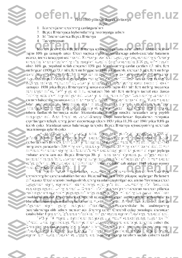 1945	-1990	-yillarda Buyuk Britaniya	 	
Reja:	 	
1. Ikkinchi jahon urushining davlatga ta`siri	 	
2. Buyuk Britaniyada leyboristlarning hokimiyatga kelishi 	 	
3. M. Tetc	her davrida Buyuk Britaniya	 	
4. Tashqi siyosati	 	
 	
Ikkinchi jahon urushi Buyuk Britaniya iqtisodiyotiga katta zarar keltirdi. Ishlab chiqarish 	
hajmi  10%  ga  kamayib  ketdi.  Urush  vaqtida  ingliz  korxonalaridagi  asbob	-uskunalar  batamom 	
eskirdi, texnik taraqqiyot sek	inlashdi. Xomashyo zaxiralari tugadi, ayniqsa, sanoatning anʼanaviy 	
sohalarida  ishlab  chiqarishning  oʼta  pasayishi  kuzatildi  (qogʼoz  sanoatida  50%  ga,  koʼmir  qazib 
olish  16%  ga,  poyabzal  ishlab  chiqarish  13%  ga).  Mamlakatning  davlat  qarzlari  7,2  mlrd  funt 
sterlingdan (1939 y) 23,7 mlrd funt sterlinggacha (1946 yilda) oshib, shundan 3 mlrd funt sterlingi 
tashqi  karzni  tashkil  etdi.  АQSh  tomonidan  berilgan  harbiy  texnika  ashyolarni  toʼlash  uchun 
Buyuk Britaniya oʼzining xorijga qoʼygan mablagʼlari hisobidan 1	000 mln funt sterling mablagʼini 	
АQShga  berishga  majbur  boʼldi;  Urush  yillarida  Buyuk  Britaniyaning  savdo  ekspor¬ti  keskin 
kamaydi. 1938  yilda Buyuk Britaniyaning savdo eksporti hajmi 417 mln funt sterling miqdorida 
baholangan  boʼlsa,  1944  yilga  kelib  bu  k	ursatkich  266  mln  funt  sterlingni  tashkil  etdi.  Savdo 	
flotining  katta  qismi  boy  berilgan  edi.  Urush  yilla¬rida  halok  boʼlgan  fuqarolarning  uchdan  bir 
qismini baliqchilar va savdo	-sotiq bilan mashgʼul boʼlgan dengizchilar tashkil etdi. Mustamlakalar 	
bilan  m	unosabatlarda  Metropoliya  bilan  birgalikda  urush  qiyinchiliklarini  baham  koʼrgan 	
Britaniya  dominionlari  oʼzlarining  iqtisodiy  va  siyosiy  mustaqilliklarini  talab  qilish  borasida 
tobora  faollashib  bormoqda  edilar.  Mustamlakalarda  milliy  ozodlik  harakatlari  k	eng  yoyilib 	
borayotgan  edi.  Аrab  Sharqi  va  Janubi	-Sharqiy  Osiyo  bozorlaridan  foydalanish  nihoyatda 	
qiyinlashgani tufayli, uning jahon eksportidagi ulushi 1937 yilda 11,3% dan 1947  yilda 9,8% ga 
tushib  qoldi.  Mamlakat  savdo  balansidagi  tanqislik  Buyuk  Brita	niya  iqtisodiyotining  surunkali 	
muammosiga aylanib qoldi.	 	
Umuman  Ikkinchi  jahon  urushi  yillarida  Buyuk  Britaniya  oʼz  milliy  boyligining  25%  ini 	
yoʼqotdi.  Аmmo  Gʼarbiy  Yevropa  mam¬lakatlari  ichida  u  eng  yomon  holatda  emas  edi.  Urush 
qurbonlari soni Birinchi	 jahon urushi yillaridagidan deyarli toʼrt marta kamroq edi: oʼlganlar 	- 245 	
ming kishi, yaradorlar 	- 278 ming kishi, bedarak yoʼqolgandar 53 ming kishini tashkil etdi. Olmon 	
bombardimonlaridan keyingi talofatlar qitʼa mamlakatlaridagi  yer bilan yakson qil	ingan joylarga 	
nisbatan  ancha  kam  edi.  Buyuk  Britaniya  30	- yil¬larda  tashqi  siyosatda  yul  qoʼygan  xatolari 	
asoratlarini bartaraf etib, urushdan keyingi dunyo taqdiriga taʼsir koʼrsatadigan gʼolib mamlakatlar 
safiga  qoʼshildi.  Matbuot  vakillari  tomonidan  "B	ritan  inqilobi"  deb  atalgan  1945  yildagi  siyosiy 	
holat kutilmagan xodisa boʼldi.	 	
Hali  jahon  urushi  tugamasdan,  xukumatning  Parlament  saylovlarini  oʼtkazishga 	
urinishining bir qancha sabablari bor edi. Hukumat xali ham 1935 yildayoq saylangan Parlament 
qoʼl	ida edi. Urush sharoiti hisobga olinib, uning vakolati uzaytirilgan edi, ammo Yevropada urush 	
tugagandan  keyin,  saylovlarni  kechiktirishga  xojat  yoʼq  edi.  Hukumatning  oʼzi  favqulodda 
xarakterga ega edi.  Uning rahbari U. Cherchill  oʼzining shaxsiy shon	-shux	rati va urush  yillarida 	
nasib etgan cheksiz hokimiyatga ega boʼlishiga qaramay, oʼzini millatning tula huquqli vakili deb 
hisoblay olmas edi.  Urush  yillarida Cherchill  xukumati  tayangan konservatorlar, leybo	-ristlar va 	
liberallar koalitsiyaga millatning bi	rlashuvida muxim rol oʼynadi. Аmmo tinchlik qurilishi davriga 	
oʼtgandan  keyin  ilgarigi  partiyalar  oʼrtasidagi  qarama	-qarshiliklar  bu  koalitsiyaning 	
parchalanishiga  olib  kelishi  mumkin  edi.  Shuning  uchun  Cherchill  qulay  psixologik  sharoitdan 
ustalik bilan f	oydalanib, "gʼalaba choʼqqisida" boʼlgan vaqtda saylov oʼtkazishga harakat qilardi.	 	
1945  yil  18  mayda  u  leyboristlar  partiyasiga  ulьtimatum  xarakteriga  ega  bulgan  taklifni 	
joʼnatdi.  Unda  leyboristlarga  Yaponiya  bilan  urush  tugaguncha  koalitsiya  tarkibida  q	olish  (bu 	
Cherchillning  shaxsiy  raxbarligini  toʼla  tan  olishni  bildirardi)  yoki  navbatdan  tashqari  saylovlar 
oʼtkazish  uchun xukumatni  tark etish taklif qilingan edi.  Leyboristlar partiyasi  Ijroiya Qoʼmitasi 
saylov¬larni  kuzda  oʼtkazish  va  ungacha  koalitsi	yaning  oldingi  tarkibini  saqlab  qolishni  taklif  