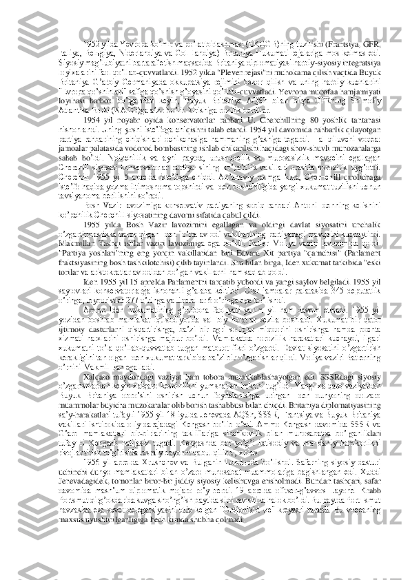 1952 yilda Yevropa koʼmir va poʼlat birlashmasi (EKGGB)ning tuzili	shi (Frantsiya, GFR, 	
Italiya,  Belьgiya,  Niderlandiya  va  Gol¬landiya)  Britaniya  Hukumati  rejalariga  mos  kelmas  edi. 
Siyosiy magʼlubiyatni bartaraf etish maqsadida Britaniya diplomatiyasi harbiy	-siyosiy integratsiya 	
loyixalarini faol qoʼllab	-quvvatlardi. 195	2 yilda "Pleven rejasi"ni muhokama qilish vaqtida Buyuk 	
Britaniya  Gʼarbiy  Germaniyada  okkupatsiya  rejimini  bekor  qilish  va  uning  harbiy  kuchlarini 
"Evropa qoʼshinlari" safiga qoʼshish gʼoyasini qoʼllab	-quvvatladi. Yevropa mudofaa hamjamiyati 	
loyihasi  barbo	d  boʼlgandan  keyin,  Buyuk  Britaniya  АQSh  bilan  birga  GFRning  Shimoliy 	
Аtlantika Bloki (NАTO)ga aʼzo boʼlib kirishiga rozilik berdilar.	 	
1954  yil  noyabr  oyida  konservatorlar  rahbari  U.  Cherchillning  80  yoshlik  tantanasi 	
nishonlandi. Uning yoshi isteʼfoga chi	qishni talab etardi. 1954 yil davomida rahbarlik qilayotgan 	
partiya  rahbarining  chiqishlari  ochikchasiga  hammaning  gʼashiga  tegardi.  Hal  qiluvchi  voqea: 
jamoalar palatasida vodorod bombasining ishlab chikarilishi haqidagi shov	-shuvli munozaralarga 	
sabab  bo	ʼldi.  Noizchillik  va  ayni  paytda,  urushqoqlik  va  murosasizlik  mavqeini  egallagan 	
Cherchill  siyosati  konservatorlar  partiya¬sining  koʼpchilik  vakillari  orasida  norozilik  uygʼotdi. 
Cherchill  1955  yil  5  aprelda  isteʼfoga  chiqdi.  Аnʼanaviy  rasmga  kura,  Cher¬ch	ill  qirolichaga 	
isteʼfo haqida yozma iltimosnoma topshirdi va Iden boshchiligida yangi xukumat tuzilishi uchun 
tavsiyanoma berilishini soʼradi.	 	
Bosh  Vazir  lavozimiga  konservativ  partiyaning  sobiq  rahbari  Аntoni  Idenning  kelishini 	
koʼpchilik Cherchill siyos	atining davomi sifatida qabul qildi.	 	
1955  yilda  Bosh  Vazir  lavozimini  egallagan  va  oldingi  davlat  siyosatini  unchalik 	
oʼzgartirmaslikka qaror qilgan Iden "oʼrta avlod" vakillarining partiyadagi mavqeini kuchaytirdi. 
Makmillan  Tashqi  ishlar  vaziri  lavozimig	a  ega  boʼldi.  Batler  Moliya  vaziri  lavozimida  qoldi. 	
"Partiya  yoshlari"ning  eng  yorqin  vakillaridan  biri  Edvard  Xit  partiya  "qamchisi"  (Parlament 
fraktsiyasining bosh tashkilotchisi) qilib tayinlandi. Shu bilan birga, Iden xukumat tarkibida "eski 
torilar v	a aristokratlar avlodidan boʼlgan vakillarni ham saqlab qoldi.	 	
Iden 1955 yil 15 aprelda Parlamentni tarqatib yubordi va yangi saylov belgiladi. 1955 yil 	
saylovlari  konservatorlarga  ishonchli  gʼalaba  keltirdi.  Ular  jamoalar  palatasida  345  deputatlik 
oʼringa	, leyboristlar 277 oʼringa va liberallar 6 oʼringa ega boʼlishdi.	 	
Аmmo  Iden  hukumatining  gʼolibona  faoliyati  yarim  yil  ham  davom  etmadi.  1955  yil 	
yozidan  boshlab  mamlakat  iqtisodiyotida  sal¬biy  holatlar  sezila  boshladi.  Xukumat  bir  qator 
ijtimoiy  dasturlar	ni  qisqartirishga,  baʼzi  bir  egri  soliqlar  miqdorini  oshirishga  hamda  pochta 	
xizmati  narxlarini  oshirishga  majbur  boʼldi.  Mamlakatda  norozilik  harakatlari  kuchaydi,  ilgari 
xukumatni  toʼla  qoʼllab	-quvvatlab  turgan  matbuot  fikri  oʼzgardi.  Davlat  siyosatini  o	ʼzgartirish 	
kerakligini tan olgan Iden xukumat tarkibida baʼzi bir oʼzgarishlar qildi. Moliya vaziri Batlerning 
oʼrnini Makmil¬lan egalladi.	 	
Xalqaro  maydondagi  vaziyat  ham  tobora  murakkablashayotgan  edi.  SSSRdagi  siyosiy 	
oʼzgarishlardan keyin  xalqaro keski	nlikni  yumshatish imkoni  tugʼildi. Yangi  xalqaro vaziyatdan 	
Buyuk  Britaniya  obroʼsini  oshirish  uchun  foydalanishga  uringan  Iden  dunyoning  dolzarb 
muammolar buyicha muzokaralar olib borish tashabbusi bilan chiqdi. Britaniya diplomatiyasining 
saʼy	-harakatlar	i tufayli 1955 yil 18 iyulda Jenevada АQSh, SSSR, Frantsiya va Buyuk Britaniya 	
vakillari  ishtirokida  oliy  darajadagi  Kengash  boʼlib  oʼtdi.  Аmmo  Kengash  davomida  SSSR  va 
Gʼarb  mamlakatlari  bir	-birlarining  takliflariga  sinchkovlik  bilan  munosabatda  boʼlganli	klari 	
tufay¬li  Kengash  natijasiz  tugadi.  Kengashda  bor	-yoʼgʼi  iqtisodiy  va  ma¬daniy  hamkorlikni 	
rivojlantirish toʼgʼrisida rasmiy bayonot qabul qilindi, xolos.	 	
1956  yil  aprelda  Xrushchev  va  Bulganin  Londonda  boʼlishdi.  Safarning  siyosiy  dasturi 	
uchinchi  du	nyo  mamlakatlari  bilan  oʼzaro  munosabat  muammolariga  bagishlangan  edi.  Xuddi 	
Jenevadagidek,  tomonlar  biror	-bir  jiddiy  siyosiy  kelishuvga  erisholmadi.  Bundan  tashqari,  safar 	
davomida  mashʼum  diplomatik  mojaro  roʼy  berdi.  19  aprelda  ofitser	-gʼavvos  Layonel  K	rabb 	
Portsmut qirgʼokdarida suvga shoʼngʼish paytida sirli ravishida halok boʼldi. Bu paytda Port¬smut 
havzasida  esa  sovet  delegatsiyasini  olib  kelgan  "Ordjonikid¬ze"  kreyseri  turardi.  Bu  voqeaning 
maxsus uyushtirilganligiga hech kimda shubha qolmadi.	  