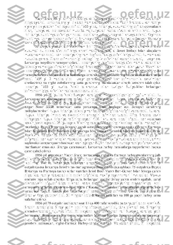 Yaqi	n Sharq 50	- yillarning oʼrtalariga kelib dunyo siyosatining eng muhim mintaqalaridan 	
biriga  aylandi.  Londonda  eng  yi¬rik  arab  mamlakatlari  ishtirokida  Yaqin  Sharqda  ulkan  harbiy	-	
siyosiy blok  yaratish fikri paydo boʼldi. 1955 yilda, Britaniya, xukumatining 	qoʼllab	-quvvatlashi 	
bilan,  Turkiya  va  Iroq  davlatlari  mudofaa  majburiyatlari  haqida  oʼzaro  kelishib  olishdi.  Buyuk 
Bri¬taniya bu bitimga qoʼshilgan holda. Iroq bilan xuddi shunday keli¬shuvga erishdi. Keyinrok 
bu bitimga Eron va Pokiston qoʼshildi. Shunday	 qilib, 1978 yilgacha faoliyat koʼrsatgan Markaziy 	
tashkilot Shartnomasi (SENTO) yoki Bogʼdod Pakti paydo boʼldi.	 	
Britaniya  siyosatchilari  Misrni  ham  SBITO  tarkibida  koʼrishni  kutgandilar.  ammo  Nosir 	
xukumati  bu  blokka  aʼzo  boʼlishga  shoshilmadi,  aksincha,	 u  Sovet  Ittifoqi  bilan  aloqalarni 	
mustahkamlab bordi. Iden Iordaniyaning ham Bogʼdod Paktiga qoʼshilishiga urindi. Bu mamlakat 
hududida  general  Glabb  qoʼmondonligi  ostidagi  ingliz  qoʼshinlari  saqlanib  turardi,  Husayn  esa 
Londonga  moyillikni  namoyon  qilard	i.  Iordaniyaning  Bogʼdod  Paktiga  aʼzo  mamla¬katlar  bilan 	
iqtisodiy  xamkorlik  oʼrnatish  toʼgʼrisidagi  Shartnomani  tuzishni  tashkil  etish  uchun  Makmillan 
Iordaniyaga  joʼnab  ketdi.  General  Glabb  rahbarligidagi  kuchlar  esa  ommaning  antning	-liz 	
namoyishlarini s	hafqatsizlarcha bostirishga kirishdi. General Glabbning bu harakati teskari natija 	
berdi.  1956  yil  2  martida  qirol  Husayn  general  Glabbni  Bosh  qoʼmondonlik  lavozimidan 
chetlashtirdi  va  ingliz  zobitlarining  katta  guruhining  mamlakatdan  chiqib  ketishini  tala	b  qildi. 	
Iordaniya  1955  yil  kuzida  Nosir  ta¬shabbusi  bilan  tuzilgan  Suriya	-Misr  birlashgan 	
qoʼmondonligiga koʼshilish haqida qaror qabul qildi.	 	
1956  yil	-26  iyulida  Nosir  Suvaysh  kanalining  milliylashtirilganligini  maʼlum  qildi.  Bu 	
London  uchun  kutilmagan  v	oqea  boʼldi.  Buning  asosiy  sababi  Buyuk  Britaniya  va  АQShning 	
Аsuan  toʼgʼoni  qurilishini  moliyalashtirishdan  bosh  torttanligi  boʼldi.  Bunday  oʼta  keskin  yoʼl 
tutgan  Nosir  SSSR  tomonidan  katta  yordamga  umid  boglagan  edi.  Suvaysh  kanalining 
milliylashtirilis	hi Buyuk Britaniya iqtisodiy manfaatlariga toʼgʼridan	-toʼgʼri zarba berdi. Bu kanal 	
Buyuk  Britaniya  import  va  eksportininr  choragini  taʼminlab  turardi.  Oʼrta  Sharqda  qazib 
olinayotgan  Buyuk  Britaniya  neftining  deyarli  40%  i  shu  kanal  orqali  oʼtardi.  Iden  x	ukumati 	
keskin javob kaytardi. 26 iyuldayok Misrning barcha funt sterling hisobidagi kapital mablagʼlari 
muzlatildi. Buyuk Britaniya Suvaysh kanali aktsiyalarining bir qismiga egalik qiluvchi Frantsiya 
bilan  birgalikda  BMT  Xavfsizlik  Kengashiga  Misr  ustada	n  norozilik  bilan  murojaat  qildi.  Biroq 	
Xavfsizlik  Kengashida  SSSR  veto  huquqidan  foydalanib,  rezolyutsiya  qabul  qilinishiga  yoʼl 
qoʼymadi. Iden kuch ishlatish maqsadida Eyzenxauer bilan maxfiy muzokaralar olib bordi, ammo 
saylovoldi kompaniyasini boshidan	 kechirayotgan АQSh Prezidenti bunday harbiy toʼqnashuvdan 	
manfaatdor  emas  edi.  Shunga  qaramasdan,  Londonda  harbiy  harakatlarga  tayyorlanish  haqida 
qaror qabul qilindi.	 	
1956  yil  avgustidan  Yaqin  Sharq  mintaqasiga  ingliz  va  frantsuz  harbiy  qismlarining  jalb	 	
etilishi boshlandi. Bu mamlakatlar¬ning ittifoqchisi Isroil davlati boʼldi. Аvgust oxirida!i boshlab 
Isroilning  Misr  va  Iordaniyaga  tutashgan  chegaralarida  jiddiy  toʼqnashuvlar  boʼlib  oʼtdi.  15 
oktyabrda esa Iordaniya Isroilni ras	-man agressiya (bosqinchi	lik)da aybladi. 25 oktyabrda Buyuk 	
Britaniya  va  Frantsiya  tashqi  ishlar  vazirlari  Isroil  Bosh  Vaziri  Ben	-Gurion  bilan  Misrga  qarshi 	
birgalikda  harbiy  harakatlar  olib  borish  toʼgʼrisida  maxfiy  bayonnomani  imzoladilar.  Maxsus 
operativ  reja  ishlab  chiqildi.  U	nga  kura,  birlashgan  kuchlar  Sinay  yarim  orolini  egallab,  kanal 	
boshqaruvini  oʼz  qoʼllariga  olishlari  kerak  edn.  Bu  opyoratsiyaning  boshlanishiga  Isroil 
armiyasining  Sinay  yarim  oro	-liga  hujum  ("Kadesh" 	- "Tozalash")  operatsiyasi  signal  bu'lishi 	
kerak  edi.	 Hujum  operatsiyasi  "Mushketyor"  deb  nomlandi,  qoʼmondonlik  esa  ingliz  generali 	
Charlьz  Keytliga  topshirildi.  50  mingdan  ortiq	-Britaniya  askarlari  va  100  ga  yaqin  harbiy  kema 	
safarbar qilindi.	 	
1956 yil 29 oktyabr kechkurun soat 17 da 400 nafar isroillik pa	rashyutchilar polkovnik А. 	
Sharon  rahbarligida  Sinay  yarim  orolining  oʼrtasiga  tushirildi,  tank  qismlari  esa  Sinayning 
shimoli	-sharqidan  hujumga  oʼtdi.  30  oktyabr  Isroil  qoʼshinlari  hali  Suvaysh  kanaliga  yetib 	
bormasdan,  Britaniya  va  Frantsiya  hukumatlari 	Misr  va  Isroilga  Suvaysh  kanali  mintaqasidan 	
bugun qoʼshinlarini olib chiqish va kanaldan erkin foydalanishni taklif qildilar. Misr tomonining 
javobini  kutmasdan,  ingliz	-frantsuz  Harbiy	-dengiz  kuchlari  Malьtadan  chiqdi,  31  oktyabrda  