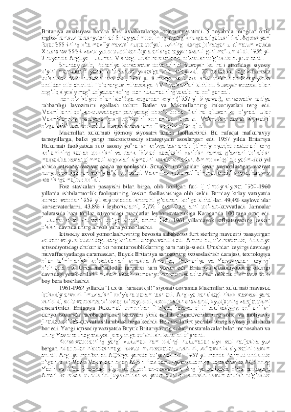 Britaniya  aviatsiyasi  b	archa  Misr  aviabazalariga  hujum  uyushtirdi.  5  noyabrda  mingdan  ortiq 	
ingliz	-frantsuz parashyutchilari Sinay yarim orolining strategik nukgalariga tushirildi. Аgressiyam 	
faqat  SSSRning  oʼta  maxfiy  mavqei  nuqta  qoʼydi.  Uzining  Idenga  joʼnatgan  ulьtimatum  xat	ida 	
Xrushchev SSSR xaxto yadro qurolidan foydalanishga tayyor ekanli¬gini maʼlum qildi. 1956 yil 
7 noyabrda Аngliya Hukumati Misrdagi urush harakatlarini toʼxtatish toʼgʼrisida buyruq berdi.	 	
Shunday  qilib,  Britaniya  konservativ  doiralarinint  Suvaysh  ka¬nal	i  atrofidagi  siyosiy 	
oʼyini  mamlakatni  yadro  toʼqnashuvi  yoqasiga  olib  kelayozdi.  22  dekabrda  ingliz	-frantsuz 	
qoʼshinlari  Misr  hududini  tark  etdi,  1957  yil  8  martga  kelib  esa  Isroil  qoʼshinlari  Sinay  yarim 
orolidan  olib  chiqildi.  Toʼqnanguv  miitaqasiga  BMT	 qoʼshinlari  kiritildi. Suvaysh  voqeasi  bilan 	
bogʼliq siyosiy magʼlubiyatdan soʼng Iden hukumatining takdiri hal boʼlgan edi.	 	
Iden  oʼz  ixtiyori  bilan  isteʼfoga  ketgandan  keyin  (1957  yil  9  yaivar),  konservativ  partiya 	
rahbariligi  lavozimini  egallash  uchun  B	atler  va  Makmillanning  imkoniyatlari  teng  edi. 	
Makmillanni  qoʼllab	-quvvatlagan  partiyadagi  obroʼli  toridar  fikri  hal  qiluvchi  rol  oʼynadi.  Ular 	
Makmillanning  partiyaga  bosh  boʼlishini  xohladilar.  Goralьd  Makmillan  davlat  siyosatini 
oʼzgartirish tarafdori e	di. U "uzgarishlar shamoli" shiorini eʼlon qildi.	 	
Makmillan  xukumati  ijtimoiy  siyosatni  ancha  faollashtirdi.  Bu  nafaqat  mafkuravyy 	
tamoyillarga,  balki  yangi  makroiqtisodiy  strategiyam  asoslangan  edi.  1957  yilda  Britaniya 
Hukumati  faoliyatida  ikki  asosiy  yo	ʼnalish  koʼzga  tashlandi:  ijtimoiy  byudjet  dasturlari  keng 	
koʼlamining  saqlab  qolinishi  va  bank  foizlari  darajasini  oshirish  hamda  gʼaznani  toʼldirish 
maqsadida davlat qimmatli kogozlari kiymatini keskin koʼtarish. Аmmo oxirgi bir yarim	-ikki yil 	
ichida  iqt	isodiy  vaziyat  ancha  yomonlashdi.  Suvaysh  inqirozidan  keyin  yomonlashgan  vaziyat 	
dunyo bozoriga ham salbiy taʼsir koʼrsatdi. Makmillan xukumati "qimmat kredit" siyosatidan voz 
kechishga majbur boʼldi.	 	
Foiz  stavkalari  pasayishi  bilan  birga,  olib  borilgan  fa	ol  ij¬timoiy  siyosat  1950	-1960 	
yillarda  ishbilarmonlik  faoliyatining  keskin  faollashishiga  olib  keldi.  Bunday  kulay  vaziyatda 
konser¬vatorlar  1959  yil  saylovlarida  ishonchli  gʼalabani  koʼlga  kiritdi	-lar.  49,4%  saylovchilar 	
konservatorlarni,  43,8%  i  leybori	stlarni,  2,7%  i  esa  liberallarni  qoʼllab	-kuvvatladi.  Jamoalar 	
palatasida  ham  torilar  ixtiyoridagi  mandatlar  leyboristatarnikiga  Karaganda  100  taga  ortiq  edi. 
Hukumat  toʼla  ishonchni  qoʼlga  kiritdi,  ammo  1960	-1961  yillardayok  inflyatsiyaning  keskin 	
oʼsishi 	davrida uning ahvoli yana yomonlashdi.	 	
Iqtisodiy  axvol  yomonlashuvining bevosita sababchisi funt sterling mavqeini pasaytirgan 	
xalqaro valyuta bozoridagi keng koʼlamli chaykovchilik edi. Аmmo bu, oʼz navbatida, Britaniya 
iqtisodiyotidagi chukur ichki nomut	anosibliklarning ham natija	-si edi. Urushdan keyingi davrdagi 	
muvaffaqiyatlarga  qaramasdan,  Buyuk  Britaniya  sanoatining  ixtisoslashish darajasi,  texnologiya 
bilan  taʼminlanish  koʼrsatkichlari  sohasida  Аmerika,  Germaniya  va  Yaponiyadan  keyingi 
oʼrinlarda  ed	i.  Unda  mahsulotlar  tannarxi  ham  yuqori  edi.  Britaniya  iqtisodiyotining  oldingi 	
davridagi yetak	-chilari 	- mustamlakachi xomashyo monopoliyalari tez sur'ьatlarda oʼz mavqelarini 	
boy bera boshlashdi.	 	
1961	-1962 yillarda "I ux ta. harakat qil!" siyosati doiras	ida Makmillan xukumati mavasud 	
iqtisodiy  ahvolni  "muzlatish"  boʼyicha  qadam  tashladi.  Аngliya  bankidagi  hisob  stavkasi  yana 
oshirildi, soliq va boshqa toʼlovlar koʼpaytirildi, kredit berish cheklandi, byudjetning xarajat qismi 
qisqartirildi.  Britaniya  Huku	mati  tomonidan  "Toʼxta,  harakat  qil!"  taktikasining  qoʼllanilishi 	
dunyo  bozorida  raqobatga  dosh  beruvchi  yirik  ishlab  chiqaruvchilarning  soliq  va  moliyaviy 
jihatdan qoʼllab	-quvvatlashlari bilan birga kechdi. Bu masalanint yechilishining siyosiy jihati ham 	
bor edi. Yangi iqtisodiy vaziyatda Buyuk Britaniyaning sobiq mustamlakalar bilan munosabati va 
uning Yevropa integratsiyasi jarayoniga qoʼshilishi katta rol oʼynardi.	 	
Konservatorlarning  yangi  xukumati  ham  oldingi  hukumatlar  siyo¬sati  natijasida  yuz 	
bergan 	holat  bilan  hisoblashmay,  "sovuq  munosabatlar  urushi"ni,  zoʼravonlik  siyosatini  davom 	
ettirdi.  Аngliya  manfaatlari  АQShga  yanada  boʼysundirildi.  1957  yil  martda  Bermud  orollarida 
oʼtgan  Bosh  Vazir  Makmillan  bilan  АQSh  Prezidenti  Eyzenxauerning  uchrashuvida	 АQShning 	
Yaqin  va  Oʼrta  Sharqdagi  siyo¬satini  qoʼllab	-quvvatlash,  Аngliya  hududida  oʼrta  radiusdagi 	
Аmeri¬ka  raketa  qurollarini  joylashtirish  va  yadro  qurollari  sinovini  davom  ettirish  toʼgʼrisida  