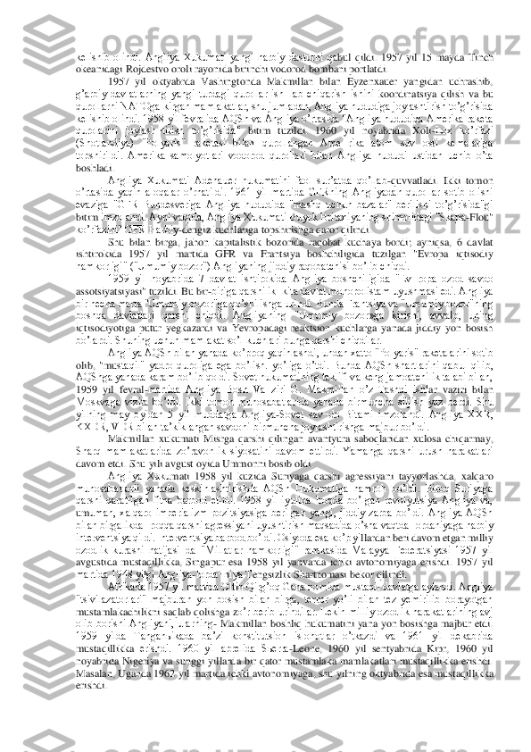 kelishib  olindi.  Аngliya  Xukumati  yangi  harbiy  dasturni  qa	bul  qildi.  1957  yil  15  mayda  Tinch 	
okeanidagi Rojdestvo oroli rayonida birinchi vodorod bombani portlatdi.	 	
1957  yil  oktyabrda  Vashingtonda  Makmillan  bilan  Eyzenxauer  yangidan  uchrashib, 	
gʼarbiy  davlatlarning  yangi  turdagi  qurollar  ish¬lab  chiqarish  ishini 	koordinatsiya  qilish  va  bu 	
qurollarni NАTOga kirgan mamlakatlar, shu jumladan, Аngliya hududiga joylashtirish toʼgʼrisida 
kelishib olindi. 1958 yil fevralida АQSh va Аngliya oʼrtasida "Аngliya hududida Аmerika raketa 
qurolarini  joylash¬tirish  toʼgʼrisida" 	bitim  tuzildi.  1960  yil  noyabrida  Xoli	-Lox  koʼrfazi 	
(Shotlandiya)  "Polyaris"  raketasi  bilan  qurollangan  Аme¬rika  atom  suv  osti  kemalariga 
topshirildi.  Аmerika  samolyotlari  vodorod  qurollari  bilan  Аngliya  hududi  ustidan  uchib  oʼta 
boshladi.	 
Аngliya  Xukumati	 Аdenauer  hukumatini  faol  surʼatda  qoʼllab	-quvvatladi.  Ikki  tomon 	
oʼrtasida  yaqin  aloqalar  oʼrnatildi.  1961  yil  martida  GFRning  Аngliyadan  qurollar  sotib  olishi 
evaziga  "GFR  Bundesveriga  Аngliya  hududida  "mashq  uchun  bazalar"  berilishi  toʼgʼrisida"gi 
bitim	 imzolandi. Аyni vaqtda, Аngliya Xukumati Buyuk Britaniyaning shimolidagi "Skapa	-Flou" 	
koʼrfazini" GFR Harbiy	-dengiz kuchlariga topshirishga qaror qilindi.	 	
Shu  bilan  birga,  jahon  kapitalistik  bozorida  raqobat  kuchaya  bordi;  ayniqsa,  6  davlat 	
ishtirokida  19	57  yil  martida  GFR  va  Frantsiya  boshchiligida  tuzilgan  "Evropa  iqtisodiy 	
hamkorligi" ("Umumiy bozor") Аngliyaning jiddiy raqobatchisi boʼlib chiqdi.	 	
1959  yil  noyabrida  7  davlat  ishtirokida  Аngliya  boshchiligida  "Ev¬ropa  ozod  savdo 	
assotsiyatsiyasi" tuzildi	. Bu bir	-biriga qarshi ik¬kita davlat monopolistam uyushmasi edi. Аngliya 	
bir necha marta "Umumiy bozor"ga qoʼshilishga urindi. Bunda Frantsiya va "Umumiy bozor"ning 
boshqa  davlatlari  qarshi  chiqdi.  Аngliyaning  "Umumiy  bozor»ga  kirishi,  avvalo,  uning 
iqtis	odiyotiga  putur  yegkazardi  va  Yevropadagi  reaktsion  kuchlarga  yanada  jiddiy  yon  bosish 	
boʼlardi. Shuning uchun mamlakat soʼl kuchlari bunga qarshi chiqdilar.	 	
Аngliya АQSh bilan yanada koʼproq yaqinlashdi, undan xatto "Polyaris" raketalarini sotib 	
olib,  "mu	staqil"  yadro  quroliga  ega  boʼlish.  yoʼliga  oʼtdi.  Bunda  АQSh  shartlarini  qabul  qilib, 	
АQShga yanada karam boʼlib qoldi. Sovet hukumatining taklifi va keng jamoatchilik talabi bilan, 
1959  yil  fevral	-martida  Аngliya  Bosh  Va¬ziri  G.  Makmillan  oʼz  Tashqi  ishl	ar  vaziri  bilan 	
Moskvaga  vizita  boʼldi.  Ikki  tomon  munosabatlarida  yanada  birmuncha  siljish  yuz  berdi.  Shu 
yilning  may  oyidan  5  yil  muddatga  Аngliya	-Sovet  sav¬do  Bitami  imzolandi.  Аngliya  XXR, 	
KXDR, VDR bilan taʼkiklangan savdoni birmuncha joylashtirishga 	majbur boʼldi.	 	
Makmillan  xukumati  Misrga  qarshi  qilingan  avantyura  saboqlaridan  xulosa  chiqarmay, 	
Sharq  mamlakatlarida  zoʼravonlik  siyosatini  davom  ettirdi.  Yamanga  qarshi  urush  harakatlari 
davom etdi. Shu yili avgust oyida Ummonni bosib oldi.	 	
Аngliya  Xuku	mati  1958  yil  kuzida  Suriyaga  qarshi  agressiyani  tayyorlashda,  xalqaro 	
munosabatlarii  yanada  keskinlashtirishda  АQSh  Hukumatiga  hamroh  boʼldi.  Biroq  Suriyaga 
qarshi  qaratilgan  fitna  barbod  etildi.  1958  yil  iyulida  Iroqda  boʼlgan  revolyutsiya  Аngliya  va, 
um	uman,  xalqaro  imperializm  pozitsiyasiga  berilgan  yangi,  jiddiy  zarba  boʼldi.  Аngliya  АQSh 	
bilan birgalikda Iroqqa qarshi agressiyani uyushtirish maqsadida oʼsha vaqtda Iordaniyaga harbiy 
interventsiya qildi. Interventsiya barbod boʼldi. Osiyoda esa koʼp yi	llardan beri davom etgan milliy 	
ozodlik  kurashi  natijasi¬da  "Millatlar  hamkorligi"  ramkasida  Malayya  Federatsiyasi  1957  yil 
avgustida  mustaqillikka,  Singapur  esa  1958  yil  yanvarda  ichki  avtonomiyaga  erishdi.  1957  yil 
martida 1948 yilgi Аngliya	-Iorda¬niya T	engsizlik Shartnomasi bekor qilindi.	 	
Аfrikada 1957 yil martida Oltin Qirgʼoq Gana nomida mustaqil davlatga aylandi. Аngliya 	
"tsivilazatorlari"  majburan  yon  bosish  bilan  birga,  terror  yoʼli  bilan  tez  yemirilib  borayotgan 
mustamlakachilikni saqlab qolishga z	oʼr berib urindilar. Lekin milliy ozodlik harakatlarining avj 	
olib  borishi  Аngliyani,  ularning	- Makmillan  boshliq  hukumatini  yana  yon  bosishga  majbur  etdi. 	
1959  yilda  Tanganьikada  baʼzi  konstitutsion  islohotlar  oʼtkazdi  va  1961  yil  dekabrida 
mustaqillikka 	erishdi.  1960  yil  aprelida  Sьerra	-Leone,  1960  yil  sentyabrida  Kipr,  1960  yil 	
noyabrida  Nigeriya  va  sunggi  yillarda  bir  qator  mustamlaka  mamlakatlari  mustaqillikka  erishdi. 
Masalan, Uganda 1962 yil martida ichki avtonomiyaga, shu yilning oktyabrida esa must	aqillikka 	
erishdi.	  