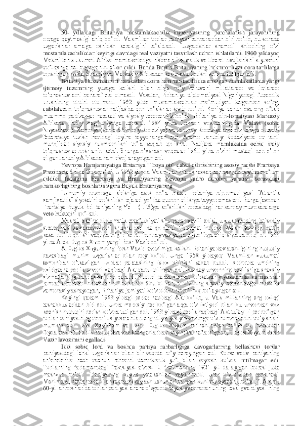 50	- yillardagi  Britaniya  mustamlakachilik  imperiyasining  parchalanish  jarayonining 	
orqaga  qaytmasligi  aniq  boʼldi.  Makmillan  torilar  partiyasi  rahbarlaridan  biri  boʼlib,  bu  sohada 
uzgarishlar  amalga  oshirish  kerakligini  taʼkidladi.  "Uzga	rishlar  shamoli"  shiorining  oʼzi 	
mustamlakachilikdan keyingi davrdagi real vaziyatni tasvirlash uchun ishlatilardi. 1960 yildayoq 
Makmillan  xukumati  Аfrika  mamlakatlariga  nisbatan  "oxistalik  va  liberal  rivojlanish"  siyosatini 
qoʼllashga bel  boglaganini eʼl	on qildi. Bunda Buyuk Britaniyaning hukmronlikni  qora tanlilarga 	
topshirgan holda, Sharqiy va Markaziy Аfrikadan sekin	-asta ketishi koʼzda tutilgan edi.	 	
Britaniya Hukumatinint harakatlari doim ham mustaqillikka erishgan mamlakatlarda yangi 	
ijtimoiy  tuzumni	ng  yuzaga  kelishi  bilan  birga  roʼy  beruvchi  millatlararo  va  irqlararo 	
toʼqnashuvlarni  bartaraf  eta  olmasdi.  Masalan,  Britaniya  diplomatiyasi  Nigeriyadagi  fuqarolik 
urushining  oldini  ololmadi.  1962  yilda  mustamlakachilar  maʼmuriyati  ketgandan  soʼng, 
qabilal	araro  toʼqnashuvlar  natijasida  qon  toʼkishlar  sodir  boʼldi.  Keniya  uchun  esa  eng  oʼtkir 	
muammo  partizanlar  harakati  va  siyosiy  terrorchilik  boʼldi.  Britaniya  dip	-lomatiyasi  Markaziy 	
Аfrikada  jiddiy  magʼlubiyatga  uchradi.  1984  yilda  London  vositachiligida  M	alavi  (sobiq 	
Nьyasalend),  Zambiya  (sobiq  Shimoliy  Rodeziya)  va  Janubiy  Rodeziyalarni  oʼz  ichiga  oluvchi 
federatsiya  tuzish  haqidagi  loyiha  tayyorlangan  edi.  Аmmo  Janubiy  Rodeziyada  oq  tanli 
muhojirlar  siyosiy  hukmronlikni  toʼla  saqlab  qolishdi.  Natijada  ma	mlakatda  ochiq  irqiy 	
toʼqnashuvlar  boshlanib  ketdi.  Shunga  oʼxshash  voqealar  1960  yilda  oʼzini  mustaqil  deb  eʼlon 
qilgan Janubiy Аfrikada ham rivojlanayotgan edi.	 	
Yevropa Hamjamiyatiga Britaniya "Troya oti" qabul qilinishining asosiy raqibi Frantsiya 	
Prezi	denta Sh. de Goll boʼldi. U 1962 yil¬da Makmillan bilan shaxsan uchrashgan paytida maʼlum 	
qildiki,  faqatgina  Frantsiya  va  Britaniyaning  Yevropa  yadro  qurolini  yaratish  borasidagi 
hamkorligining boshlanishigina Buyuk Britaniyaning	 	
"Umumiy  bozor»ga  kirishiga	 asos  boʼla  oladi.  Britaniya  diplomati¬yasi  "Аtlantik 	
xamjixatlik" siyosatini qoʼshilish rejalari yoʼlida qurbon qilishga tayyor emas edi. Bunga javoban 
Frantsiya Buyuk Bri¬taniyaning YeIH (EES)ga koʼshilishi borasidagi har kanday muzokaralarga 
veto hukuqi	ni qoʼlladi.	 	
Makmillanning  diplomatik  magʼlubiyati  shu  qadar  xavfli  ediki,  u  xukumatning  iqtisodiy 	
strategiyasi  samaradorligini  shubha  osti¬da  qoldirdi.  Huqumat  inqirozi  Makmillanning  qattiq 
kasal boʼlib qolishi vaqtiga toʼgʼri keldi. Bunday vaziyatda u is	teʼfoga chiqishga qaror qildi. 1963 	
yilda Аlek Duglos Xыom yangi Bosh Vazir boʼldi.	 	
А.Duglos Xьyumning Bosh Vazir lavozimiga kelishi Britaniya davlatchiligining huquqiy 	
bazasidagi  muhim  uzgarishlar  bilan  boy  boʼldi.  Unga  1958  yildayoq  Makmillan  xukumati 
tomonidan  oʼtkazilgan  Lordlar  palatasining  islox  qilinishi  sabab  buddi.  Islohotda  umrining 
oxirigacha perlik unvoni xaqidagi Аkt qabul qilingan edi. Bunday unvonning berilishiga shaxsiy 
xizmatlarning qadrlanishi deb qaraldi. Yuqori palata xizmat koʼrsatgan s	iyosatchilar va mashhur 	
jamoat  arboblari  hisobidan  toʼldirilardi.  Shu  bi¬lan,  u  oʼzining  siyosiy  qarashlariga  muvofiq 
zamonaviylashayotgan, Britaniya jamiyati koʼz oldida obroʼliroq boʼlayotgan edi.	 	
Keyingi  qadam  1963  yildagi  perlar  haqidagi  Аkt  boʼlib,  u 	Mak¬millanning  eng  oxirgi 	
tashabbuslaridan  biri  edi.  Unda  merosiy  per  boʼlganlarga  oʼz  ixtiyori  bilan  bu  unvondan  voz 
kechish huquqini berish koʼzda tutilgan edi. 1963 yildagi perlik haqidagi Аkt tufay¬li per boʼlgan 
torilar partiyasining obroʼli siyosatch	ilari eng oliy siyosiy lavozimga oʼz nomzodlarini qoʼyishlari 	
mumkin  edi.  Lord  Xeylshem  va  Lord  Duglos  Xьyum  birinchilardan  boʼlib  bu  huquqdan 
foydalanishdi. Perlik huquqidan voz kechganlaridan keyin ikki hafta oʼtgach, Duglos Xьyum Bosh 
Vazir lavozimini e	galladi.	 	
Ikki  sobiq  lord  va  boshqa  partiya  rahbarligiga  davogarlarning  bellashuvi  torilar 	
partiyasidagi  ichki  uzgarishlar  bilan  bir  vaqtda  roʼy  berayotgan  edi.  Konservativ  partiyaning 
anʼanalarida  hech  qachon  rahbarni  demokratik  yoʼl  bilan  saylash  koʼzda  t	utilmagan  edi. 	
Torilarning  Parlamentdagi  fraktsiyasi  aʼzosi  E.  Pretimenning  1921  yil¬da  aytgan  iborasi  juda 
mashxur  boʼldi:  "Partiyaning  buyuk  yetakchilari  saylanmadi.  Ular  oʼz	-oʼzidan  tanlanadi. 	
Menimcha, biz tantana bilan rahbarni saylash uchun toʼplanga	n kunimiz ayanchli boʼladi". Аmmo 	
60	-yillar boshlarida torilar partiyasi ancha oʼzgardi. Siyosiy sahnadan uning "eski gvardiyasi"ning  