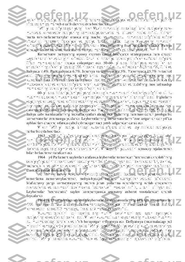 ketishi bilan, partiya rahbariyati va uning Parlamentdagi fraktsiyasi vakillari oʼzlarini jamiyatning 
oʼrta qatlamiga mans	ub ekanliklarini uktira boshlashdi.	 	
1961  yilda  roʼy  bergan  yangi  Bosh  Vazir  nomzodligi  borasidagi  ichki  partiyaviy  bahs	-	
munozara  konservativ  partiyaning  demokratiyalashuvida  hal  qiluvchi  hodisa  boʼldi.  Birinchi 
marta  tori	-parlamentariylar  orasida  eng  maqbu	l  va  nomaqbul  nomzodlar  toʼgʼrisida  soʼrov 	
oʼtkazildi.  Parlament  fraktsiyasi  va  partiya  faollari  orasida  Duglos  Xьyumning  nomzodini 
koʼpchilik  quvvatlamadi.  Аmmo  sobiq  rahbar 	- Makmillanning  fikri  hal  qiluvchi  buldi.  Partiya 	
ichidagi keskin bahs	-munozarala	r rahbariyat mahkamasi obroʼsiga putur yetkazdi.	 	
Konservativ  partiyaning  siyosiy  inqirozi  davlat  boshqaruv  strategiyasida  ham  chuqur 	
uzgarishlar  qilish  zarurligini  koʼrsatdi.  Chun¬ki  Britaniya  iqtisodiyoti  oʼsish  surʼatlari  boʼyicha 
Gʼarb  mamlakatlaridan  o	rqada  qolayotgan  edi.  50	-60	- yillarda  Britaniyada  sanoat  ish¬lab 	
chiqarishining oʼsishi yiliga atigi 3% ni tashkil etgan boʼlsa. bu koʼrsatkich АQShda 4%, GFR va 
Italiyada  7,4%,  Portugaliyada  6,2%,  Ispaniya  va  Gretsiyada  7,5%,  Yaponiyada  15,2%  ni  tashkil 
etdi.  Gʼarbning  yetakchi  mamlakatlari  ichida  Buyuk  Britaniyada  taʼlim  da¬rajasi  eng  past 
kursatkichda edi.  Mehnat bozorida malakasi  past boʼlgan ishchi	-xodimlar koʼp edi.  Ixtisosliklar, 	
mutaxassisliklar  va  sohalar  boʼyicha  ishchi  kuchiga  boʼlgan  talab  va  ta	klifning  mos  kelmasligi 	
mamlakatning iqtisodiy rivojlanishiga toʼsqinlik qilardi.	 	
60	- yillarda Britaniya jamiyati yangi psixologik muammolarni his etishiga toʼgʼri keldi. Bu 	
muammolar, asosan. mustamlakachilik ymperiyasining parchalanishi bilan bogʼliq edi	. Inglizlarni 	
xayajonga soluvchi narsa koʼproq vatanning xalqaro obroʼsi tushishi, buyuk mamlakat mavqeini 
boy  berishi  edi.  Oʼsish  surʼatlarining  pasayishi.  Gʼarb  yetakchi  mamlakatlari  safining  ikkinchi 
qatoriga tushib qolishi ham tashvishlantirar edi. Yaq	inginada raqib boʼlgan Germaniya, Yaponiya, 	
Italiya kabi  mamlakatlarning muvaffaqiyatlari alamli  edi.  Bularning hammasi  uchun javobgarlik 
konservatorlar zimmasiga  yuklandi. Leyboristlarning konservatorlarni "zoe ketgan un uch  yil''da 
ayblashlari chaqiriq s	ifatida qabul qilinadigan vaqt yetib kelganidan darak edi.	 	
Vilson  1963  yil  partiya  ichidagi  kurashda  gʼalaba  qildi  va  Ley¬boristlar  partiyasiga 	
rahbarlik qila boshladi.	 	
1963	 	yilda boʼlib oʼtgan leyborystik partiya konferentsiyasi "Leyboristlar va fan inqil	obi" 	
nomli  dastur  qabul  qildi.  Uning  muhim  jihatlari  haqida  Vilьson  shunday  deydi:  "Bu 
konferentsiyada oʼzimizning barcha rejalarimizni fan inqilobi sharoitida va uning talablariga mos 
ravishda  qayta  belgilaymiz  va  aniqlashtiramiz".  Vilьson  fan  yutuklarini	 iqtisodiy  rejalashtirish 	
bilan birlashtirish tarafdori edi.	 	
1964	 	yil Parlament saylovlari arafasida leyboristlar tomonidan "texnokratik inqilob"ning 	
asosiy gʼoyalarini birlashtiruvchi dasturiy manifest eʼlon qilingan edi. Texnokratlar fan, texnika, 
muhand	islik  va  olimlar  zakovatini  uygʼunlashtirgan  holda  jamiyatni  boshqarish  tarafdorlari. 	
Dasturda davlat ilmiy texnika	 	
inqilobining  asosiy  mexanizmi  (motori)  deb  taʼriflandi.  Dasturda  Britaniya  sanoatini  har 	
tomonlama  zamonaviylashtirish,  moliya	-byudjet  tizim	ini  kuchaytirish  zarurati  taʼkidlandi. 	
Mafkuraviy  yangi  kontseptsiyaning  muhim  jihati  yollanma  ishchilarning  ishlab  chiqarishni 
boshqarishda  va  daromadni  taqsimlashda  "qatnashuvi"  masalasi  boʼlib,  u  tahlil  qilingan  edi. 
Leyboristlar  "texnokratik"  saylov  ko	mpaniyasida  ommaviy  axborot  vositalaridan  unumli 	
foydalandi.	 	
1964 yil 15 oktyabrdagi saylovda leyboristlar berilgan ovozlarning 44% iga, konservatorlar 	
43%  iga  ega  boʼldi.  Ularning  Par¬lamentdagi  fraktsiyasi  317  deputatdan  iborat  boʼldi, 
konservator¬lar es	a 303 mandatga, liberallar 9 mandatga ega boʼldi.	 	
Xukumat  tarkibini  Ettli  davrida  eng  muhim  lavozimlarni  egal¬lagan  leyborystik 	
partiyaning keksa aʼzolari tashkil etdi. Vilьson xukumati duch kelgan va eng murakkab muammo 
pul  muomalasidagi  tanqislik  va  oʼsi	b  borayotgan  inflyatsiya  edi.  Deflyatsiya  (muomaladagi  pul 	
miqdorini kamaytirish) siyosati doirasida 1964 yil noyabrida Moliya vazirligi sugʼurta va benzinga 
bojxona  toʼlovlarini  oshi¬rishni  koʼzda  tutuvchi  "inqiroz  byudjeti"ni  taqdim  etdi.  1965  yil¬ning 
bahoridan foyda soligʼini oshirish rejalashtirildi. Korporatsiya tipidagi korxonalarga katta soliqlar 
solindi.  1964  yil  dekabrida  xukumat  "Narx  va  foyda  samaradorligini  rejalashtirish  toʼgʼrisida"  