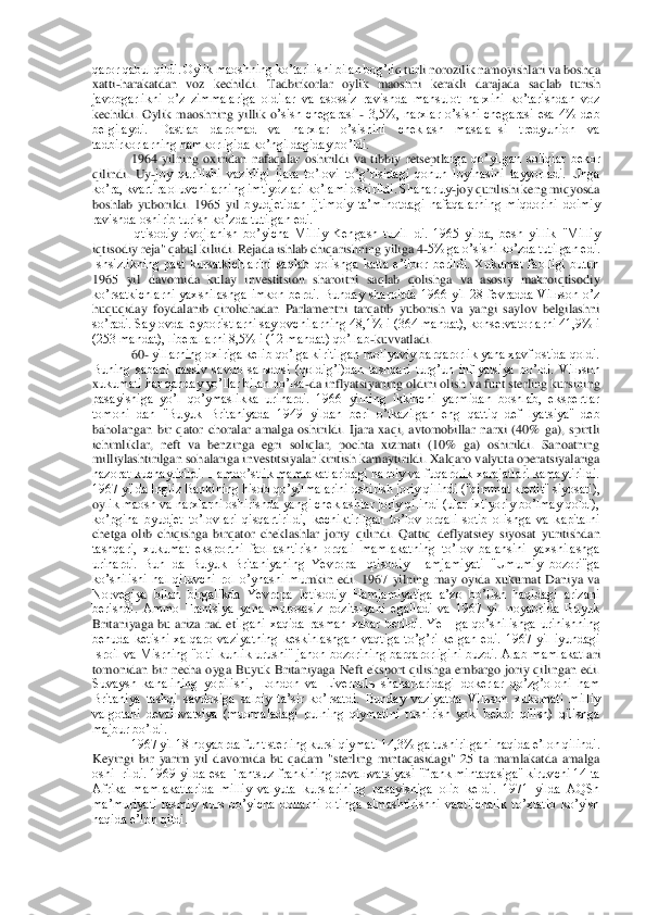 qaror qabul qildi. Oylik maoshning koʼtarilishi bilan bogʼli	q turli norozilik namoyishlari va boshqa 	
xatti	-harakatdan  voz  kechildi.  Tadbirkorlar  oylik  maoshni  kerakli  darajada  saqlab  turish 	
javobgarlikni  oʼz  zimmalariga  oldilar  va  asossiz  ravishda  mahsulot  narxini  koʼtarishdan  voz 
kechildi.  Oylik  maoshning  yillik  o	ʼsish  chegarasi 	- 3,5%,  narxlar  oʼsishi  chegarasi  esa  4%  deb 	
belgilaydi.  Dastlab  daromad  va  narxlar  oʼsishini  cheklash  masala¬si  tredyunion  va 
tadbirkorlarning hamkorligida koʼngildagiday boʼldi.	 	
1964  yilning  oxiridan  nafaqalar  oshirildi  va  tibbiy  retseptl	arga  qoʼyilgan  soliqlar  bekor 	
qilindi.  Uy	-joy  qurilishi  vazirligi  ijara  toʼlovi  toʼgʼrisidagi  qonun  loyihasini  tayyorladi.  Unga 	
koʼra, kvartira oluvchilarning imtiyozlari koʼlami oshirildi. Shahar uy	-joy qurilishi keng miqyosda 	
boshlab  yuborildi.  1965  yil 	byudjetidan  ijtimoiy  taʼminotdagi  nafaqalarning  miqdorini  doimiy 	
ravishda oshirib turish koʼzda tutilgan edi.	 	
Iqtisodiy  rivojlanish  boʼyicha  Milliy  Kengash  tuzil¬di.  1965  yilda,  besh  yillik  "Milliy 	
iqtisodiy reja" qabul kiliidi. Rejada ishlab chiqarishning	 yiliga 4	-5% ga oʼsishi koʼzda tutilgan edi. 	
Ishsizlikning  past  kursatkichlarini  saqlab  qolishga  katta  eʼtibor  berildi.  Xukumat  faolligi  butun 
1965  yil  davomida  kulay  investitsion  sharoitni  saqlab  qolishga  va  asosiy  makroiqtisodiy 
koʼrsatkichlarni  yaxshila	shga  imkon  berdi.  Bunday  sharoitda  1966  yil  28  fevradda  Vilьson  oʼz 	
huquqiday  foydalanib  qirolichadan  Parlamentni  tarqatib  yuborish  va  yangi  saylov  belgilashni 
soʼradi. Saylovda leyboristlarni saylovchilarning 48,1% i (364 mandat), konservatorlarni 41,9% i	 	
(253 mandat), liberallarni 8,5% i (12 mandat) qoʼllab	-kuvvatladi.	 	
60	- yillarning oxiriga kelib qoʼlga kiritilgan moliyaviy barqarorlik yana xavf ostida qoldi. 	
Buning  sababi  passiv  savdo  salьdosi  (qoldigʼi)dan  tashqari  turgʼun  inflyatsiya  boʼldi.  Vilьson 
xukumati har qanday yoʼllar bilan boʼlsa	-da inflyatsiyaning oldini olish va funt sterling kursining 	
pasayishiga  yoʼl  qoʼymaslikka  urinardi.  1966  yilning  ikkinchi  yarmidan  boshlab,  ekspertlar 
tomoni¬dan  "Buyuk  Britaniyada  1949  yildan  beri  oʼtkazilgan  eng  qat	tiq  def¬lyatsiya"  deb 	
baholangan  bir  qator  choralar  amalga  oshirildi.  Ijara  xaqi,  avtomobillar  narxi  (40%  ga),  spirtli 
ichimliklar,  neft  va  benzinga  egri  soliqlar,  pochta  xizmati  (10%  ga)  oshirildi.  Sanoatning 
milliylashtirilgan sohalariga investitsiyalar 	kiritish kamaytirildi. Xalqaro valyuta operatsiyalariga 	
nazorat kuchaytirildi. Hamdoʼstlik mamlakatlaridagi harbiy va fuqarolik xarajatlari kamaytirildi. 
1967 yilda Ingliz Bankining hisob qoʼyilmalarini oshirish joriy qilindi ("qimmat kredit" siyosati), 
oy	lik maosh va narxlarni oshirishda yangi cheklashlar joriy qilindi (ular ixtiyoriy boʼlmay qoldi), 	
koʼpgina  byudjet  toʼlovlari  qisqartirildi,  kechiktirilgan  toʼlov  orqali  sotib  olishga  va  kapitalni 
chetga  olib  chiqishga  birqator  cheklashlar  joriy  qilindi.  Q	attiq  deflyatsiey  siyosat  yuritishdan 	
tashqari,  xukumat  eksportni  faollashtirish  orqali  mamlakatning  toʼlov  balansini  yaxshilashga 
urinardi.  Bun¬da  Buyuk  Britaniyaning  Yevropa  Iqtisodiy  Hamjamiyati  "Umumiy  bozori"ga 
koʼshilishi  hal  qiluvchi  rol  oʼynashi  mu	mkin  edi.  1967  yilning  may  oyida  xukumat  Daniya  va 	
Norvegiya  bilan  birgalikda  Yevropa  Iqtisodiy  Hamjamiyatiga  aʼzo  boʼlish  haqidagi  arizani 
berishdi.  Аmmo  Frantsiya  yana  murosasiz  pozitsiyani  egalladi  va  1967  yil  noyabrida  Buyuk 
Britaniyaga  bu  ariza  rad  et	ilgani  xaqida  rasman  xabar  berildi.  YeIHga  qoʼshilishga  urinishning 	
behuda  ketishi  xalqaro  vaziyatning  keskinlashgan  vaqtiga  toʼgʼri  kelgan  edi.  1967  yil  iyundagi 
Isroil va Misrning "olti  kunlik urushi" jahon bozorining barqarorligini buzdi.  Аrab mamlakatl	ari 	
tomonidan  bir  necha  oyga  Buyuk  Britaniyaga  Neft  eksport  qilishga  embargo  joriy  qilingan  edi. 
Suvaysh  kanalining  yopilishi,  London  va  Liverpulь  shaharlaridagi  dokerlar  qoʼzgʼoloni  ham 
Britaniya  tashqi  savdosiga  salbiy  taʼsir  koʼrsatdi.  Bunday  vaziyatda 	Vilьson  xukumati  milliy 	
valgotani  devalьvatsiya  (muomaladagi  pulning  qiymatini  tushirish  yoki  bekor  qilish)  qilishga 
majbur boʼldi.	 	
1967 yil 18 noyabrda funt sterling kursi qiymati 14,3% ga tushirilgani haqida eʼlon qilindi. 	
Keyingi  bir  yarim  yil  davomida 	bu  qadam  "sterling  mintaqasidagi"  25  ta  mamlakatda  amalga 	
oshi¬rildi. 1969 yilda esa Frantsuz frankining devalьvatsiyasi "frank mintaqasiga" kiruvchi 14 ta 
Аfrika  mamlakatlarida  milliy  valyuta  kurslarining  pasayishiga  olib  keldi.  1971  yilda  АQSh 
maʼmuriyat	i  rasmiy  kurs  boʼyicha  dollarni  oltinga  almashtirishni  vaqtiichalik  toʼxtatib  koʼyish 	
haqida eʼlon qildi.	  