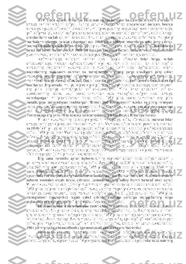 XVF  kredit  ajratib,  Britaniya  Hukumati  oldiga  bir  qator  barqarorlashtiruvchi  choralarni 	
amalga  oshirish  shartini  qoʼydi.  Buning  uchun  xukumat  ishlab  c	hiqarishdan  tashqari,  boshqa 	
sohalarga byudjet toʼlovlarini qisqartirishi, milliy valyutaning kelgusidagi  keskin tebranishlariga 
yoʼl koʼymasligi, kreditni katʼiy talablar asosida ajratishi va kechiktirilgan toʼlovni, sotib olishdagi 
cheklashlarni  saqlab  q	olishi  kerak  edi.  Shu  bilan  bir  vaqtda  ,hukumat  qoʼshimcha  moliyaviy 	
manbalarni  izlashga  harakat  qilayotgan  edi.  1968  yilda  tibbiyot  retsentlarga  soliq  joriy  qilindi, 
pochta  xizmatlariga  soliqlar  oshirildi,  uy	-joy  qurilishi  boʼyicha  rejalar  qisqartirildi. 	Maktablarda 	
bepul  sut  berish  bekor  qilindi.  1969  yil  byudjeti  doirasida  benzin,  tamaki,  viski,  haydovchilik 
guvohnomasi, ish bilan taʼminlash korporatsiyalariga soliqlarni oshirish rejalashtirildi.	 	
Isteʼmolchilarga  soliqlarni  oshirish  orqali  tazyiq  oʼtkazi	sh  bilan  birga,  ishlab 	
chiqaruvchilarga  nisbatan  ragʼbatlantiruvchi  siyo¬sat  ham  olib  borildi.  Fan  bilan  bogʼliq 
sohalarning  rivojlanishini  xukumat  qirollik  mukofotlari  tizimi  orqali  ragʼbatlantirdi.  Ishchi	-	
xodimlarning  malakasini  oshirish  va  menejmentlarn	ing  eng  yangi  shakllarini  joriy  qilish 	
maqsadida  kadrlar  tayyorlash  boʼyicha  kengashlar  taʼsis  etildi.  Bu  kengashlar  yoʼl  transporti, 
mehmonxonalarga xizmat koʼrsatish, fuqarolik aviatsiyasi, benzin quyish biznesi sohalarida ishlay 
boshlashdi. Eng avvalo, 	moliya¬viy va siyosiy jihatdan dunyo bozorida raqobatga dosh beruvchi 	
eng  yirik  Britaniya  kompaniyalari  qoʼllab	-quvvatlandi.  Yirik  ishlab  chiqarishni  qoʼllab	-	
quvvatlashning  radikal  usuli  davlat  tomonidan  katta  mablagʼlar  koʼyish  orqali  amalga 
oshirilayotga	n  milliylashtirishdan  iborat  boʼldi.  1967  yilda  davlat  tomonidan  eng  yirik 	
metallurgiya  monopoliyasi  hisoblangan  "British  Stal  Korporeyshn"  tuzildi  va  uning  himoyasi 
ostida butun poʼlat quyish sanoati birlashtirildi. Shu bilan birga, xukumat xususiy bank v	a sanoat 	
kapi¬tali  markazlashishini  qullab	-kuvvatlashni  ishonchlirok  deb  bildi.  1969  yilda  Gʼarbiy 	
Yevropadagi eng yirik 20 ta xususiy kompaniyalarning 8 tasi Buyuk Britaniyaniki edi.	 	
Vilьson  xukumatining  iqtisodiy  siyosatini  mohiyatiga  koʼra,  oʼz  vaqtida 	mahorat  bilan 	
amalga oshirilgan siyosat  deb hisoblash mum¬kin.  Mamlakat  toʼlov balansi  yaxshilana boshladi 
va 1970	-1971 yil¬ga kelib Britaniya byudjeti koʼp yillar davomida ilk bor ijobiy koʼrsatkichga ega 	
boʼldi.  1968  yilda  Bosh  Vazir  kutilayotgan  iqtisod	iy  moʼʼjiza  toʼgʼrisida  joʼshqinlik  bilan  nutq 	
soʼzladi. Аmmo uning bashoratlari ancha boʼrttirilgan edi. Buyuk Britaniya ilgarigidek Gʼarbning 
yetakchi mamlakatlaridan Yalpi ichki mlhsulotnint (YaIM) oʼrtacha  yillik oʼsishi boʼyicha ortda 
qolayotgan  edi. 	Jahon  sanoat  ish¬lab  chiqarishida  ham  uning  ulushi  pasayib  ketdi.  Bundan 	
tashqari, Vilьson xukumatining iqtisodiy jihatdan oʼzini oqlamagan qattiqlik siyosati mamlakatda 
oʼsib borayotgan ijtimoiy norozilikka sabab boʼldi.	 	
Eng  katta  norozilik  aynan  leyboris	tlarning  saylovchilaridan  iborat  boʼlgan  qatlami 	- 	
yollanma ishchi va xizmatchilar ora¬sida boʼldi. Аgar 1963 yilda 2081 ta norozilik harakati boʼlib, 
unda  593  ming  kishi  qatnashgan  boʼlsa,  1966  yildagi  1951  ta  noro¬zilik  harakatida  2398  ming 
kishi,  1969  y	ilda  esa  3146  ta  norozi¬lik  harakati  boʼlib,  1665  ming  kishi  qatnashdi.  Kasaba 	
uyushmalari rahbariyatida eng radikal qanot faollashgan edi. Bundan tashqari, hukumat ommaviy 
axborot  vositalari  orqali  tanqid  qilinardi.  Jamoatchilikning  salbiy  fikrini  bartara	f  etish  uchun 	
Vilьson  xukumati  dolzarb  ijtimoiy  muammolarni  yechish  borasida  bir  qator  choralarni  koʼrdi. 
1965  yilda  irqiy  kelib  chiqyshidan  qatʼi  nazar,  ularning  mayshiy  xizmat  va  transport  sohalarida 
ishlashiga  ruxsat  beruvchi,  irqqa  mansublik  toʼgʼrisid	agi  Аkt  (Hujjat)  qabul  qilindi.  1968  yilda 	
immigratsion  (muhojirlik)  hujjati  qabul  qilinib,  amaldagi  qonunga  muhojirlarning  ishga 
joylashishi va uy	-joyga ega boʼlishi haqida oʼzgartishlar kiritildi.	 	
Hukumat  ayollar  emansipatsiyasi  (xotin	-qizlarni  erkinlikk	a  chiqarish)ni  koʼzda  tutuvchi 	
choralar koʼrdi. 60	- yillar oxirida ajralishlar haqida Аkt qabul qilindi. Bu Аktning qabul qilinishi 	
ajralishlar sonining keskin koʼpayishiga olib keldi. 1967 yilda oilani rejalashtirish davlat xizmati 
ish boshladi. Аbort haq	idagi Аkt ham qabul qilindi. Unga koʼra, ayol sogʼligʼi xavf ostida qolgan 	
boʼlsa  yoki  mayib	-majruh  bola  tugʼilishi  ehtimoli  bor  boʼlsa,  abort  qilish  uchun  ruxsat  berildi. 	
1967 yilning iyulida besoqolbozlik (gomoseksual) aloqalari qonunlashtirildi.	 	
1969  yi	lda  xukumat  Parlament  orqali  xalq  vakilligi  toʼgʼrisidagi  Bill  (Bill  "muhr", 	
"muhrlangan hujjat", "qonun loyihasi" maʼnolarini bildiradi) qonun loyihasining qabul qilinishiga 
erishdi. Unga koʼra, saylash huquqi 18 yoshgacha pasaytirildi. Bu tadbir leyboris	tlar xukumatining  