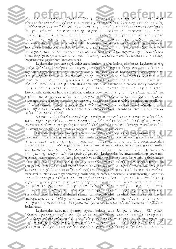 qildi.  Shunga  qaramasdan,  Cherchill  1945  yil  23  maydayoq  isteʼfoga  chiqishini  maʼlum  va 
qiroldan Parlamentning quyi palatasini tarqatib yuborishni soʼradi. Qirolning topshirigʼiga koʼra, 
u "oʼtish davri xukum	ati"ni tuzdi. Bu xukumat 5 iyulga moʼljallangan Parlament saylovlarigacha 	
faoliyat  koʼrsatdi.  Konservatorlarning  saylovoldi  tashviqotlari  markazida  oʼz  rahbari 
mashxurligidan foydalanish turar edi. Cherchill "urushda gʼalaba qilgan odam" va "ishni tugatish	 	
kerak  boʼlgan  yagona  odam"  sifatida  targʼib  qilindi.  Saylovchilarga  qaratilgan  murojaatlar 
antileyboristik  va  antisovet  shiorlar  bilan  boyitilgan  edi.  4  iyuldagi  Cherchillning  radio  orqali 
birinchi saylovoldi chiqishi shov	-shuvli xarakterga ega boʼldi. "B	irorta sotsialistik tuzum siyo¬siy 	
politsiyasiz  barpo  etilishi  mumkin  emas,  uktirardi  Cherchill.  Аgar  saylovda  leyboristlar  gʼalaba 
qilsa,  Аngliyada  gestapo  tashkil  qilinadi...".  Uning  nutqlarida  muxolifat  rahbarlari  toʼgʼrisidagi 
haqoratomuz gaplar ham ka	m emas edi.	 	
Leyboristlar partiyasi saylovoldi tashvikotlarni ancha faolroq olib bordi. Leyboristlarning 	
Ijroiya  Qoʼmitasi  Britaniyada  iqtisodiy  va  ijtimoiy  sohani  qayta  qurishga  qaratilgan  koʼp  son¬li 
loyihalar  tayyorladi.  Bu  loyihalarning  asosiy  maqsadi  d	avlat  boshqaruvini  kuchaytirish  va 	
jamiyatning  barcha  vakillari  farovonligining  barqaror  oʼsishini  taʼminlashdan  iborat  edi. 
Leyborist¬lar  dasturi  oʼzining  siyosiy  radikalizmi  (keskinligi)  bilan  ajralib  turardi.  Leyboristlar 
oʼzlarini  "sotsialistik  partiya	"  deb  atashar  va  "bu  bilan  faxrlanishi"  hamda  asosiy  maqsadlari 	
"Buyuk  Britaniya  sotsialistik  hamdoʼstligini"  tashkil  etishdan  iboratligini  bayon  qilishardi. 
Leyboristlar dasturida barcha sohalarda, jumladan, uy	-joy qurilishi, ijtimoiy sugʼurta, xalq taʼli	mi, 	
sogʼliqni  saqlash  sohalarida  faol  ijtimoiy  siyosat  yuritish  koʼzda  tutilgan  edi.  Dasturning  tashqi 
siyosatga  oid  qismi  leyboristlar  partiyasining  xalqaro  sahnada  tinchlikni  saqlash  tamoyillarini 
qoʼllab	-quvvatlashini targib qilardi. 5 iyulь 1945 yildag	i say¬lov natijalari juda kutilmagan hodisa 	
edi:  leyboristlar  nafaqat  gʼalaba  qozonishdi,  balki  Jamoalar  palatasida  ham  ilk  bor  mutlaq 
koʼpchilikni tashkil etishdi.	 	
Klement Ettli uchinchi bor hokimiyat tepasiga kelgan va ilk bor Parlamentda koʼpchilikni 	
tashkil  etgan  leyboristik  xukumatni  boshqardi.  U  "oʼnglar"  va  "soʼllar"  oʼrtasidagi  eng  maqbul 
munosabatni oʼrnatib, partiyaning eng obroʼli kishilarini oʼz atrofida toʼplashga muvaffaq boʼldi. 
Xukumat tarkibiga juda tajribali va mahoratli siyosatchilar jalb	 qilindi.	 	
Urushdan keyingi iqtisodiyotni tiklash va qayta qurish rejalarini amalga oshira turib, Ettli 	
xukumati  bir  qancha  eng  murakkab  muammolarga  duch  keldi.  Xomashyoning  doimiy  tanqisligi 
ishlab  chiqarish  turgʼunligining  bir  joyda  tepsinib  turishiga  oli	b  kel¬di.  Oziq	-ovqat  zaxiralari 	
tugash arafasida edi: 1954  yilgacha  aso¬siy oziq	-ovqat  mahsulotlari,  benzin va eng zarur mollar 	
aholiga  kartochkalar  yoki  meʼyor  asosida  tarqatildi.  Ehtiyoj  mollari  bozori  aholining  xaridorlik 
qobiliyatining  pasayishi  taʼsir	ida  qotib  qolgan  edi.  Leyboristlar  bu  muammolarning  yechimini 	
iqtisodiyotda rejalashtirishni keng joriy etish va davlatning ijtimoiy dasturlarni qabul qilishida deb 
hisobladi.  Davlat  boshqaruvining  aso¬siy  sohalari  transport,  koʼmir,  poʼlat  quyish  sanoati 	va 	
energetika boʼldi. Oziq	-ovqat mahsulotlarini ishlab chiqarishni koʼpaytirish maqsadida 1947 yilda 	
xukumat  toʼrt  yillik  qishloq  xoʼjaligini  rivojlantirish  dasturini  qabul  qildi.  Bu  dasturda  minimal 
narxlarni muzlatish va maydonlarning hosildorligini hamd	a chorvachilik samaradorligini oshirish 	
uchun  fermerlarga  subsidiyalar  (pul  mablagʼlari)  berish  koʼzda  tutilgan  edi.  Xukumat  iqtisodiy 
siyosatining  asosiy qismi  iqtisodiyotning  eng muhim  sohalarini milliylashtirishdan iborat  boʼldi. 
Bu  yoʼnalishdagi  birinc	hi  jiddiy  qadam  1946  yil  fevralida  qoʼyildi,  yaʼni  Ingliz  banki 	
milliylashtirildi.  1946  yildan  1948  yilgacha  boʼlgan  davrda  temir  yoʼllar,  fuqaro  aviatsiyasi, 
transport,  kabel  va  telegraf  aloqasi  hamda  kumir  qazib  olish  va  elektrotexnika  sanoati  davlat 
mul	kiga  aylantirildi.  1948  yilda  xukumat  gazni,  1949  yilda  temir  va  poʼlat  ish¬lab  chiqarishni 	
milliylashtirishga rozilik oldi. Bu siyosat nati¬jasida davlat sektori oʼz qoʼlida sanoatning 20% ini 
birlashtirdi.	 	
Leyboristlar  xukumati  ijtimoiy  siyosat  bobida  ka	tta  faoliyat  koʼrsatdi.  1927  yildagi 	
"Kasaba  uyushmalari  tugʼrisidagi  Qonun  be¬kor  qilindi  va  ularning  norozilik  namoyishlari 
oʼtkazishga boʼlgan xoʼqukdari tiklandi. 1946 yilda qonunlar paketi qabul qilindi va unga Milliy 
sugʼurta akti, sanoat xodimlarini	 himoya qilish akti va milliy sogʼliqni saqlash akti kirardi. 1948 	
yilda  paket  Milliy  qoʼllab	-quvvatlash  vazirligini  yaratish  toʼgʼrisidagi  xujjat  bilan  toʼldirildi.  Bu  