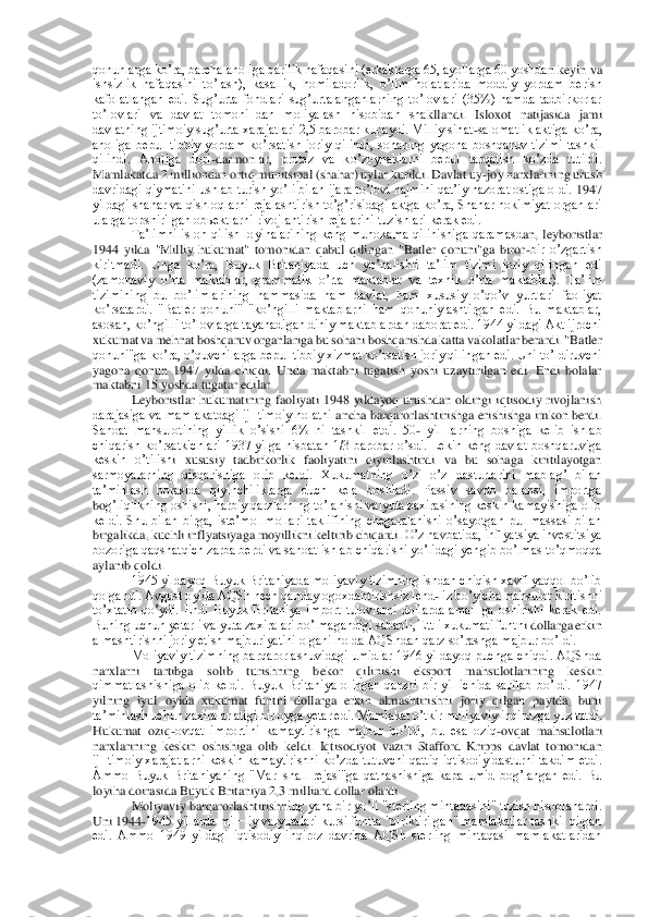 qonunlarga koʼra, barcha aholiga qarilik nafaqasini (erkaklarga 65, ayollarga 60 yoshda	n keyin va 	
ishsizlik  nafaqasini  toʼlash),  kasallik,  homiladorlik,  oʼlim  holatlarida  moddiy  yordam  berish 
kafolatlangan  edi.  Sugʼurta  fondlari  sugʼurtalanganlarning  toʼlovlari  (35%)  hamda  tadbirkorlar 
toʼlovlari  va  davlat  tomoni¬dan  moliyalash  hisobidan  sha	kllandi.  Isloxot  natijasida  jami 	
davlatning ijtimoiy sugʼurta xarajatlari 2,5 barobar kupaydi. Milliy sihat	-salomatlik aktiga koʼra, 	
aholiga  bepul  tibbiy  yordam  koʼrsatish  joriy  qilindi,  sohaning  yagona  boshqaruv  tizimi  tashkil 
qilindi.  Аholiga  dori	-darmon	lar,  protez  va  koʼzoynaklarni  bepul  tarqatish  koʼzda  tutildi. 	
Mamlakatda 2 milliondan ortiq munitsipal (shahar) uylar kurildi. Davlat uy	-joy narxlarining urush 	
davridagi qiymatini ushlab turish yoʼli bilan ijara toʼlovi hajmini qatʼiy nazorat ostiga oldi. 	1947 	
yildagi shahar va qishloqlarni rejalashtirish toʼgʼrisidagi aktga koʼra, Shahar hokimiyat organlari 
ularga topshirilgan obьektlarni rivojlantirish rejalarini tuzishlari kerak edi.	 	
Taʼlimni  isloh  qilish  loyihalarining  keng  muhokama  qilinishiga  qaramasd	an,  leyboristlar 	
1944  yilda  "Milliy  hukumat"  tomonidan  qabul  qilingan  "Batler  qonuni"ga  biror	-bir  oʼzgartish 	
kiritmadi.  Unga  koʼra,  Buyuk  Britaniyada  uch  yoʼnalishli  taʼlim  tizimi  joriy  qilingan  edi 
(zamonaviy  oʼrta  maktablar,  grammatik  oʼrta  maktablar  va 	texnik  oʼrta  maktablar).  Taʼlim 	
tizimining  bu  boʼlimlarining  hammasida  ham  davlat,  ham  xususiy  oʼqoʼv  yurtlari  faoliyat 
koʼrsatardi.  "Batler  qonuni"  "koʼngilli  maktablarni  ham  qonuniylashtirgan  edi.  Bu  maktablar, 
asosan, koʼngilli toʼlovlarga tayanadigan d	iniy maktablardan daborat edi. 1944 yildagi Аkt ijrochi 	
xukumat va mehnat boshqaruv organlariga bu sohani boshqarishda katta vakolatlar berardi. "Batler 
qonuni"ga koʼra, oʼquvchilarga bepul tibbiy xizmat koʼrsatish joriy qilingan edi. Uni toʼldiruvchi 
yago	na  qonun  1947  yilda  chiqdi.  Unda  maktabni  tugatish  yoshi  uzaytirilgan  edi.  Endi  bolalar 	
maktabni 15 yoshda tugatar edilar.	 	
Leyboristlar  hukumatining  faoliyati  1948  yildayoq  urushdan  oldingi  iqtisodiy  rivojlanish 	
darajasiga va mamlakatdagi ij¬timoiy holatni	 ancha barqarorlashtirishga erishishga imkon berdi. 	
Sanoat  mahsulotining  yillik  oʼsishi  6%  ni  tashkil  etdi.  50	- yil¬larning  boshiga  kelib  ishlab 	
chiqarish  koʼrsatkichlari  1937  yilga  nisbatan  1/3  barobar  oʼsdi.  Lekin  keng  davlat  boshqaruviga 
keskin  oʼtilish	i  xususiy  tadbirkorlik  faoliyatini  qiyinlashtirdi  va  bu  sohaga  kiritilayotgan 	
sarmoyalarning  qisqarishiga  olib  keldi.  Xukumatning  oʼzi  oʼz  dasturlarini  mablagʼ  bilan 
taʼminlash  borasida  qiyinchiliklarga  duch  kela  boshladi.  Passiv  savdo  balansi,  importga 
bo	gʼliqlikning oshishi, harbiy qarzlarning toʼlanishi valyuta zaxirasining keskin kamayishiga olib 	
keldi.  Shu  bilan  birga,  isteʼmol  mollari  taklifining  chegaralanishi  oʼsayotgan  pul  massasi  bilan 
birgalikda, kuchli inflyatsiyaga moyillikni keltirib chiqardi.	 Oʼz navbatida, inflyatsiya investitsiya 	
bozoriga qaqshatqich zarba berdi va sanoat ishlab chiqarishi yoʼlidagi yengib boʼlmas toʼqmoqqa 
aylanib qoldi.	 	
1945 yildayoq Buyuk Britaniyada moliyaviy tizimning ishdan chiqish xavfi yaqqol boʼlib 	
qolgandi. Аvgust 	oyida АQSh hech qanday ogoxdantirishsiz lend	-liz boʼyicha mahsulot kiritishni 	
toʼxtatib  qoʼydi.  Endi  Buyuk  Britaniya  import  tulovlarni  dollarda  amal¬ga  oshirishi  kerak  edi. 
Buning uchun yetarli valyuta zaxiralari boʼlmagandigi sababli, Ettli xukumati funtn	i dollarga erkin 	
almashtirishni joriy etish majburiyatini olgani holda АQShdan qarz soʼrashga majbur boʼldi.	 	
Moliyaviy tizimning barqarorlashuvidagi umidlar 1946  yildayoq puchga chiqdi. АQShda 	
narxlarni  tartibga  solib  turishning  bekor  qilinishi  eksport  mah	sulotlarining  keskin 	
qimmatlashishiga  olib  keldi.  Buyuk  Britaniya  olingan  qarzni  bir  yil  ichida  sarflab  boʼldi.  1947 
yilning  iyul  oyida  xukumat  funtni  dollarga  erkin  almashtirishni  joriy  qilgan  paytda,  buni 
taʼminlash uchun zaxiralar atigi bir oyga yetar e	di. Mamlakat oʼtkir moliyaviy inqirozga yuz tutdi. 	
Hukumat  oziq	-ovqat  importini  kamaytirishga  majbur  boʼldi,  bu  esa  oziq	-ovqat  mahsulotlari 	
narxlarining  keskin  oshishiga  olib  keldi.  Iqtisodiyot  vaziri  Stafford  Kripps  davlat  tomonidan 
ij¬timoiy  xarajatlarni	 keskin  kamaytirishni  koʼzda  tutuvchi  qattiq  iqtisodiy  dasturni  takdim  etdi. 	
Аmmo  Buyuk  Britaniyaning  "Mar¬shall  rejasi"ga  qatnashishiga  kapa  umid  bogʼlangan  edi.  Bu 
loyiha doirasida Buyuk Britaniya 2,3 milliard dollar olardi.	 	
Moliyaviy barqarorlashtirishn	ing yana bir yoʼli "sterling mintaqasini" tuzish hisoblanardi. 	
Uni 1944	-1945 yillarda mil¬liy valyutalari kursi funtta "biriktirilgan" mamlakatlar tashkil qilgan 	
edi.  Аmmo  1949  yildagi  iqtisodiy  inqiroz  davrida  АQSh  sterling  mintaqasi  mamlakatlaridan  