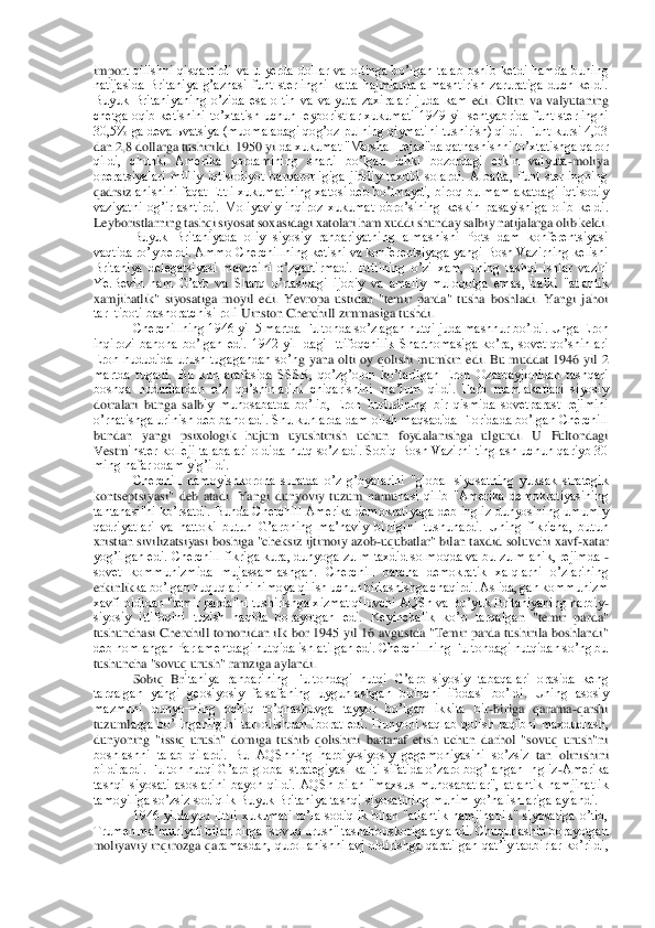 impor	t  qilishni  qisqartirdi  va  u  yerda  dollar  va  oltinga  boʼlgan  talab  oshib  ketdi  hamda  buning 	
natijasida  Britaniya  gʼaznasi  funt  sterlingni  katta  hajmlarda  almashtirish  zaruratiga  duch  keldi. 
Buyuk  Britaniyaning  oʼzida  esa  oltin  va  valyuta  zaxiralari  juda  kam	 edi.  Oltin  va  valyutaning 	
chetga  oqib  ketishini  toʼxtatish  uchun  leyboristlar  xukumati  1949  yil  sentyabrida  funt  sterlingni 
30,5% ga devalьvatsiya (muomaladagi qogʼoz pulning qiymatini tushirish) qildi. Funt kursi 4,03 
dan 2,8 dollarga tushirildi. 1950 yi	lda xukumat "Marshall rejasi'da qatnashishni toʼxtatishga qaror 	
qildi,  chunki  Аmerika  yordamining  sharti  boʼlgan  ichki  bozordagi  erkin  valyuta	-moliya 	
operatsiyalari  milliy  iqtisodiyot  barqarorligiga  jiddiy  taxdid  solardi.  Аlbatta,  funt  sterlingning 
qadrsiz	lanishini faqat Ettli xukumatining xatosi deb boʼlmaydi, biroq bu mamlakatdagi iqtisodiy 	
vaziyatni  ogʼirlashtirdi.  Moliyaviy  inqiroz  xukumat  obroʼsining  keskin  pasayishiga  olib  keldi. 
Leyboristlarning tashqi siyosat soxasidagi xatolari ham xuddi shunday sa	lbiy natijalarga olib keldi.	 	
Buyuk  Britaniyada  oliy  siyosiy  rahbariyatning  almashishi  Pots¬dam  konferentsiyasi 	
vaqtida roʼy berdi. Аmmo Cherchillning ketishi va konferentsiyaga yangi Bosh Vazirning kelishi 
Britaniya  delegatsiyasi  mavqeini  oʼzgartirmadi.  Et	tlining  oʼzi  xam,  uning  tashqi  ishlar  vaziri 	
Ye.Bevin  ham  Gʼarb  va  Sharq  oʼrtasidagi  ijobiy  va  amaliy  muloqotga  emas,  balki  "atlantik 
xamjihatlik"  siyosatiga  moyil  edi.  Yevropa  ustidan  "temir  parda"  tusha  boshladi.  Yangi  jahoi 
tar¬tiboti bashoratchisi roli	 Uinston Cherchill zimmasiga tushdi.	 	
Cherchillning 1946 yil 5 martda Fultonda soʼzlagan nutqi juda mashhur boʼldi. Unga Eron 	
inqirozi  bahona  boʼlgan  edi.  1942  yil¬dagi  Ittifoqchilik  Shartnomasiga  koʼra,  sovet  qoʼshinlari 
Eron  hududida  urush  tugagandan  soʼn	g  yana  olti  oy  qolishi  mumkin  edi.  Bu  muddat  1946  yil  2 	
martda  tugadi.  Bu  kun  arafasida  SSSR,  qoʼzgʼolon  koʼtarilgan  Eron  Ozarbayjonidan  tashqari 
boshqa  hududlardan  oʼz  qoʼshinlarini  chiqarishini  maʼlum  qildi.  Farb  mamlakatlari  siyosiy 
doiralari  bunga  salb	iy  munosabatda  boʼlib,  Eron  hududining  bir  qismida  sovetparast  rejimini 	
oʼrnatishga urinish deb baholadi. Shu kunlarda dam olish maqsadida Floridada boʼlgan Cherchill 
bundan  yangi  psixologik  hujum  uyushtirish  uchun  foydalanishga  ulgurdi.  U  Fultondagi 
Vestm	inster kolleji talabalari  oldida nutq  soʼzladi. Sobiq  Bosh Vazirni tinglash uchun qariyb 30 	
ming nafar odam yigʼildi.	 	
Cherchill  namoyishkorona  suratda  oʼz  gʼoyalarini  "global  siyosatning  yuksak  strategik 	
kontseptsiyasi"  deb  atadi.  Yangi  dunyoviy  tuzum  namu	nasi  qilib  "Аmerika  demokratiyasining 	
tantanasi"ni  koʼrsatdi. Bunda Cherchill  Аmerika demokratiyaga deb ingliz dunyosining umumiy 
qadriyatlari  va  hattoki  butun  Gʼarbning  maʼnaviy  birligini  tushunardi.  Uning  fikricha,  butun 
xristian sivilizatsiyasi boshiga 	"cheksiz ijtimoiy azob	-uqubatlar" bilan taxdid soluvchi xavf	-xatar 	
yogʼilgan edi. Cherchill  fikriga kura, dunyoga zulm taxdid solmoqda va bu zulm anik, rejimda 	- 	
sovet  kommunizmida  mujassamlashgan.  Cherchill  barcha  demokratik  xalqlarni  oʼzlarining 
erkinlik	ka boʼlgan huquqlarini himoya qilish uchun birlashishga chaqirdi. Аslida, gan kommunizm 	
xavfi oldidan "temir parda"ni tushirishga xizmat qiluvchi АQSh va Boʼyuk Britaniyaning harbiy	-	
siyosiy  ittifoqini  tuzish  haqida  borayotgan  edi.  Keyinchalik  koʼp  tarqalga	n  "temir  parda" 	
tushunchasi  Cherchill  tomonidan ilk bor 1945  yil 16 avgustda  "Temir parda tushirila boshlandi" 
deb nomlangan Parlamentdagi nutqida ishlatilgan edi. Cherchillning Fultondagi nutqidan soʼng bu 
tushuncha "sovuq urush" ramziga aylandi.	 	
Sobiq  Br	itaniya  rahbarining  Fultondagi  nutqi  Gʼarb  siyosiy  tabaqalari  orasida  keng 	
tarqalgan  yangi  geosiyosiy  falsafaning  uygunlashgan  birinchi  ifodasi  boʼldi.  Uning  asosiy 
mazmuni  dunyo¬ning  ochiq  toʼqnashuvga  tayyor  boʼlgan  ikkita  bir	-biriga  qarama	-qarshi 	
tuzuml	arga  boʼlinganligini  tan  olishdan  iborat  edi.  Dunyoni  saqlab  qolish  raqibni  maxdudlash, 	
dunyoning  "issiq  urush"  domiga  tushib  qolishini  bartaraf  etish  uchun  darhol  "sovuq  urush"ni 
boshlashni  talab  qilardi.  Bu  АQShning  harbiy	-siyosiy  gegemoniyasini  soʼzsiz 	tan  olinishini 	
bildirardi. Fulton nutqi Gʼarb global strategiyasi kaliti sifatida oʼzaro bogʼlangan Ingliz	-Аmerika 	
tashqi  siyosati  asoslarini  bayon  qildi.  АQSh  bilan  "maxsus  munosabatlar",  atlantik  hamjihatlik 
tamoyiliga soʼzsiz sodiqlik Buyuk Britaniya ta	shqi siyosatining muhim yoʼnalishlariga aylandi.	 	
1946  yildayoq  Ettli  xukumati  toʼla  sodiqlik  bilan  "atlantik  hamjihatlik"  siyosatiga  oʼtib, 	
Trumen maʼmuriyati bilan birga "sovuq urush" tashabbuskoriga aylandi. Chuqurlashib borayotgan 
moliyaviy inqirozga qa	ramasdan, qurollanishni  avj  oldirishga qaratilgan qatʼiy tadbirlar koʼrildi,  