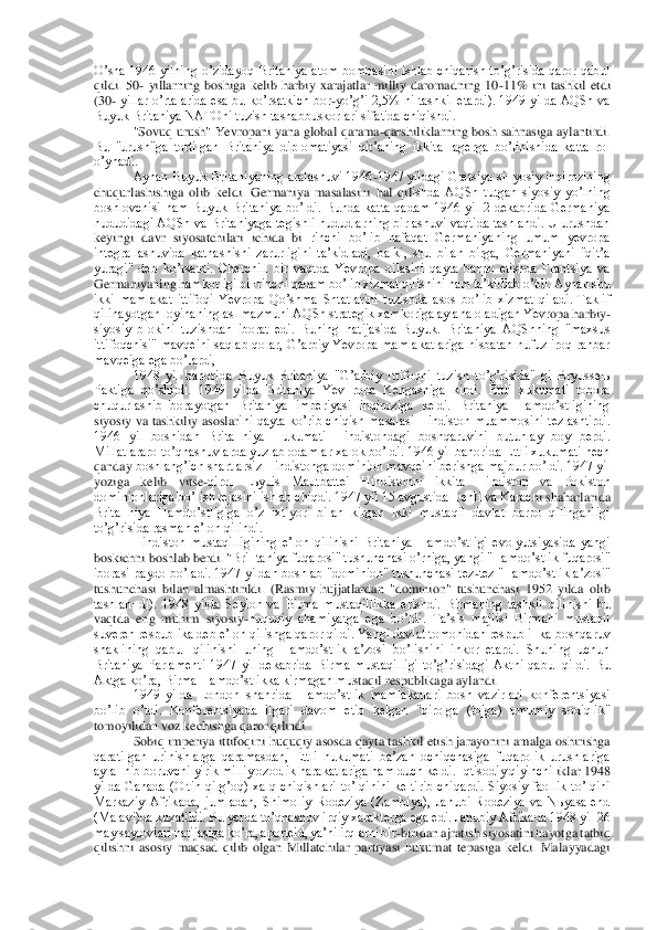 Oʼsha  1946 yilning  oʼzidayoq  Britaniya  atom bombasini ishlab chiqarish  toʼgʼrisida  qaror  qabul 
qildi.  50	- yillarning  boshiga  kelib  harbiy  xarajatlar  milliy  daromadning  10	-11%  ini 	tashkil  etdi 	
(30	- yillar  oʼrtalarida  esa  bu  koʼrsatkich  bor	-yoʼgʼi  2,5%  ni  tashkil  etardi).  1949  yilda  АQSh  va 	
Buyuk Britaniya NАTOni tuzish tashabbuskorlari sifatida chiqishdi.	 	
"Sovuq urush" Yevropani  yana  global qarama	-qarshiliklarning bosh sahnasiga ayl	antirdi. 	
Bu  "urush"ga  tortilgan  Britaniya  diplomatiyasi  qitʼaning  ikkita  lagerga  boʼlinishida  katta  rol 
oʼynadi.	 
Аynan Buyuk Britaniyaning aralashuvi 1946	-1947 yildagi Gretsiya si¬yosiy inqirozining 	
chuqurlashishiga  olib  keldi.  Germaniya  masalasini  hal  qil	ishda  АQSh  tutgan  siyosiy  yoʼlning 	
boshlovchisi  ham  Buyuk  Britaniya  boʼldi.  Bunda  katta  qadam  1946  yil  2  dekabrida  Germaniya 
hududidagi АQSh va Britaniyaga tegishli hududlarning birlashuvi vaqtida tashlandi. U urushdan 
keyingi  davr  siyosatchilari  ichida  bi	¬rinchi  boʼlib  nafaqat  Germaniyaning  umum  yevropa 	
integrallashuvida  katnashishi  zarurligini  taʼkidladi,  balki,  shu  bilan  birga,  Germaniyani  "qitʼa 
yuragi"  deb  koʼrsatdi.  Cherchill  bir  vaqtda  Yevropa  oilasini  qayta  barpo  etishda  Frantsiya  va 
Germaniyaning h	amkorligi bi¬rinchi qadam boʼlib xizmat qilishini ham taʼkidlab oʼtdi. Аynan shu 	
ikki  mamlakat  ittifoqi  Yevropa  Qoʼshma  Shtatlarini  tuzishda  asos  boʼlib  xizmat  qiladi.  Taklif 
qilinayotgan loyihaning asl mazmuni АQSh strategik xamkoriga aylana oladigan Yevr	opa harbiy	-	
siyosiy  blokini  tuzishdan  iborat  edi.  Buning  natijasida  Buyuk.  Britaniya  АQShning  "maxsus 
ittifoqchisi"  mavqeini  saqlab  qolar,  Gʼarbiy  Yevropa  mamlakatlariga  nisbatan  nufuzliroq  rahbar 
mavqeiga ega boʼlardi,	 	
1948  yil  bahorida  Buyuk  Britaniya  "Gʼ	arbiy  Ittifoqni  tuzish  toʼgʼrisida"  gi  Bryusselь 	
Paktiga  qoʼshildi.  1949  yilda  Britaniya  Yev¬ropa  Kengashiga  kirdi.  Ettli  xukumati  tobora 
chuqurlashib  borayotgan  Britaniya  imperiyasi  inqiroziga  keldi.  Britaniya  Hamdoʼstligining 
siyosiy  va  tashkiliy  asoslar	ini  qayta  koʼrib  chiqish  masalasi  Hindiston  muammosini  tezlashtirdi. 	
1946  yil  boshidan  Brita¬niya  Hukumati  Hindistondagi  boshqaruvini  butunlay  boy  berdi. 
Millatlararo toʼqnashuvlarda yuzlab odamlar xalok boʼldi. 1946 yil bahorida Ettli xukumati hech 
qanday	 boshlangʼich shartlarsiz Hindistonga dominion mavqeini berishga majbur boʼldi. 1947 yil 	
yoziga  kelib  vitse	-qirol  Lьyuis  Mautbattei  Hindistonni  ikkita  Hindiston  va  Pokiston 	
dominionlariga boʼlish rejasini ishlab chiqdi. 1947 yil 15 avgustida Dehli va Karac	hi shaharlarida 	
Brita¬niya  Hamdoʼstligiga  oʼz  ixtiyori  bilan  kirgan  ikki  mustaqil  davlat  barpo  qilinganligi 
toʼgʼrisida rasman eʼlon qilindi.	 	
Hindiston  mustaqilligining  eʼlon  qilinishi  Britaniya  Hamdoʼstligi  evolyutsiyasida  yangi 	
boskichni boshlab berdi. "	Bri¬taniya fuqarosi" tushunchasi oʼrniga, yangi "Hamdoʼstlik fuqarosi" 	
iborasi paydo boʼladi. 1947 yildan boshlab "dominion" tushunchasi tez	-tez "Hamdoʼstlik aʼzosi" 	
tushunchasi  bilan  almashtirildi.  (Rasmiy  hujjatlardan  "dominion"  tushunchasi  1952  yilda  ol	ib 	
tashlan¬di).  1948  yilda  Seylon  va  Birma  mustaqillikka  erishdi.  Birmaning  tashkil  qilinishi  bu 
vaqtda  eng  muhim  siyosiy	-huquqiy  ahamiyatga  ega  boʼldi.  Taʼsis  majlisi  Birmani  mustaqil 	
suveren respublika deb eʼlon qilishga qaror qildi. Yangi davlat tomonid	an respubli¬ka boshqaruv 	
shaklining  qabul  qilinishi  uning  Hamdoʼstlik  aʼzosi  boʼlishini  inkor  etardi.  Shuning  uchun 
Britaniya  Parlamenti  1947  yil  dekabrida  Birma  mustaqilligi  toʼgʼrisidagi  Аktni  qabul  qildi.  Bu 
Аktga koʼra, Birma Hamdoʼstlikka kirmagan mus	taqil respublikaga aylandi.	 	
1949  yilda  London  shahrida  Hamdoʼstlik  mamlakatlari  bosh  vazirlari  konferentsiyasi 	
boʼlib  oʼtdi.  Konferentsiyada  ilgari  davom  etib  kelgan  "qirolga  (tojga)  umumiy  sodiqlik" 
tomoyilidan voz kechishga qaror qilindi.	 	
Sobiq imperiya 	ittifoqini huquqiy asosda qayta tashkil etish jarayonini amalga oshirishga 	
qaratilgan  urinishlarga  qaramasdan,  Ettli  hukumati  baʼzan  ochiqchasiga  fuqarolik  urushlariga 
ayla¬nib boruvchi yirik milliy ozodlik harakatlariga ham duch keldi. Iqtisodiy qiyinchil	iklar 1948 	
yilda  Ganada  (Oltin  qirgʼoq)  xalq  chiqishlari  toʼlqinini  keltirib  chiqardi.  Siyosiy  faollik  toʼlqini 
Markaziy  Аfrikada,  jumladan,  Shimoliy  Rodeziya  (Zambiya),  Janubi  Rodeziya  va  Nьyasalend 
(Malavi)da kuzatildi. Bu yerda toʼqnashuv irqiy xarakter	ga ega edi. Janubiy Аfrikada 1948 yil 26 	
may saylovlari natijasiga koʼra, aporteid, yaʼni irqlarni bir	-biridan ajratish siyosatini hayotga tatbiq 	
qilishni  asosiy  maqsad  qilib  olgan  Millatchilar  partiyasi  hukumat  tepasiga  keldi.  Malayyadagi  