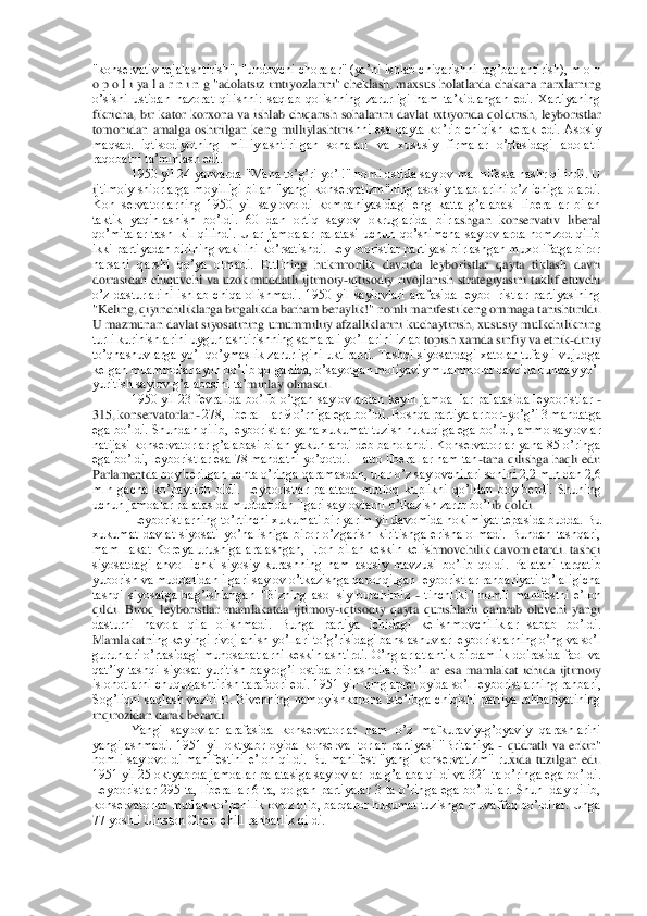 "konservativ rejalashtirish", "undovchi choralar" (yaʼni ishlab chiqarishni ragʼbatlantirish), m o n 
o p o l i ya l a r n i n g "adolatsiz imtiyozlarini" cheklash, maxsus holatlarda chakana 	narxlarning 	
oʼsishi  ustidan  nazorat  qilishni:  saqlab  qolishning  zarurligi  ham  taʼkidlangan  edi.  Xartiyaning 
fikricha,  bir  kator  korxona  va  ishlab  chiqarish  sohalarini  davlat  ixtiyorida  qoldirish,  leyboristlar 
tomonidan  amalga  oshirilgan  keng  milliylashtiri	shni  esa  qayta  koʼrib  chiqish  kerak  edi.  Аsosiy 	
maqsad  iqtisodiyotning  milliylashtirilgan  sohalari  va  xususiy  firmalar  oʼrtasidagi  adolatli 
raqobatni taʼminlash edi.	 	
1950 yil 24 yanvarda "Mana toʼgʼri yoʼl!" nomi ostida saylov ma¬nifesta nashr qilindi. U 	
ijtimoiy  shiorlarga  moyilligi  bilan  "yangi  konservatizm"ning  asosiy  talablarini  oʼz  ichiga  olardi. 
Kon¬servatorlarning  1950  yil  saylovoldi  kompaniyasidagi  eng  katta  gʼalabasi  liberallar  bilan 
taktik  yaqinlashish  boʼldi.  60  dan  ortiq  saylov  okruglarida  birla	shgan  konservativ  liberal 	
qoʼmitalar  tash¬kil  qilindi.  Ular  jamoalar  palatasi  uchun  qoʼshimcha  saylovlarda  nomzod  qilib 
ikki partiyadan birining vakilini koʼrsatishdi. Ley¬boristlar partiyasi birlashgan muxolifatga biror 
narsani  qarshi  qoʼya  olmadi.  Ettlin	ing  hukmronlik  davrida  leyboristlar  qayta  tiklash  davri 	
doirasidan  chiquvchi  va  uzok  muddatli  ijtimoiy	-iqtisodiy  rivojlanish  strategiyasini  taklif  etuvchi 	
oʼz  dasturlarini  ishlab  chiqa  olishmadi.  1950  yil  saylovlari  arafasida  leybo¬ristlar  partiyasining 
"K	eling, qiyinchiliklarga birgalikda barham beraylik!" nomli manifesti keng ommaga tanishtirildi. 	
U mazmunan davlat siyosatining umummiliiy afzalliklarini kuchaytirish, xususiy mulkchilikning 
turli kurinishlarini uygunlashtirishning samarali yoʼllarini izlab	 topish xamda sinfiy va etnik	-diniy 	
toʼqnashuvlarga  yoʼl qoʼymaslik zarurligini uktirardi. Tashqi siyosatdagi  xatolar tufayli vujudga 
kelgan muammolar ayon boʼlib qolganida, oʼsayotgan moliyaviy muammolar davrida bunday yoʼl 
yuritish saylov gʼalabasini taʼ	minlay olmasdi.	 	
1950 yil 23 fevralida boʼlib oʼtgan saylovlardan keyin jamoa¬lar palatasida leyboristlar 	- 	
315, konservatorlar 	- 278, liberal¬lar 9 oʼrniga ega boʼldi. Boshqa partiyalar bor	-yoʼgʼi 3 mandatga 	
ega boʼldi. Shundan qilib, leyboristlar yana xuk	umat tuzish hukuqiga ega boʼldi, ammo saylovlar 	
natijasi konservatorlar gʼalabasi bilan yakunlandi deb baholandi. Konservatorlar yana 85 oʼringa 
ega boʼldi, leyboristlar esa 78 mandatni yoʼqotdi. Hatto liberallar ham tan	-tana qilishga haqli edi: 	
Parlamentd	a boy berilgan uchta oʼringa qaramasdan, ular oʼz saylovchilari sonini 2,2 mln dan 2,6 	
mln  gacha  koʼpaytirib  oldi.  Leyboristlar  palatada  mutloq  kuplikni  qoʼldan  boy  berdi.  Shuning 
uchun jamoalar palatasida muddatidan ilgari saylovlarni oʼtkazish zarur boʼl	ib qoldi.	 	
Leyboristlarning toʼrtinchi xukumati bir yarim yil davomida hokimiyat tepasida budda. Bu 	
xukumat  davlat  siyosati  yoʼnalishiga  biror  oʼzgarish  kiritishga  erisha  olmadi.  Bundan  tashqari, 
mam¬lakat Koreya urushiga aralashgan, Eron bilan keskin kelis	hmovchilik davom etardi. tashqi 	
siyosatdagi  ahvol  ichki  siyosiy  kurashning  ham  asosiy  mavzusi  boʼlib  qoldi.  Palatani  tarqatib 
yuborish va muddatidan ilgari saylov oʼtkazishga qaror qilgan leyboristlar rahbariyati toʼlaligicha 
tashqi  siyosatga  bagʼishlangan	 "Bizning  aso¬siy  burchimiz 	- tinchlik!"  nomli  manifestni  eʼlon 	
qildi.  Biroq  leyboristlar  mamlakatda  ijtimoiy	-iqtisodiy  qayta  qurishlarii  qamrab  oluvchi  yangi 	
dasturni  havola  qila  olishmadi.  Bunga  partiya  ichidagi  kelishmovchiliklar  sabab  boʼldi. 
Mamlakatn	ing keyingi rivojlanish yoʼllari toʼgʼrisidagi bahslashuvlar leyboristlarning oʼng va soʼl 	
guruhlari oʼrtasidagi munosabatlarni keskinlashtirdi. Oʼnglar atlantik birdamlik doirasida faol va 
qatʼiy  tashqi  siyosat  yuritish  bayrogʼi  ostida  birlashdilar.  Soʼll	ar  esa  mamlakat  ichida  ijtimoiy 	
islohotlarni chuqurlashtirish tarafdori edi. 1951 yil¬ning aprel oyida soʼl leyboristlarning rahbari, 
Sogʼliqni  saqlash  vaziri  E.  Bivenning  namoyishkorona  isteʼfoga  chiqishi  partiya  rahbariyatining 
inqirozidan darak berardi.	 	
Yangi  saylovlar  arafasida  konservatorlar  ham  oʼz  mafkuraviy	-gʼoyaviy  qarashlarini 	
yangilashmadi.  1951  yil  oktyabr  oyida  konserva¬torlar  partiyasi  "Britaniya 	- qudratli  va  erkin" 	
nomli  saylovoldi  manifestini  eʼlon  qildi.  Bu  manifest  "yangi  konservatizm"  ru	xida  tuzilgan  edi. 	
1951 yil 25 oktyabrda jamoalar palatasiga saylovlar¬da gʼalaba qildi va 321 ta oʼringa ega boʼldi. 
Leyboristlar  295  ta,  liberallar  6  ta,  qolgan  partiyalar  3  ta  oʼringa  ega  boʼldilar.  Shun¬day  qilib, 
konservatorlar mutlak koʼpchilik ovoz 	olib, barqaror hukumat tuzishga muvaffaq boʼldilar. Unga 	
77 yoshli Uinston Cher¬chill rahbarlik qildi.	  