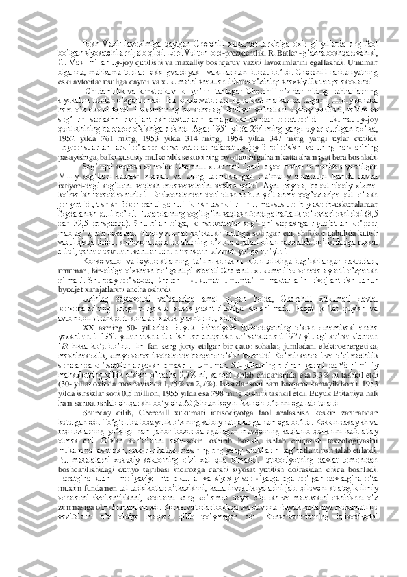 Bosh  Vazir  lavozimiga  qaytgan  Cherchill  xukumat  tarkibiga  oxir¬gi  yillarda  eng  faol 	
boʼlgan siyosatchilarni jalb qildi. Lord Vulton lord	-prezidentlik, R.	 Batler 	- gʼazna boshqaruvchisi, 	
G. Mak¬millan uy	-joy qurilishi va maxalliy boshqaruv vaziri lavozimlarini egallashdi. Umuman 	
olganda,  mahkama  torilar  "eski  gvardiyasi"  vakillaridan  iborat  boʼldi.  Cherchill  rahbariyatning 
eski avtoritar usuliga qaytdi va x	ukumatni shakllantirishda oʼzining shaxsiy fikrlariga asoslandi.	 	
"Chidamlilik  va  konstruktivlik"  yoʼlini  tanlagan  Cherchill  oʼzidan  oldingi  rahbarlarning 	
siyosatini  tubdan  oʼzgartirmadi.  Bu  konservatorlarning  dikkat  markazida  turgan  ijtimoiy  sohada 
ham  oʼz	 aksini  topdi.  Hukumatning  bu  sohadagi  faoliyat  yoʼnalishi  uy	-joy  qurilishi,  taʼlim  va 	
sogʼliqni  saqlashni  rivojlantirish  dasturlarini  amalga  oshirishdan  iborat  boʼldi.  Hukumat  uy	-joy 	
qurilishining  barqaror  oʼsishiga  erishdi.  Аgar  1951  yilda  234  ming  yangi	 uylar  qurilgan  boʼlsa, 	
1952  yilda  261  ming,  1953  yilda  314  ming,  1954  yilda  347  ming  yangi  uylar  qurildi. 
Leyboristlardan  farkli  oʼlaroq  konservatorlar  nafaqat  uy	-joy  fondi  oʼsishi  va  uning  narxlarining 	
pasayishiga, balki xususiy mulkchilik sektorining ri	vojlaiishiga ham katta ahamnyat bera boshladi.	 	
Sogʼliqni  saqpash  sohasida  Cherchill  xukumati  ilgari  leybo¬ristlar  tomonidan  yaratilgan 	
Milliy  sogʼliqni  saqlash  xizmati  va  uning  tarmoklangan  maʼmuriy  apparatini  hamda  davlat 
ixtiyori	-dagi  sogʼliqni  saqlash  m	uassasalarini  saqlab  qoldi.  Аyni  paytda,  bepul  tibbiy  xizmat 	
koʼrsatish  tabaqalashtirildi.  Dorixonalardan  dori  olish  uchun  yoʼllanma  qogʼozlariga  pul  toʼlash 
joriy etildi, tish shifokori qabuliga pulli kirish tashkil qilindi, maxsus tib¬biy asbob	-uskunalar	dan 	
foydalanish pulli boʼldi. Fuqarolarning sogʼligʼini saqlash fondiga haftalik toʼlovlari oshirildi (8,5 
dan  32,5  pensgacha).  Shu  bilan  birga,  konservatorlar  sogʼliqni  saqlashga  byudjetdan  koʼproq 
mablagʼ  ajrata  boshladi.  Tibbiy  xizmat  koʼrsatish  tartibg	a  solingan  edi,  shifokor  qabulida  kutish 	
vaqti qisqartirildi, shifoxonalarda bolalarning oʼz ota	-onalari bilan nazoratda boʼlishlariga ruxsat 	
etildi, qatnab davolanuvchilar uchun transport xizmati yoʼlga qoʼyildi.	 	
Konservator  va  leyboristlarning  taʼlim  soh	asini  isloh  qilishga  bagʼishlangan  dasturlari, 	
umuman,  bir	-biriga  oʼxshash  boʼlganligi  sababli  Cherchill  xukumati  bu  sohada  aytarli  oʼzgarish 	
qilmadi.  Shunday  boʼlsa	-da,  Cherchill  xukumati  umumtaʼlim  maktablarini  rivojlantirish  uchun 	
byudjet xarajatlarini 	ancha oshirdi.	 	
Uzining  saylovoldi  vaʼdalariga  amal  qilgan  holda,  Cherchill  xukumati  davlat 	
korxonalarining  keng  miqyosda  xususiylashtirilishiga  shoshilmadi.  Faqat  poʼlat  quyish  va 
avtomobilь transporti sohalari xususiylashtirildi, xolos.	 	
XX  asrning  50	- yil	larida  Buyuk  Britaniyada  iqtisodiyotning  oʼsish  dinamikasi  ancha 	
yaxshilandi.  1950  yillar boshlarida ish¬lab chiqarish  koʼrsatkichlari  1937 yildagi  koʼrsatkichdan 
1/3  hissa  koʼp  boʼldi.  Ilm	-fan  keng  joriy  etilgan  bir  qator  sohalar,  jumladan,  elektroenerget	ika, 	
mashinasozlik, kimyo sanoati sohalarida barqaror oʼsish kuzatildi. Koʼmir sanoati va toʼqimachilik 
sohalarida koʼrsatkichlar yaxshi emas edi. Umuman, 50	- yillarning birinchi yarmi¬da Yalpi milliy 	
mahsulotning  yillik  oʼsishi  oʼrtacha  2,7%  ni,  sanoat  is	hlab  chiqarishida  esa  3,3%  ni  tashkil  etdi 	
(30	- yillar oxirida mos ravishda 1,75% va 2,7%). Ishsizlar soni ham barqaror kamayib bordi. 1953 	
yilda ishsizlar soni 0,5 million, 1955 yilda esa 298 ming kishini tashkil etdi. Buyuk Britaniya hali 
ham sanoat ishl	ab chiqarishi boʼyicha АQShdan keyin ikkinchi oʼrinni egallab turardi.	 	
Shunday  qilib,  Cherchill  xukumati  iqtisodiyotga  faol  aralashish  keskin  zaruratidan 	
kutulgan edi. Toʼgʼri. bu loqaydlik oʼzining salbiy natijalariga ham ega boʼldi. Keskin pasayish va 
inqirozlarning  yoʼkligi  ham  jahon  bozorida  egallagan  mavqeining  saqlanib  qolishini  kafolatlay 
olmas  edi.  Oʼsish  surʼatlarini  asta	-sekin  oshirib  borish,  ishlab  chiqarish  texnologiyasini 	
mukammallashtirish, bozor infratuzilmasining eng yangi shakllarini ragʼba	tlantirish talab etilardi. 	
Bu  masalalarni  xususiy  sektorning  oʼzi  xal  qila  olmasdi.  Iqtisodiyotning  davlat  tomonidan 
boshqarilishidagi  dunyo  tajribasi  inqirozga  qarshi  siyosat  yuritish  doirasidan  chiqa  boshladi. 
Faqatgina  kuchli  moliyaviy,  intellektu¬al  va	 siyosiy  saloxiyatga  ega  boʼlgan  davlatgina  oʼta 	
muxim  fundamen	-tal  tadkikotlar  oʼtkazishni,  katta  investitsiyalarini  jalb  qiluvchi  strategik  ilmiy 	
sohalarni  rivojlantirishni,  kadrlarni  keng  koʼlamda  qayta  oʼqitish  va  malakasini  oshirishni  oʼz 
zimmasiga ol	i¬shi mumkin edi. Konservatorlar boshqaruvi davrida Buyuk Britaniya Hukumati bu 	
vazifalarni  oʼz  oldiga  maqsad  qilib  qoʼymagan  edi.  Konservatorlarning  iqtisodiyotni  