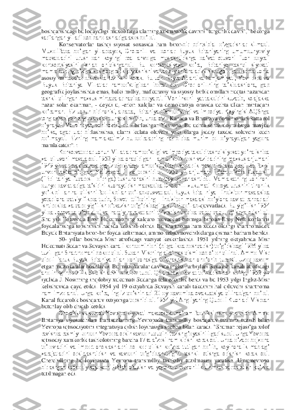 boshqarishdagi bu loqaydligi muxolifatga ularning xukmronlik davrini "turgunlik davri", "bek	orga 	
sarflangan yillar'' deb baholashlariga asos boʼldi.	 	
Konservatorlar  tashqi  siyosat  soxasida  ham  biror	-bir  printsipial  oʼzgarishlar  kilmadi. 	
Muxolifatda  boʼlgan  yillardayok,  Cherchill  va  Idenlar  Buyuk  Britaniyaning  umumdunyoviy 
maqsadlarini  urush¬dan  ke	yingi  real  ahvolga  moslashtirishga  daʼvat  etuvchi  "uch  doyra" 	
kontseptsiyasini  ishlab  chiqishgandi.  Bu  kontseptsiyaga  koʼra,  Britaniya  tashqi  siyosati 
mamlakatning oʼziga xos geografik joylashishi va tarixiy anʼanalarini hisobga olgan holda uchta 
asosiy  mi	ntaqalar  doirasida  tuzilishi  kerak.  Bu  uch.  doyra  Аtlantika  hamjamiyati,  Yev¬ropa  va 	
Buyuk  Britaniya  Millatlar  hamdoʼstligidan  iborat  edi.  Cher¬chillning  taʼkidlashicha,  gap 
geografik joylashishda emas, balki milliy, mafkuraviy va siyosiy birlik omillari n	uqtai nazaridan 	
tashkil qilingan maxsus mintaqalar haqida boryapti. "Men insoni¬yat takdirini kuzatib, kelajakka 
nazar  solar  ekanman, 	- deydi  u, 	-erkin  xalqlar  va  demokratiya  orasida  uchta  ulkan  mintaqani 	
koʼraman. Biz uchun birinchisi, albatta,  Britaniya 	Hamdoʼstligi  va imperiya. Keyingisi АQShga 	
tenglashadigan anglosakslar dunyosi boʼlib, unda biz 	- Kanada va Britaniya dominionlari katta rol 	
oʼynaydi.  Va  nihoyat,  uchinchisi,  bu 	- birlashgan  Yevropa.  Bu  uchta  sehrli  doyra  birga  mavjud 	
boʼlsa,  agar  ular  bir	lashishsa,  ularni  kulata  oluvchi  yoki  ularga  jiddiy  taxdid  soluvchi  kuch 	
boʼlmaydi.  Bizning  mamlakatimiz  bu  doiralarning  har  birida  muhim  rol  oʼynaydigan  yagona 
mamlakatdir". :	 	
Konservatorlar uchun Millatlar hamdoʼstligi va imperiya takdiri tashqi siyosat 	yoʼnalishida 	
xal qiluvchi masala edi. 1952 yilda chaqirilgan Hamdoʼstlik bosh vazirlarining maxsus anjumani 
1949 yil qarorlari hamda ingliz qiroliningHamdoʼstlikdagi rahbarlik mavqeini tasdiqladi. Bu faxrli 
unvon  taxtta  oʼtirgan  Yelizaveta  II  ga  topshirild	i.  1952  yil  anjumani  "Hamdoʼstlik  fuqarosi" 	
("Bri¬taniya  fuqarosi"  oʼrniga)  tushunchasini  butunlay  qonunlashtirdi.  Mamlakatning  uchinchi 
dunyo davlatlariga taʼsirini kuchaytirish maqsadida Cherchill  xukumati Koreya urushini  tinchlik 
yoʼlk bi¬lan hal qilish	ni faollik bilan qoʼllab	-quvvatladi. Buyuk Brita¬niya Hindixiton masalasida 	
yetarlicha  qatьiy  fikrda  turib,  Sovet  Ittifoqining  Hindixiton  masalasi  boʼyicha  davlat  rahbarlari 
ishtirokida xalqaro yigʼilish oʼtkazish toʼgʼrisidagi taklifini qoʼllab	-quvvatladi	. Bu yigʼilish 1954 	
yilda  Jenevada  oʼtkazildi  va  harbiy  harakatlarni  toʼxtatish  haqida  qaror  qabul  qilishga  erishildi. 
Shu  yili  Tehronda  Eron  Hukumatining  xalqaro  muvaqqat  bitimiga  binoan  Eroy  Neft  konlarini 
foydalanishga topshirishi haqida kelishib  olindi	. Bu shartnoma ham  xuddi oldingi  shartnomadek 	
Buyuk Britaniyata biror	-bir foyda keltirmadi, ammo kelishmovchiliklarga qisman barham berildi.	 	
50	- yillar  boshida  Misr  atrofidagi  vaziyat  keskinlashdi.  1951  yilning  oktyabrida  Misr 	
Hukumati Sudan va Suvaysh kan	ali kondominioni (birgalikda boshqarish) toʼgʼrisidagi 1936 yilda 	
tuzil¬gan Shartnomani bekor qildi. Sudan Misrning ajralmas qismi deb eʼlon qilindi. Аmmo Misr 
qiroli  Faruk  Buyuk  Britaniya  bilan  ochiqchasiga  toʼqnashishdan  choʼchib  turardi.  Uzoq  davom 
etga	n muzokaralar boshlandi. Bu muzokaralar davrida ingliz harbiylari Suvaysh kanali atrofidagi 	
aholining  norozilik  chiqishlarini  bostirib  turdi.  Qohiradagi  davlat  toʼntarishidan  soʼng,  1952  yil 
iyulida J. Nosirning inqilobiy xukumati Sudanga tula erkinlik ber	di va bu 1953 yilgi  Ingliz	-Misr 	
kelishuvida  qayd  etildi.  1954  yil  19  oktyabrda  Suvaysh  kanali  takdirini  hal  qiluvchi  shartnoma 
ham  imzolandi.  Unga  koʼra,  ingliz  qoʼshinlari  20  oy  davomida  evakuatsiya  qilinadigan  boʼldi. 
Kanal fuqarolik boshqaruv ixtiyoriga	 topshirildi. 1954 yili Аngliyaning Qurolli Kuchlari Misrdan 	
butunlay olib chiqib ketildi.	 	
Cherchill xukumati Yevropa siyosati masalasida maʼlum faollikni namoyon qildi. Аmmo 	
Britaniya  siyosatchilari  frantsuzlarning  Yevropada  transmilliy  boshqaruv  tizimini	 tuzish  bilan 	
Yevropa iqtisodiyotini integratsiya qilish loyihasiga shubha bilan karadi. "Shuman rejasi''ga xilof 
ravishda rasmiy London Yevropa erkin savdo huquqini tuzish gʼoyasini ilgari surdi. Unga Yevropa 
iqtisodiy xamkorlik tashkilotining barcha 17 t	a aʼzosi ham kirishi kerak edi. Unda oʼzaro bojxona 	
toʼlovlarini  va  import  cheklashlarni  be¬kor  qilish  koʼzda  tutilgan  boʼlib,  keyinchalik  mablagʼ 
xarajatlarini  erkinlashtirish  va  savdoni  toʼgʼridan	-toʼgʼri  tashkil  etishga  erishish  kerak  edi. 	
Cherchillning	 bu  loyihasida  Yevropa  transmilliy  tashkiliy  tuzilmasini  yaratish,  Umumevropa 	
birlashgan  iqtisodiy  siyosatni  ishlab  chikish  va  yagona  qonunchilik  tizimini  barpo  etish  koʼzda 
tutilmagan edi.	  