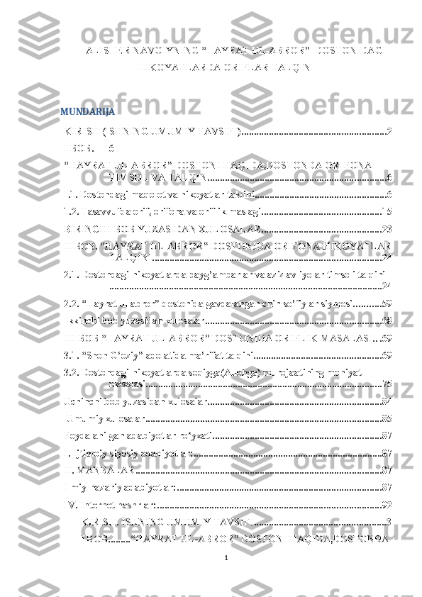 ALISHER NAVOIYNING “HAYRAT UL-ABROR”  DOSTONIDAGI
HIKOYATLARDA ORIFLAR TALQINI
MUNDARIJA
KIRISH (ISHNING UMUMIY TAVSIFI) .......................................................... 2
I BOB. 6
“HAYRAT UL-ABROR” DOSTONI HAQIDA,DOSTONDA ORIFONA 
TIMSOL VA TALQIN ........................................................................ 6
I.1. Dostondagi maqolot va hikoyatlar talqini ..................................................... 6
1.2. Tasavvufda orif, orifona va oriflik maslagi ................................................ 15
BIRINCHI BOB YUZASIDAN XULOSALAR ................................................ 23
II BOB. “HAYRAT UL-ABROR” DOSTONIDA ORIFONA HIKOYATLAR
TALQINI ............................................................................................ 24
2.1. Dostondagi hikoyatlarda payg’ambarlar va aziz avliyolar timsoli talqini
.............................................................................................................. 24
2.2. “Hayrat ul-abror” dostonida gavdalangan chin so’fiylar siymosi ........... 59
Ikkinchi bob yuzasidan xulosalar ....................................................................... 68
III BOB “HAYRAT UL-ABROR” DOSTONIDA ORIFLIK MASALASI. . . 69
3.1. “Shoh G’oziy” adolatida ma’rifat talqini ................................................... 69
3.2. Dostondagi hikoyatlarda soqiyga(Allohga) murojaatining mohiyat 
masalasi ............................................................................................... 75
Uchinchi bob yuzasidan xulosalar ...................................................................... 84
 Umumiy xulosalar ............................................................................................... 85
Foydalanilgan adabiyotlar ro yxati.ʻ ................................................................... 87
I. Ijtimoiy-siyosiy adabiyotlar: ............................................................................ 87
II. MANBALAR ................................................................................................... 87
Ilmiy-nazariy adabiyotlar: .................................................................................. 87
IV. Internet nashrlar: .......................................................................................... 92
KIRISH.  ISHNING UMUMIY TAVSIFI ..................................................... 3
I BOB. ........ “HAYRAT UL-ABROR” DOSTONI HAQIDA,DOSTONDA 
1 