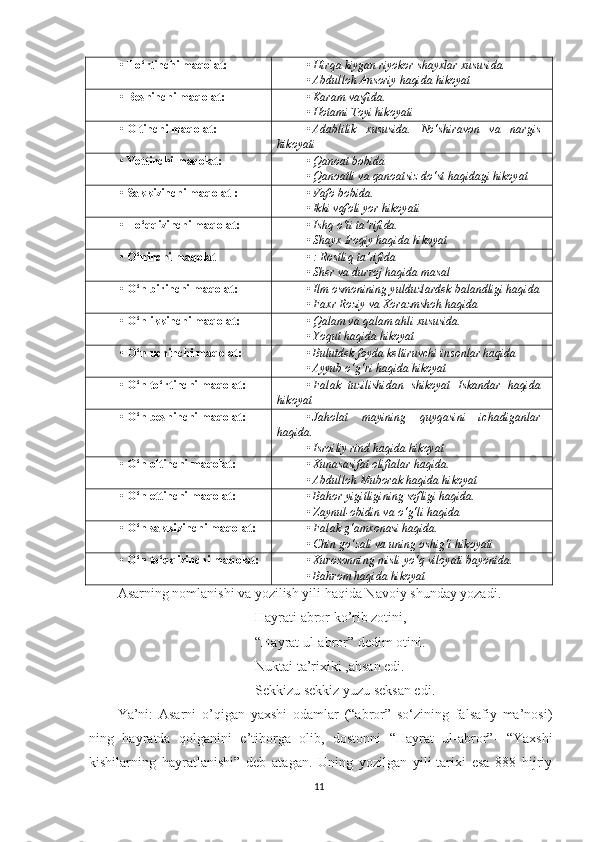 • To‘rtinchi maqolat: • Hirqa kiygan riyokor shayxlar xususida. 
• Abdulloh Ansoriy haqida hikoyat
• Beshinchi maqolat: • Karam vasfida. 
• Hotami Toyi hikoyati
• Oltinchi maqolat: • Adablilik   xususida.   No‘shiravon   va   nargis
hikoyati
• Yettinchi maqolat: • Qanoat bobida
• Qanoatli va qanoatsiz do‘st haqidagi hikoyat
• Sakkizinchi maqolat : • Vafo bobida. 
• Ikki vafoli yor hikoyati
• To‘qqizinchi maqolat: • Ishq o‘ti ta’rifida.
• Shayx Iroqiy haqida hikoyat
• O‘ninchi maqolat • : Rostliq ta’rifida
• Sher va durroj haqida masal
• O‘n birinchi maqolat: • Ilm osmonining yulduzlardek balandligi haqida
• Faxr Roziy va Xorazmshoh haqida
• O‘n ikkinchi maqolat: • Qalam va qalam ahli xususida.
• Yoqut haqida hikoyat
• O‘n uchinchi maqolat: • Bulutdek foyda keltiruvchi insonlar haqida 
• Ayyub o‘g‘ri haqida hikoyat
• O‘n to‘rtinchi maqolat: • Falak   tuzilishidan   shikoyat   Iskandar   haqida
hikoyat
• O‘n beshinchi maqolat: • Jaholat   mayining   quyqasini   ichadiganlar
haqida.
• Isroiliy rind haqida hikoyat
• O‘n oltinchi maqolat: • Xunasasifat oliftalar haqida. 
• Abdulloh Muborak haqida hikoyat
• O‘n ettinchi maqolat: • Bahor yigitligining sofligi haqida.
• Zaynul-obidin va o‘g‘li haqida
• O‘n sakkizinchi maqolat: • Falak g‘amxonasi haqida.
• Chin go‘zali va uning oshig‘i hikoyati
• O‘n to‘qqizinchi maqolat: • Xurosonning misli yo‘q viloyati bayonida. 
• Bahrom haqida hikoyat
Asarning nomlanishi va yozilish yili haqida Navoiy shunday yozadi. 
Hayrati abror ko’rib zotini,
“Hayrat ul-abror” dedim otini.
Nuktai ta’rixiki ,ahsan edi.
Sekkizu sekkiz yuzu seksan edi. 
Ya’ni:   Asarni   o’qigan   yaxshi   odamlar   (“abror”   so‘zining   falsafiy   ma’nosi)
ning   hayratda   qolganini   e’tiborga   olib,   dostonni   “Hayrat   ul-abror”-   “Yaxshi
kishilarning   hayratlanishi”   deb   atagan.   Uning   yozilgan   yili-tarixi   esa   888   hijriy
11 