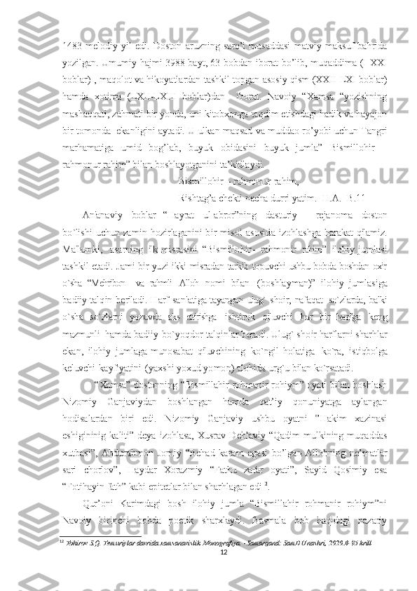 1483-melodiy   yil   edi.   Doston   aruzning   sare’i   musaddasi   matviy   maksuf   bahrida
yozilgan. Umumiy hajmi 3988 bayt, 63 bobdan iborat bo’lib, muqaddima (I-XXI
boblar) , maqolot va hikoyatlardan tashkil topgan asosiy qism (XXII-LXI boblar)
hamda   xotima   (LXII-LXIII   boblar)dan     iborat.   Navoiy   “Xamsa   “yozishning
mashaqqati, zahmati bir yonda, uni kitobxonga taqdim etishdagi hadik va hayajon
bir tomonda  ekanligini aytadi. U ulkan maqsad va muddao ro’yobi uchun Tangri
marhamatiga   umid   bog’lab,   buyuk   obidasini   buyuk   jumla”   Bismillohir   –
rahmonur rahim” bilan boshlayotganini ta’kidlaydi.                            
Bismillohir – rahmonur rahim,
Rishtag’a chekti necha durri yatim.  [H.A.  -B.11]
A n ' a n a v i y   bob l a r   “ H a y r a t   u l - a b r o r ” n i n g   d a s t u r i y   — r e j a n o m a   do s t o n
bo ` li s h i   u c hu n  za m i n   h o z i r l a g a n i n i   b i r   m i s o l   a s o s i d a   i z o h l a s h g a   h a r a k a t   q il a m i z .
M a ' l u m k i ,     a s a r n i n g   il k	
  m i s r a s i n i   “ B i s m il l o h i r — r a h m on i r   rahim ”   il o h i y   j u m l a s i
t a s hk i l   e t a d i .   J a m i   b i r   yu z i   i kk i	
  misradan   tarkib   topuvchi   ushbu   bobda   boshdan   oxir
o`sha   “Mehribon     va   rahmli   Alloh	
  n o m i   b il a n   ( bo s h l a y m a n ) ”   i l o h i y   j u m l a s i g a
b a d ii y   t a l q i n   b e r il a d i .   H a r f   s a n ' a t i g a	
  tayangan   ulug`   shoir,   nafaqat     so`zlarda,   balki
o`sha   so`zlarni   yozuvda   aks   ettirishga	
  i s h t i r o k   q il uv c h i   h a r   b i r   h a rf g a   k e n g
m az m un l i   h a m d a   b a d i i y   bo ` y o q d o r   t a l q i n l a r   b e r a d i .	
  U l ug `   s h o i r   h a rf l a r n i   s h a r h l a r
e k a n ,   il o h i y   j u m l a g a   m un o s a b a t   q il uv c h i n i n g   k o ` ng i l	
  h o l a t i g a   k o `r a ,   i s t i qbo l g a
k e l uv c h i   k a y f i y a t i n i   ( y a x s h i   y o xu d   y o m o n )   a l o h i d a   u r g ` u   b il a n	
  ko`rsatadi.
       “Xamsa” dostonning “Bismillahir rohmanir rohiym” oyati bilan boshlash
Nizomiy   Ganjaviydan   boshlangan   hamda   qat’iy   qonuniyatga   aylangan
hodisalardan   biri   edi.   Nizomiy   Ganjaviy   ushbu   oyatni   ”Hakim   xazinasi
eshigininig  kaliti”  deya  izohlasa,  Xusrav   Dehlaviy  “Qadim  mulkining  muqaddas
xutbasi”,   Abdurahmon   Jomiy   “Behad   karam   egasi   bo’lgan   Allohning   ne’matlar
sari   chorlov”,   Haydar   Xorazmiy   “Fathu   zafar   oyati”,   Sayid   Qosimiy   esa
“Fotihayin fath” kabi epitetlar bilan sharhlagan edi 12
.
Qur’oni   Karimdagi   bosh   ilohiy   jumla   “Bismillahir   rohmanir   rohiym”ni
Navoiy   birinchi   bobda   poetik   sharxlaydi.   Basmala   bob   haqidagi   nazariy
12
 Tohirov S.Q. Temuriylar davrida xamsanavislik. Monografiya. –Samarqand: SamDU nashri, 2020.B-95 krill
12 