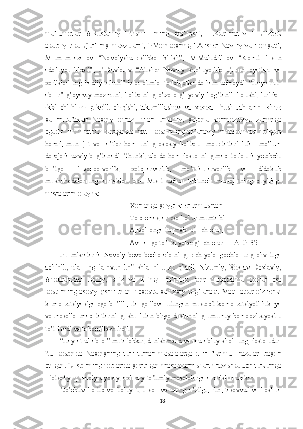 ma’lumotlar   A.Rustamiy   “Bismillohning   ma’nosi”,   H.Karomatov   “   O’zbek
adaboyotida   Qur’oniy   mavzulari”,   P.Vohidovning   “Alisher   Navoiy   va   ilohiyat”,
M.Imomnazarov   “Navoiyshunoslikka   kirish”,   M.Muhiddinov   “Komil   inson
adabiyot   ideali”,   O.Davlatov   “Alisher   Navoiy   she’riyatida   Quron   oyatlari   va
xadislarining badiiy talqini” kabi olimlar tadqiqotlarida ham uchraydi.  “Hayrat ul-
abror”   g’oyaviy   mazmuni,   boblarning   o’zaro   g’oyaviy   bog’lanib   borishi,   biridan
ikkinchi   birining  kelib   chiqishi,  takomillashuvi   va   xususan   bosh   qahramon   shoir
va   mutafakkir   Navoiy   obrazi   bilan   umumiy,   yagona   kompozitsiya   zanjiriga
egadir.   Bu   jihatdan   qaraganda   hatto   dostonning   an’anaviy   muqaddimasi   bo’lgan
hamd,   munojot   va   na’tlar   ham   uning   asosiy   boblari     maqolatlari   bilan   ma’lum
darajada uzviy bog’lanadi. Chunki, ularda ham dostonning maqolotlarida yetakchi
bo’lgan   insonparvarlik,   xalqparvarlik,   ma’rifatparvarlik   va   didaktik
mushohadalarning   kurtaklari   bor.   Misol   uchun   to'rtinchi   munojotning   quyidagi
misralarini olaylik:
Xon anga yoygilki erur mushtah
To'q emas, ar esa bo'lur mumtahi...
Apsab anga luqmaki ul och erur,
Avli anga to’nki yalang’och erur.[H.A.-B.32.]
Bu   misralarda   Navoiy   beva-bechoralarning,   och-yalangochlarning   ahvoliga
achinib,   ularning   farovon   bo’lishlarini   orzu   qiladi.   Nizomiy,   Xusrav   Dexlaviy,
Abdurahmon   Jomiy,   so’z   va   ko’ngil   ta’rifiga   doir   muqaddima   boblar   esa
dostonning asosiy qismi bilan bevosita va uzviy bog’lanadi. Maqolatlar o’z ichki
kompozitsiyasiga ega bo’lib, ularga ilova qilingan mustaqil kompozitsiyali hikoya
va masallar maqolatlarning, shu bilan birga dostonning umumiy kompozitsiyasini
to’ldiradi va takomillashtiradi.
“Hayrat ul-abror” mutafakkir, donishmand va murabbiy shoirning dostonidir.
Bu   dostonda   Navoiyning   turli-tuman   masalalarga   doir   fikr-mulohazalari   bayon
etilgan. Dostonning boblarida yoritilgan masalalarni shartli ravishda uch turkumga
- falsafiy, ijtimoiy-siyosiy, axloqiy-ta’limiy masalalarga ajratish mumkin.
Ob’ektiv  borliq  va  ilohiyot,  inson  va uning  o’zligi,  din, tasavvuf   va  boshqa
13 