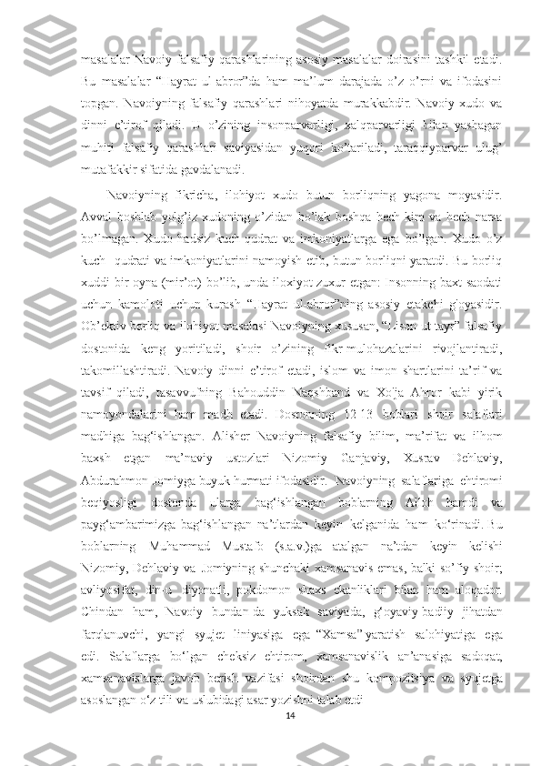 masalalar   Navoiy   falsafiy   qarashlarining   asosiy   masalalar   doirasini   tashkil   etadi.
Bu   masalalar   “Hayrat   ul-abror”da   ham   ma’lum   darajada   o’z   o’rni   va   ifodasini
topgan.   Navoiyning   falsafiy   qarashlari   nihoyatda   murakkabdir.   Navoiy   xudo   va
dinni   e’tirof   qiladi.   U   o’zining   insonparvarligi,   xalqparvarligi   bilan   yashagan
muhiti   falsafiy   qarashlari   saviyasidan   yuqori   ko’tariladi,   taraqqiyparvar   ulug’
mutafakkir sifatida gavdalanadi.
Navoiyning   fikricha,   ilohiyot   xudo   butun   borliqning   yagona   moyasidir.
Avval   boshlab   yolg’iz   xudoning   o’zidan   bo’lak   boshqa   hech   kim   va   hech   narsa
bo’lmagan.   Xudo   hadsiz   kuch-qudrat   va   imkoniyatlarga   ega   bo’lgan.   Xudo   o’z
kuch- qudrati va imkoniyatlarini namoyish etib, butun borliqni yaratdi. Bu borliq
xuddi bir oyna (mir’ot) bo’lib, unda iloxiyot zuxur etgan: Insonning baxt-saodati
uchun   kamoloti   uchun   kurash   “Hayrat   ul-abror”ning   asosiy   etakchi   g'oyasidir.
Ob’ektiv borliq va ilohiyot masalasi Navoiyning xususan, “Lison ut-tayr” falsafiy
dostonida   keng   yoritiladi,   shoir   o’zining   fikr-mulohazalarini   rivojlantiradi,
takomillashtiradi.   Navoiy   dinni   e’tirof   etadi,   islom   va   imon   shartlarini   ta’rif   va
tavsif   qiladi,   tasavvufning   Bahouddin   Naqshband   va   Xo'ja   Ahror   kabi   yirik
namoyondalarini   ham   madh   etadi.   Dostonning   12-13   boblari   shoir   salaflari
madhiga   bag‘ishlangan.   Alisher   Navoiyning   falsafiy   bilim,   ma’rifat   va   ilhom
baxsh   etgan   ma’naviy   ustozlari   Nizomiy   Ganjaviy,   Xusrav   Dehlaviy,
Abdurahmon   Jomiyga   buyuk   hurmati   ifodasidir. Navoiyning   salaflariga   ehtiromi
beqiyosligi   dostonda   ularga   bag‘ishlangan   boblarning   Alloh   hamdi   va
payg‘ambarimizga   bag‘ishlangan   na’tlardan   keyin   kelganida   ham   ko‘rinadi.   Bu
boblarning   Muhammad   Mustafo   (s.a.v.)ga   atalgan   na’tdan   keyin   kelishi
Nizomiy,   Dehlaviy   va   Jomiyning   shunchaki   xamsanavis   emas,   balki   so’fiy   shoir;
avliyosifat,   din-u   diyonatli,   pokdomon   shaxs   ekanliklari   bilan   ham   aloqador.
Chindan   ham,   Navoiy   bundan-da   yuksak   saviyada,   g‘oyaviy-badiiy   jihatdan
farqlanuvchi,   yangi   syujet   liniyasiga   ega   “Xamsa ” yaratish   salohiyatiga   ega
edi.   Salaflarga   bo‘lgan   cheksiz   ehtirom,   xamsanavislik   an’anasiga   sadoqat,
xamsanavislarga   javob   berish   vazifasi   shoirdan   shu   kompozitsiya   va   syujetga
asoslangan   o‘z  tili   va  uslubidagi   asar   yozishni   talab   etdi
14 