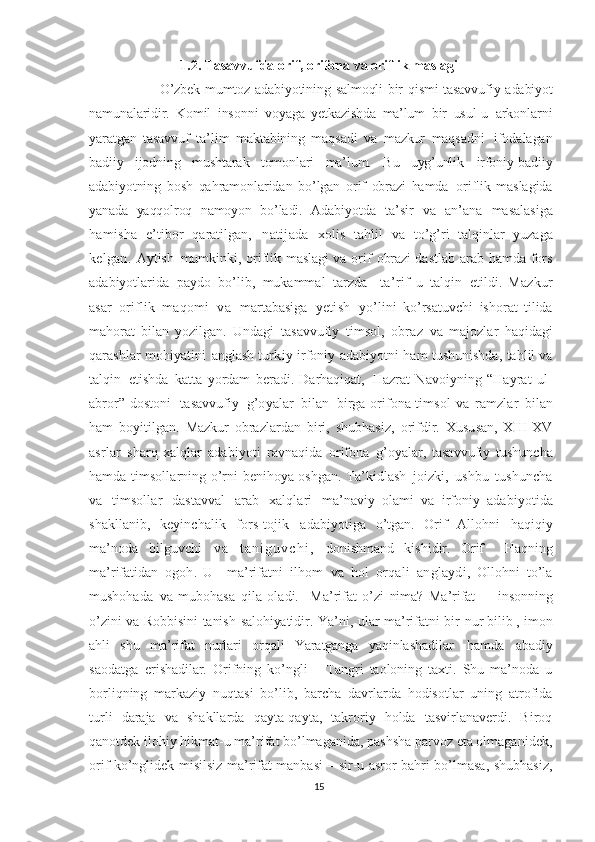 1.2. Tasavvufda orif, orifona va oriflik maslagi
   O’zbek   mumtoz   adabiyotining   salmoqli   bir   qismi   tasavvufiy   adabiyot
namunalaridir.   Komil   insonni   voyaga   yetkazishda   ma’lum   bir   usul-u   arkonlarni
yaratgan   tasavvuf   ta’lim   maktabining   maqsadi   va   mazkur   maqsadni   ifodalagan
badiiy   ijodning   mushtarak   tomonlari   ma’lum.   Bu   uyg’unlik   irfoniy-badiiy
adabiyotning   bosh   qahramonlaridan   bo’lgan   orif   obrazi   hamda   oriflik   maslagida
yanada   yaqqolroq   namoyon   bo’ladi.   Adabiyotda   ta’sir   va   an’ana   masalasiga
hamisha   e’tibor   qaratilgan,   natijada   xolis   tahlil   va   to’g’ri   talqinlar   yuzaga
kelgan.   Aytish   mumkinki,   oriflik   maslagi  va   orif   obrazi dastlab   arab   hamda   fors
adabiyotlarida   paydo   bo’lib,   mukammal   tarzda     ta’rif - u   talqin   etildi.   Mazkur
asar   oriflik   maqom i   v a   martabasiga   yetish   yo’lini   ko’rsatuvchi   ishorat   tilida
mahorat   bilan   yozilgan.   Undagi   tasavvufiy   timsol,   obraz   va   majozlar   haqidagi
qarashlar   mohiyatini   anglash   turkiy   irfoniy   adabiyotni   ham   tushunishda,   tahlil   va
talqin   etishda   katta   yordam   beradi.   Darhaqiqat,   Hazrat   Navoiyning   “Hayrat   ul-
abror” dostoni   tasavvufiy   g’oyalar   bilan   birga orifona timsol   va   ramzlar   bilan
ham   boyitilgan.   Mazkur   obrazlardan   biri,   shubhasiz,   orifdir.   Xususan,   XIII-XV
asrlar   sharq  xalqlar   adabiyoti   ravnaqida   orifona   g’oyalar,   tasavvufiy   tushuncha
hamda   timsollarning   o’rni   benihoya oshgan .  Ta’kidlash   joizki,   ushbu   tushuncha
va   timsollar   dastavval   arab   xalqlari   ma’naviy   olami   va   irfoniy   adabiyotida
shakllanib,   keyinchalik   fors-tojik   adabiyotiga   o’tgan.   Orif   Allohni   haqiqiy
ma’noda   bilguvchi   v a   t a n i g u v c h i ,   donishmand   kishidir.   Orif     Haqning
ma’rifatidan   ogoh.   U     ma’rifatni   ilhom   va   hol   orqali   anglaydi,   Ollohni   to’la
mushohada   va   mubohasa   qila   oladi.     Ma’rifat   o’zi   nima?   Ma’rifat   –   insonning
o’zini   va   Robbisini   tanish   salohiyatidir.   Ya’ni,   ular   ma’rifatni   bir   nur bilib ,   imon
ahli   shu   ma’rifat   nurlari   orqali   Yaratganga   yaqinlashadilar   hamda   abadiy
saodatga   erishadilar.   Orifning   ko’ngli   –   Tangri   taoloning   taxti.   Shu   ma’noda   u
borliqning   markaziy   nuqtasi   bo’lib,   barcha   davrlarda   hodisotlar   uning   atrofida
turli   daraja   va   shakllarda   qayta-qayta,   takroriy   holda   tasvirlanaverdi.   Biroq
qanotdek ilohiy hikmat-u ma’rifat bo’lmaganida, pashsha parvoz eta olmaganidek,
orif ko’nglidek misilsiz ma’rifat manbasi – sir-u asror bahri bo’lmasa, shubhasiz,
15 