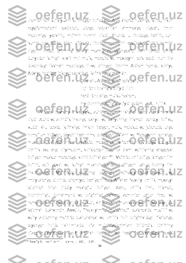 olamlar ham ko’k yuzini ko’rmagan bo’lar edi.  Ahli   shariat   hukmiga   ko’ra,   inson
payg’ambarlarni   tasdiqlab,   ularga   izdoshlikni   zimmasiga   olgach,   imon
maqomiga   yetishib,   mo’min   nomini   oladi.   Shunda   u   ibodatga   berilib,   tun -
kunini   toat - ibodat   bilan   o’tkazib,   ibodat   maqomini   egallagach,   obid   nomini
olgan.   Ibodat   umrining   asosiy   mazmuniga   aylangach,   oxir   oqibat   uning
dunyodan   ko’ngli   sovib   mol - mulk,   martaba   va   mavqeyni   tark   etadi.   Buni   biz
dostondagi   ikkinchi   maqolatga   ilova   qilingan   Ibrohim   Adham   hamda   Robiya
Adviya haqidagi hikoyat asosidagi  ko’rishimiz mumkin.
Qildi chu Adham xalafi tarki joh,
Toji fano boshig’a qo’ydi Iloh.
Berdi fano eliga mulku hasham,
Biyobonning qat’ig’a qo’ydi qadam.[H.A.-B.118.]
  “Vujudi   bashariy   his - tuyg’u,   zuhd   maqomini   ishg’ol   qilib,   zohid   nomini
oladi.   Zuhd   va   zohidlik   insonga   ashyo   va   ashyoning   hikmati   qanday   bo’lsa,
xuddi   shu   tarzda   ko’rishga   imkon   bergan,   mulk,   malakut   va   jabarutda   unga
noma’lum   bo’lgan,   deyarli   hech   nima   qolmagan.   O’zini   va   Yaratganni   tanishga
muvaffaq   bo’lgach   inson   ma’rifat   maqomiga   ko’tarilib,   orif   deya   atalgan.
Oriflik   esa   eng   oliymaqom,   soliklardan   juda   oz   qismi   valilikning   chegarasi
bo’lgan   mazkur   martabaga   sohib   bo’lishgan 13
”. Ma’rifat   orif   qo’lga   kiritgan   ilm
bo’lib,   qalb   zavqi   va   ko’ngil   mushohadasidan   tug’ilgani   uchun   botiniy   ilm
hisoblangan.   Ma’rifatda   qalbning   tozaligi,   ma’naviy   kuch - quvvati   va
imtiyozlariga   alohida   ahamiyat   berilgani   bois   Alisher   Navoiy   oriflik   mavzuyi
talqinlari   bilan   jiddiy   mashg’ul   bo’lgan.   Zero,   oriflik   ilmi,   hikmati,
botinbinligi,   donishmand   va   to’g’riligi   hamma   zamonlar   uchun   ibrat   va
namunadir.   Orifning   qanoati,   sukuti,   sir   saqlashi,   murosasiz   komillikni   xayolga
keltirish   dushvordir.   Avvalo,   “Nasoyim   ul - muhabbat”   tazkirasida   muallif   va
valiy   zotlarning   ma’rifat   tushunchasi   va   oriflik   holi   to’g’risidagi   fikrlariga
tayangan   holda   i s h i m i z d a   o’z   mulohazalarimizni   bildirdik.   Orifning
o’zgalar   siyratidan   ogoh   bo’lish   iqtidori   va   hech   bir   bandaga   hasad
13
 Nas afiy   A.   Insoni   komil.   –   Istanbul:   1990,   –   B.   24.
16 