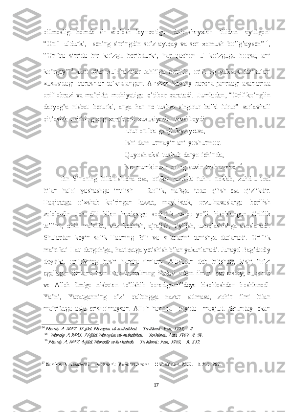 qilmasligi   hamda   sir   saqlash   layoqatiga     doir   shayxlar     tilidan     aytilgan:
“Orif     uldurki,     sening   sirringdin   so’z   aytqay   va   sen   xomush   bo’lg’aysen” 14
,
“Orifqa   sirrida   bir   ko’zgu   beribdurki,   har   qachon   ul   ko’zguga   boqsa,   ani
ko’rgay” 15  
kabi   fikr - mulohazalar   tahlilga   tortilib,   orifning   yuksak   fazilatlari
xususidagi   qarashlar   ta’kidlangan .   Alisher   Navoiy   barcha   janrdagi   asarlarida
orif   obrazi   va   ma’rifat   mohiyatiga   e’tibor   qaratadi.   Jumladan,   “Orif   ko’nglin
daryog’a   nisbat   berurki,   anga   har   ne   tushsa   singirur   balki   itirur”   sarlavhali
qit’asida   orifning   eng   xarakterli   xususiyatini   tavsiflaydi:
Erur   orifqa   ganji   fayz   yetsa,
Ishi   dam   urmayin   ani   yoshurmoq.
Quyosh   aksi   tushub   daryo   ichinda,
Ne   mumkindur   oning   suvin   toshurmoq. 16
  Ibn   Sinoning   bildirishicha   esa,   oriflar   nazdida   ruhni   poklab,   zuhd-u   toat
bilan   halol   yashashga   intilish   –   faollik,   nafsga   itoat   qilish   esa   ojizlikdir.
Haqiqatga   o’xshab   ko’ringan   lazzat,   mayl - istak,   orzu - havaslarga   berilish
zalolatdir.   Jon   dili   bilan   haqiqatga   sodiqlik   najot   yo’li   hisoblangan.   Oriflik
ta’limi,   chin   ma’rifat,   voz   kechish,   ajralish,   tiyilish,   uzoqlashishga   asoslanadi.
Shulardan   keyin   solik   Haqning   fe’li   va   sifatlarini   tanishga   datlanadi.   Oriflik
ma’rifati   Haq   dargohiga,   haqiqatga   yetishish   bilan yakunlanadi.  Junayd   Bag’dodiy
deydiki,   oriflikning   boshi   barcha   ilmlarni   Allohdan   deb   bilishdir,   kishi   “o’zi
egallagan   ilmlarni   ham   Haq   kamolining   ifodasi   odam   ilmini   esa   nisbiy,   nuqsonli
va   Alloh   ilmiga   nisbatan   to’lishib   boradigan 17
” deya   hisoblashdan   boshlanadi .
Ya’ni,   Yaratganning   o’zi   qalbingga   nazar   solmasa,   zohir   ilmi   bilan
ma’rifatga   aslo   erisholmaysan.   Alloh   hamma     joyida     mavjud.   Shunday   ekan
14
  Navoiy   A.   MAT.   17-jild. Nasoyim   ul-muhabbat.   –   Toshkent:   Fan,   1997,   –   B.
15
    Navoiy   A.   MAT.   17-jild. Nasoyim   ul-muhabbat.   –   Toshkent:   Fan,   1997-   B.   69.
16
  Navoiy   A.   MAT.   4-jild. Navodir   ush-shabob.   –   Toshkent:   Fan,  1989,   –   B.   512.
17
 K omilov   N.  Tasavvuf.   –   Toshkent:   Movarounnahr   –   O’zbekiston,   2009.   –B.   279   -280.
17 