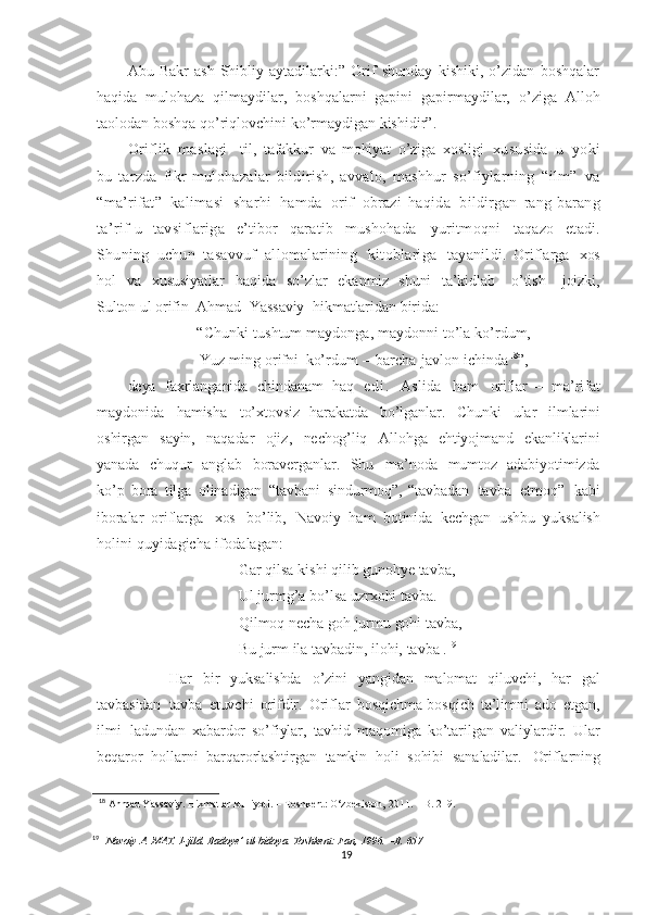 Abu   Bakr   ash-Shibliy   aytadilarki:”   Orif   shunday   kishiki,   o’zidan   boshqalar
haqida   mulohaza   qilmaydilar,   boshqalarni   gapini   gapirmaydilar,   o’ziga   Alloh
taolodan boshqa qo’riqlovchini ko’rmaydigan kishidir”.
Oriflik   maslagi-   til,   tafakkur   va   mohiyat   o’ziga   xosligi   xususida   u   yoki
bu   tarzda   fikr - mulohazalar   bildirish,   avvalo,   mashhur   so’fiylarning   “ilm”   va
“ma’rifat”   kalimasi   sharhi   hamda   orif   obrazi   haqida   bildirgan   rang - barang
ta’rif - u   tavsiflariga   e’tibor   qaratib   mushohada   yuritmoqni   taqazo   etadi.
Shuning   uchun   tasavvuf   allomalarining   kitoblariga   tayanildi.   Oriflarga   xos
hol   va   xususiyatlar   haqida   so’zlar   ekanmiz   shuni   ta’kidlab     o’tish     joizki,
Sulton ul orifin     Ahmad     Yassaviy     hikmatlaridan   birida:
“Chunki   tushtum   maydonga,   maydonni   to’la   ko’rdum,
Yuz   ming   orifni   ko’rdum   –   barcha   javlon   ichinda 18
”,
deya   faxrlanganida   chindanam   haq   e d i .   Aslida   ham   oriflar   –   ma’rifat
maydonida   hamisha   to’xtovsiz   harakatda   bo’lganlar.   Chunki   ular   ilmlarini
oshirgan   sayin,   naqadar   ojiz,   nechog’liq   Allohga   ehtiyojmand   ekanliklarini
yanada   chuqur   anglab   boraverganlar.   Shu   ma’noda   mumtoz   adabiyotimizda
ko’p   bora   tilga   olinadigan   “tavbani   sindurmoq”,   “tavbadan   tavba   etmoq”   kabi
iboralar   oriflarga   xos   bo’lib,   Navoiy   ham   botinida   kechgan   ushbu   yuksalish
holini   quyidagicha   ifodalagan :
Gar   qilsa   kishi   qilib   gunohye   tavba,  
Ul   jurmg’a   bo’lsa   uzrxohi   tavba.  
Qilmoq   necha   goh   jurmu   gohi   tavba,
Bu   jurm   ila  tavbadin,   ilohi,  tavba  
. 19
  Har   bir   yuksalishda   o’zini   yangidan   malomat   qiluvchi,   har   gal
tavbasidan   tavba   etuvchi   orifdir.   Oriflar   bosqichma-bosqich   ta’limni   ado   etgan,
ilmi   ladundan   xabardor   so’fiylar,   tavhid   maqomiga   ko’tarilgan   valiylardir.   Ular
beqaror   hollarni   barqarorlashtirgan   tamkin   holi   sohibi   sanaladilar.   Oriflarning
18
  Ahmad   Yassaviy.   Hikmatlar   kulliyoti.   –   Toshkent:   O‘zbekiston,   2011.   –   B.   219.
19
    Navoiy   A.   MAT.   1-jild.   Badoye’   ul-bidoya.   Toshkent:   Fan,   1996.   –B. 657
19 